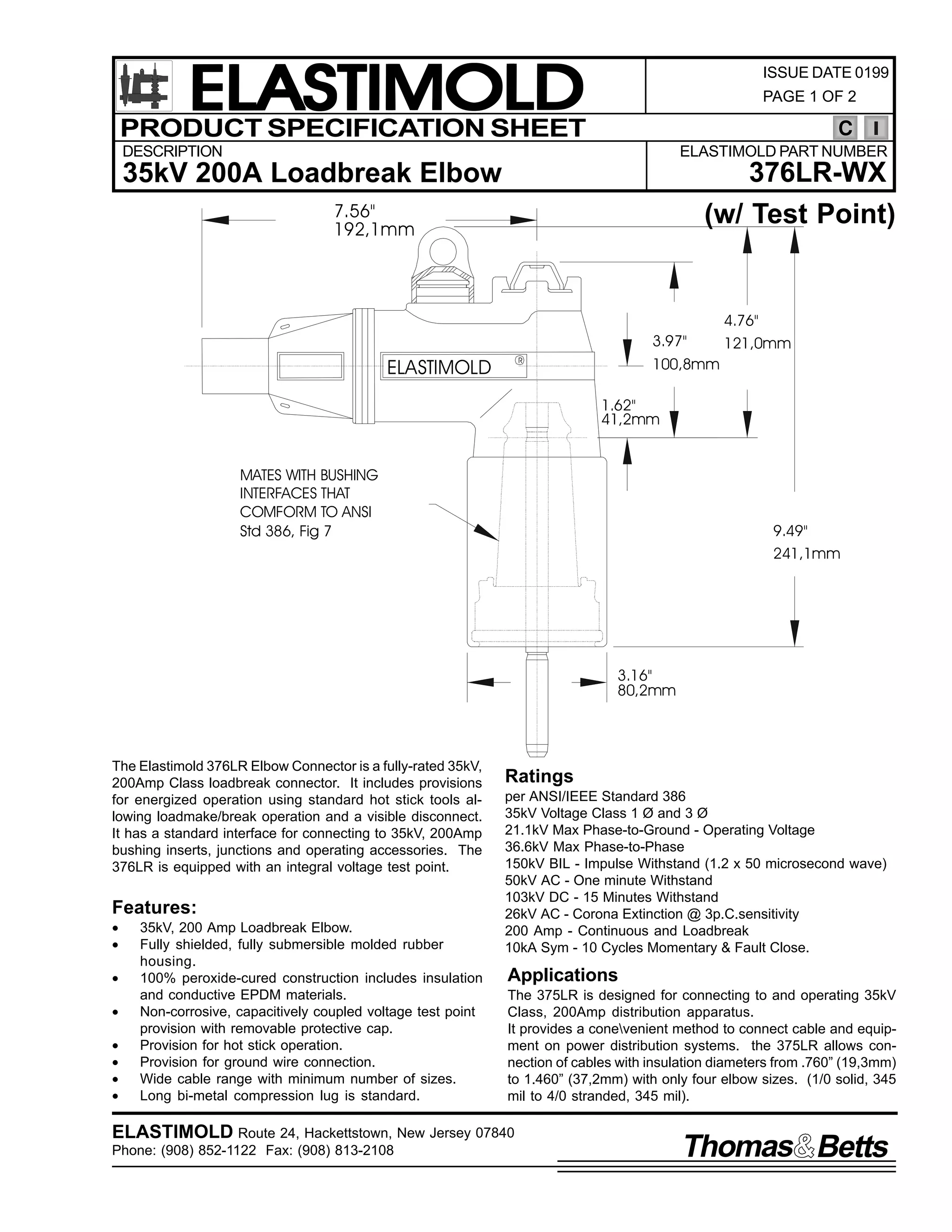 ELASTIMOLD
PRODUCT SPECIFICATION SHEET

ISSUE DATE 0199
PAGE 1 OF 2

C

DESCRIPTION

ELASTIMOLD PART NUMBER

376LR-WX
(w/ Test Point)

35kV 200A Loadbreak Elbow
7.56"
192,1mm

3.97"

ELASTIMOLD

4.76"
121,0mm

100,8mm

R

1.62"
41,2mm
MATES WITH BUSHING
INTERFACES THAT
COMFORM TO ANSI
Std 386, Fig 7

9.49"
241,1mm

3.16"
80,2mm

The Elastimold 376LR Elbow Connector is a fully-rated 35kV,
200Amp Class loadbreak connector. It includes provisions
for energized operation using standard hot stick tools allowing loadmake/break operation and a visible disconnect.
It has a standard interface for connecting to 35kV, 200Amp
bushing inserts, junctions and operating accessories. The
376LR is equipped with an integral voltage test point.

Features:
•
•
•
•
•
•
•
•

35kV, 200 Amp Loadbreak Elbow.
Fully shielded, fully submersible molded rubber
housing.
100% peroxide-cured construction includes insulation
and conductive EPDM materials.
Non-corrosive, capacitively coupled voltage test point
provision with removable protective cap.
Provision for hot stick operation.
Provision for ground wire connection.
Wide cable range with minimum number of sizes.
Long bi-metal compression lug is standard.

Ratings
per ANSI/IEEE Standard 386
35kV Voltage Class 1 Ø and 3 Ø
21.1kV Max Phase-to-Ground - Operating Voltage
36.6kV Max Phase-to-Phase
150kV BIL - Impulse Withstand (1.2 x 50 microsecond wave)
50kV AC - One minute Withstand
103kV DC - 15 Minutes Withstand
26kV AC - Corona Extinction @ 3p.C.sensitivity
200 Amp - Continuous and Loadbreak
10kA Sym - 10 Cycles Momentary & Fault Close.

Applications
The 375LR is designed for connecting to and operating 35kV
Class, 200Amp distribution apparatus.
It provides a conevenient method to connect cable and equipment on power distribution systems. the 375LR allows connection of cables with insulation diameters from .760” (19,3mm)
to 1.460” (37,2mm) with only four elbow sizes. (1/0 solid, 345
mil to 4/0 stranded, 345 mil).

ELASTIMOLD Route 24, Hackettstown, New Jersey 07840
Phone: (908) 852-1122 Fax: (908) 813-2108

Thomas Betts

 