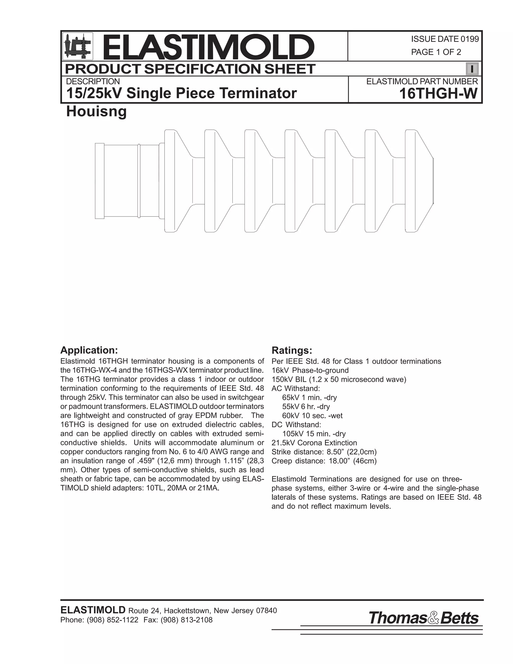 ELASTIMOLD
PRODUCT SPECIFICATION SHEET
DESCRIPTION

ISSUE DATE 0199
PAGE 1 OF 2

ELASTIMOLD PART NUMBER

15/25kV Single Piece Terminator
Houisng

16THGH-W

Application:

Ratings:

Elastimold 16THGH terminator housing is a components of
the 16THG-WX-4 and the 16THGS-WX terminator product line.
The 16THG terminator provides a class 1 indoor or outdoor
termination conforming to the requirements of IEEE Std. 48
through 25kV. This terminator can also be used in switchgear
or padmount transformers. ELASTIMOLD outdoor terminators
are lightweight and constructed of gray EPDM rubber. The
16THG is designed for use on extruded dielectric cables,
and can be applied directly on cables with extruded semiconductive shields. Units will accommodate aluminum or
copper conductors ranging from No. 6 to 4/0 AWG range and
an insulation range of .459" (12,6 mm) through 1.115” (28,3
mm). Other types of semi-conductive shields, such as lead
sheath or fabric tape, can be accommodated by using ELASTIMOLD shield adapters: 10TL, 20MA or 21MA.

Per IEEE Std. 48 for Class 1 outdoor terminations
16kV Phase-to-ground
150kV BIL (1.2 x 50 microsecond wave)
AC Withstand:
65kV 1 min. -dry
55kV 6 hr. -dry
60kV 10 sec. -wet
DC Withstand:
105kV 15 min. -dry
21.5kV Corona Extinction
Strike distance: 8.50” (22,0cm)
Creep distance: 18.00” (46cm)
Elastimold Terminations are designed for use on threephase systems, either 3-wire or 4-wire and the single-phase
laterals of these systems. Ratings are based on IEEE Std. 48
and do not reflect maximum levels.

ELASTIMOLD Route 24, Hackettstown, New Jersey 07840
Phone: (908) 852-1122 Fax: (908) 813-2108

Thomas Betts

 