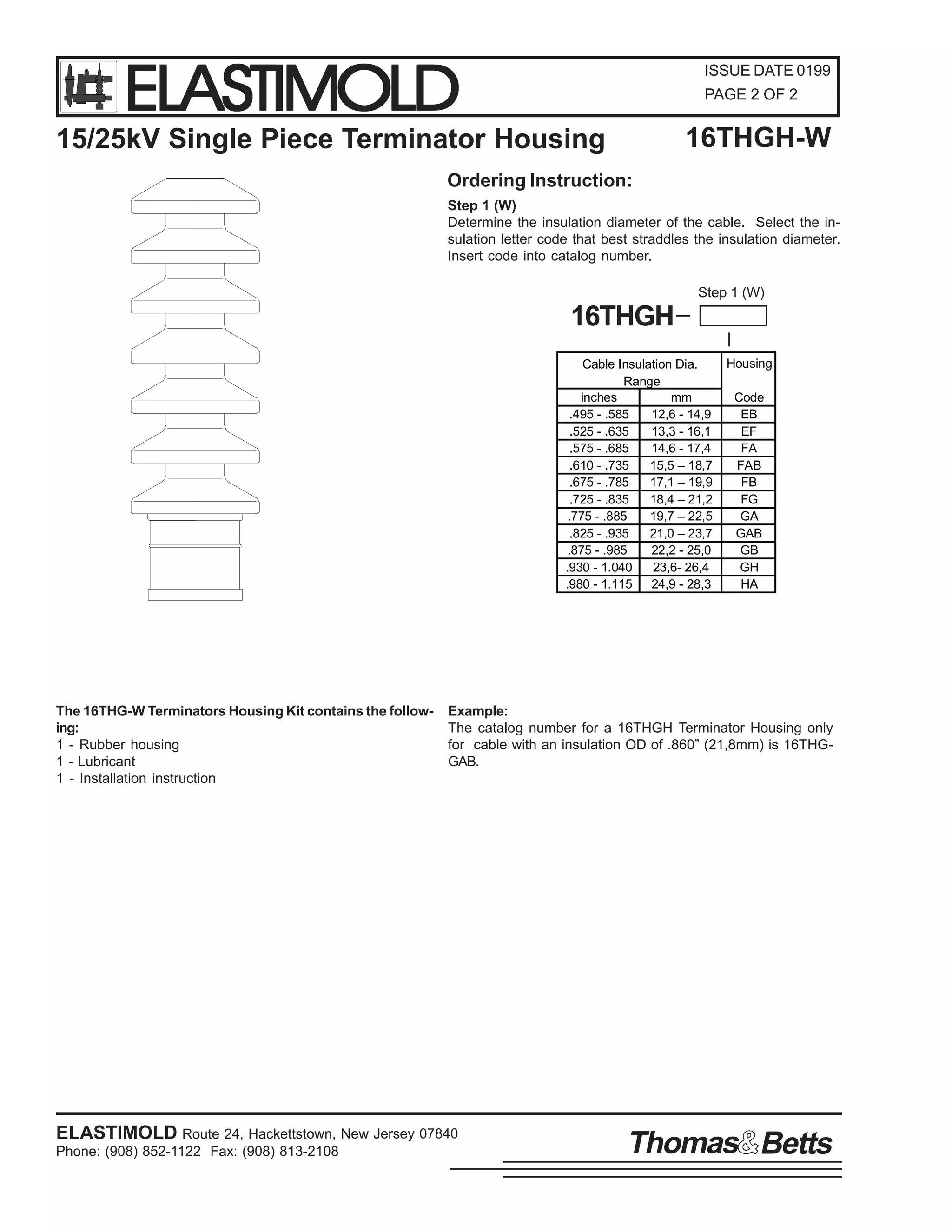 ELASTIMOLD

ISSUE DATE 0199
PAGE 2 OF 2

16THGH-W

15/25kV Single Piece Terminator Housing
Ordering Instruction:

Step 1 (W)
Determine the insulation diameter of the cable. Select the insulation letter code that best straddles the insulation diameter.
Insert code into catalog number.
Step 1 (W)

16THGH
Cable Insulation Dia.
Range
inches
mm
.495 - .585
12,6 - 14,9
.525 - .635
13,3 - 16,1
.575 - .685
14,6 - 17,4
.610 - .735
15,5 – 18,7
.675 - .785
17,1 – 19,9
.725 - .835
18,4 – 21,2
.775 - .885
19,7 – 22,5
.825 - .935
21,0 – 23,7
.875 - .985
22,2 - 25,0
.930 - 1.040
23,6- 26,4
.980 - 1.115
24,9 - 28,3

The 16THG-W Terminators Housing Kit contains the following:
1 - Rubber housing
1 - Lubricant
1 - Installation instruction

Housing
Code
EB
EF
FA
FAB
FB
FG
GA
GAB
GB
GH
HA

Example:
The catalog number for a 16THGH Terminator Housing only
for cable with an insulation OD of .860” (21,8mm) is 16THGGAB.

ELASTIMOLD Route 24, Hackettstown, New Jersey 07840
Phone: (908) 852-1122 Fax: (908) 813-2108

Thomas Betts

 