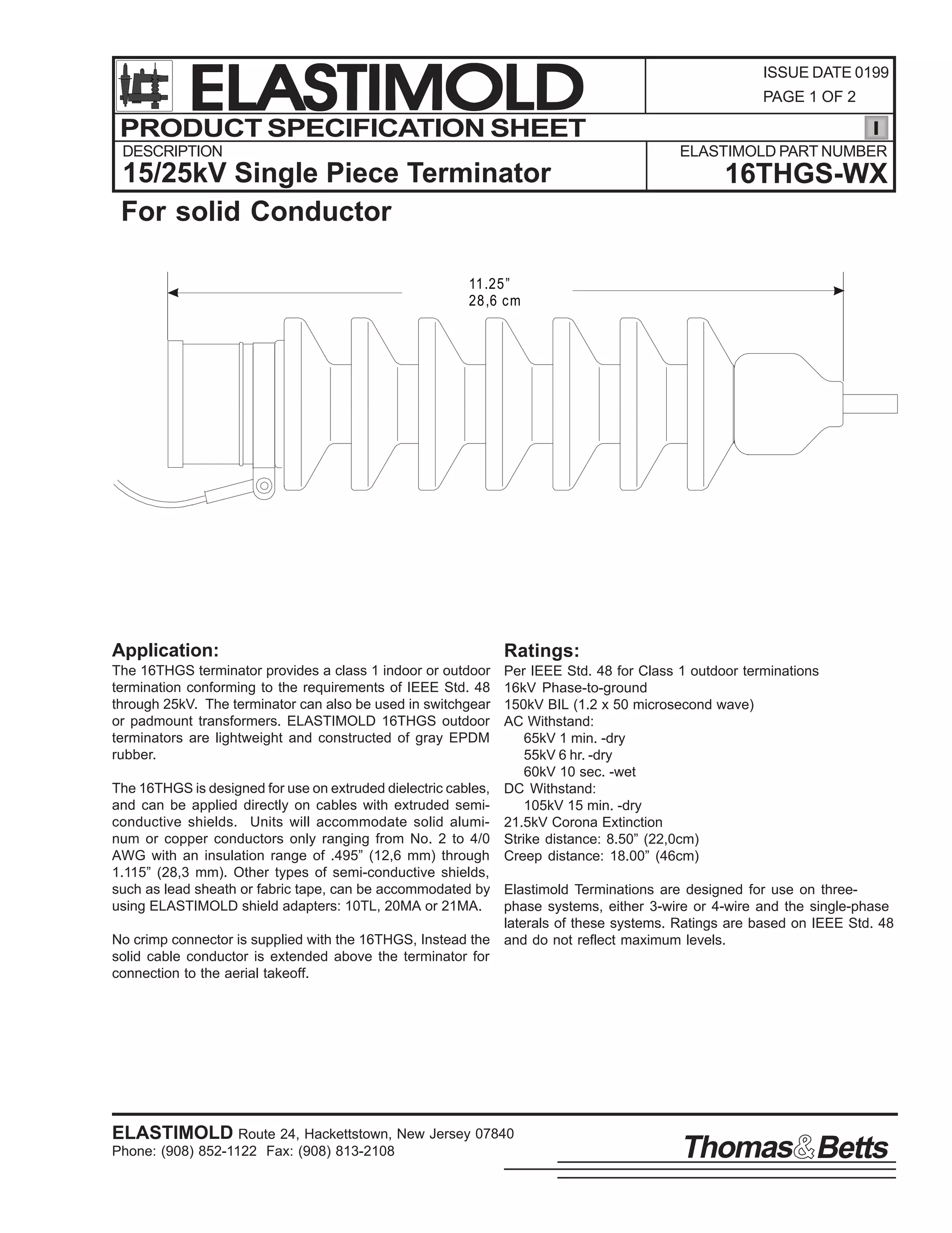 ELASTIMOLD
PRODUCT SPECIFICATION SHEET
DESCRIPTION

ISSUE DATE 0199
PAGE 1 OF 2

ELASTIMOLD PART NUMBER

15/25kV Single Piece Terminator
For solid Conductor

16THGS-WX

11 .25 ”
28 ,6 c m

Application:

Ratings:

The 16THGS terminator provides a class 1 indoor or outdoor
termination conforming to the requirements of IEEE Std. 48
through 25kV. The terminator can also be used in switchgear
or padmount transformers. ELASTIMOLD 16THGS outdoor
terminators are lightweight and constructed of gray EPDM
rubber.

Per IEEE Std. 48 for Class 1 outdoor terminations
16kV Phase-to-ground
150kV BIL (1.2 x 50 microsecond wave)
AC Withstand:
65kV 1 min. -dry
55kV 6 hr. -dry
60kV 10 sec. -wet
DC Withstand:
105kV 15 min. -dry
21.5kV Corona Extinction
Strike distance: 8.50” (22,0cm)
Creep distance: 18.00” (46cm)

The 16THGS is designed for use on extruded dielectric cables,
and can be applied directly on cables with extruded semiconductive shields. Units will accommodate solid aluminum or copper conductors only ranging from No. 2 to 4/0
AWG with an insulation range of .495” (12,6 mm) through
1.115” (28,3 mm). Other types of semi-conductive shields,
such as lead sheath or fabric tape, can be accommodated by Elastimold Terminations are designed for use on threeusing ELASTIMOLD shield adapters: 10TL, 20MA or 21MA.
phase systems, either 3-wire or 4-wire and the single-phase
laterals of these systems. Ratings are based on IEEE Std. 48
No crimp connector is supplied with the 16THGS, Instead the and do not reflect maximum levels.
solid cable conductor is extended above the terminator for
connection to the aerial takeoff.

ELASTIMOLD Route 24, Hackettstown, New Jersey 07840
Phone: (908) 852-1122 Fax: (908) 813-2108

Thomas Betts

 
