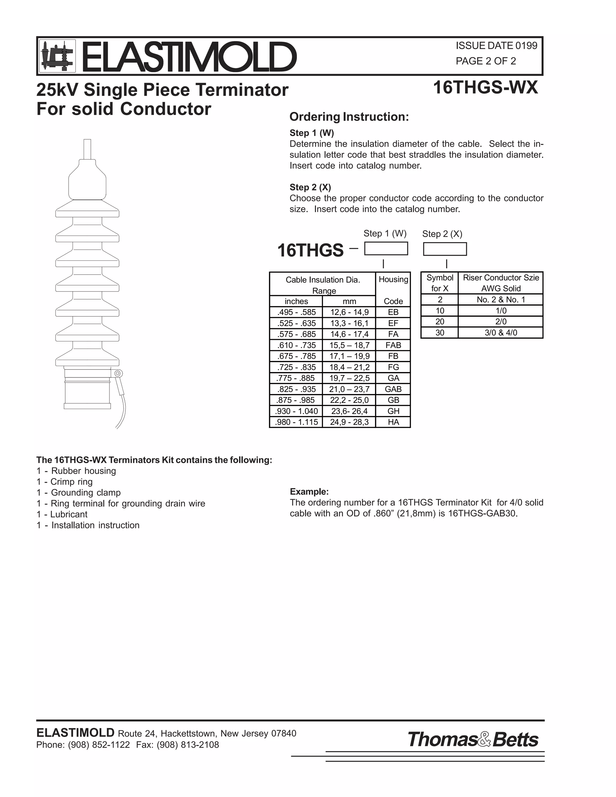 ELASTIMOLD

ISSUE DATE 0199
PAGE 2 OF 2

25kV Single Piece Terminator
For solid Conductor
Ordering Instruction:

16THGS-WX

Step 1 (W)
Determine the insulation diameter of the cable. Select the insulation letter code that best straddles the insulation diameter.
Insert code into catalog number.
Step 2 (X)
Choose the proper conductor code according to the conductor
size. Insert code into the catalog number.
Step 1 (W)

Step 2 (X)

16THGS
Cable Insulation Dia.
Range
inches
mm
.495 - .585
12,6 - 14,9
.525 - .635
13,3 - 16,1
.575 - .685
14,6 - 17,4
.610 - .735
15,5 – 18,7
.675 - .785
17,1 – 19,9
.725 - .835
18,4 – 21,2
.775 - .885
19,7 – 22,5
.825 - .935
21,0 – 23,7
.875 - .985
22,2 - 25,0
.930 - 1.040
23,6- 26,4
.980 - 1.115 24,9 - 28,3

The 16THGS-WX Terminators Kit contains the following:
1 - Rubber housing
1 - Crimp ring
1 - Grounding clamp
1 - Ring terminal for grounding drain wire
1 - Lubricant
1 - Installation instruction

Housing
Code
EB
EF
FA
FAB
FB
FG
GA
GAB
GB
GH
HA

Symbol
for X
2
10
20
30

Riser Conductor Szie
AWG Solid
No. 2 & No. 1
1/0
2/0
3/0 & 4/0

Example:
The ordering number for a 16THGS Terminator Kit for 4/0 solid
cable with an OD of .860” (21,8mm) is 16THGS-GAB30.

ELASTIMOLD Route 24, Hackettstown, New Jersey 07840
Phone: (908) 852-1122 Fax: (908) 813-2108

Thomas Betts

 