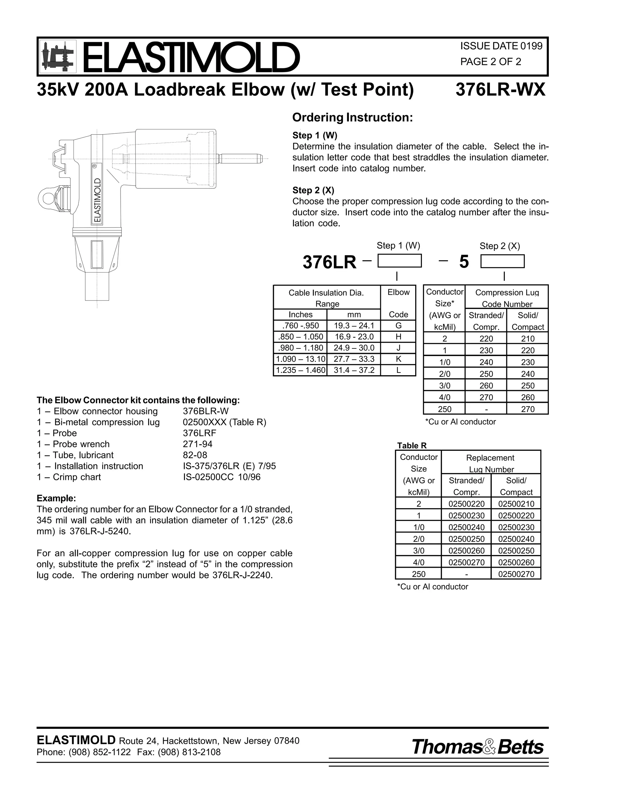 ELASTIMOLD

ISSUE DATE 0199
PAGE 2 OF 2

35kV 200A Loadbreak Elbow (w/ Test Point)

376LR-WX

Ordering Instruction:

ELASTIMOLD

R

Step 1 (W)
Determine the insulation diameter of the cable. Select the insulation letter code that best straddles the insulation diameter.
Insert code into catalog number.
Step 2 (X)
Choose the proper compression lug code according to the conductor size. Insert code into the catalog number after the insulation code.
Step 1 (W)

Step 2 (X)

5

376LR
Cable Insulation Dia.
Range
Inches
mm
.760 -.950
19.3 – 24.1
.850 – 1.050 16.9 - 23.0
.980 – 1.180 24.9 – 30.0
1.090 – 13.10 27.7 – 33.3
1.235 – 1.460 31.4 – 37.2

The Elbow Connector kit contains the following:
1 – Elbow connector housing
376BLR-W
1 – Bi-metal compression lug
02500XXX (Table R)
1 – Probe
376LRF
1 – Probe wrench
271-94
1 – Tube, lubricant
82-08
1 – Installation instruction
IS-375/376LR (E) 7/95
1 – Crimp chart
IS-02500CC 10/96
Example:
The ordering number for an Elbow Connector for a 1/0 stranded,
345 mil wall cable with an insulation diameter of 1.125” (28.6
mm) is 376LR-J-5240.
For an all-copper compression lug for use on copper cable
only, substitute the prefix “2” instead of “5” in the compression
lug code. The ordering number would be 376LR-J-2240.

Elbow
Code
G
H
J
K
L

Conductor Compression Lug
Size*
Code Number
(AWG or Stranded/
Solid/
kcMil)
Compr. Compact
2
220
210
1
230
220
1/0
240
230
2/0
250
240
3/0
260
250
4/0
270
260
250
270
*Cu or Al conductor

Table R
Conductor
Size
(AWG or
kcMil)
2
1
1/0
2/0
3/0
4/0
250

Replacement
Lug Number
Stranded/
Solid/
Compr.
Compact
02500220
02500210
02500230
02500220
02500240
02500230
02500250
02500240
02500260
02500250
02500270
02500260
02500270

*Cu or Al conductor

ELASTIMOLD Route 24, Hackettstown, New Jersey 07840
Phone: (908) 852-1122 Fax: (908) 813-2108

Thomas Betts

 