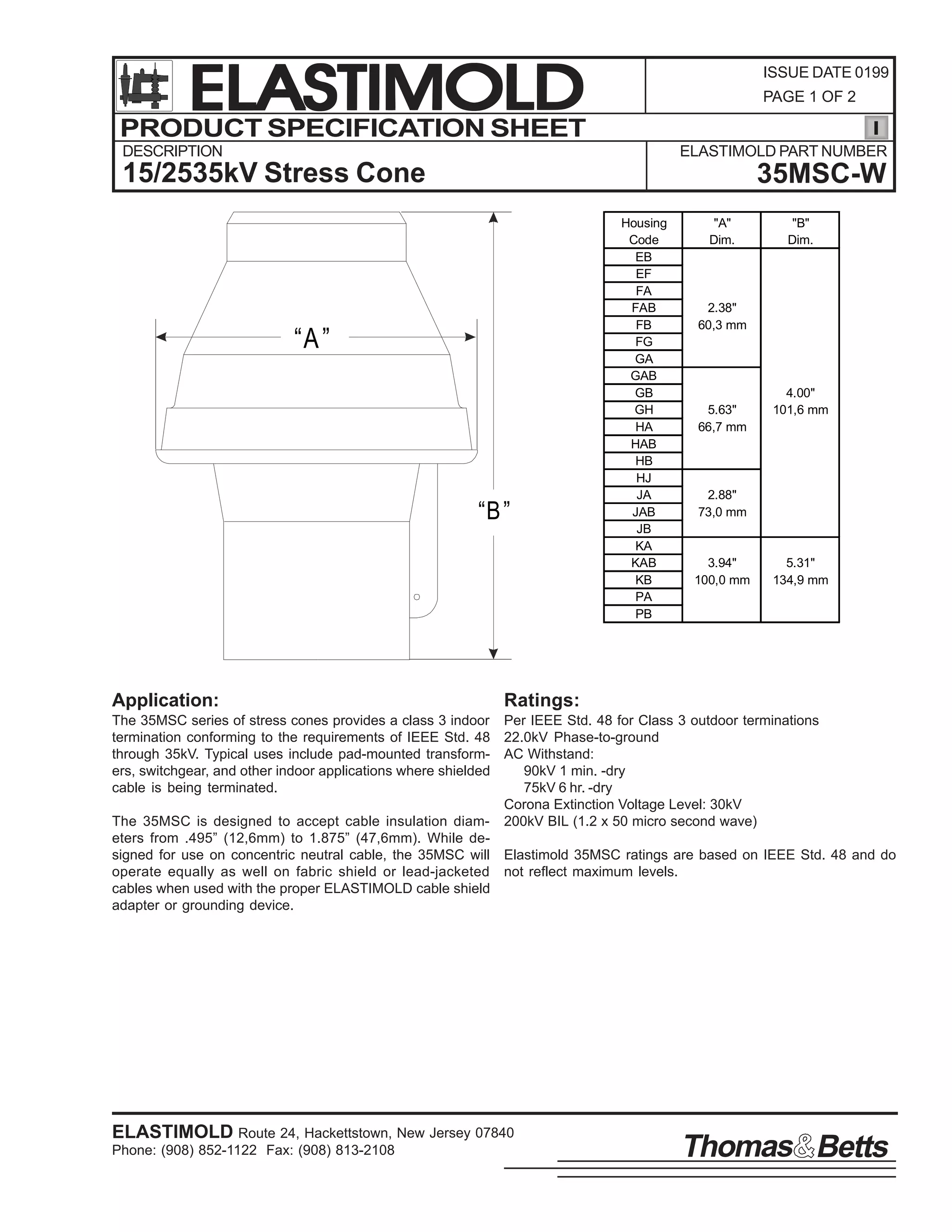 ELASTIMOLD
PRODUCT SPECIFICATION SHEET

ISSUE DATE 0199
PAGE 1 OF 2

DESCRIPTION

ELASTIMOLD PART NUMBER

15/2535kV Stress Cone

35MSC-W

“A ”

“B ”

Application:

Housing
Code
EB
EF
FA
FAB
FB
FG
GA
GAB
GB
GH
HA
HAB
HB
HJ
JA
JAB
JB
KA
KAB
KB
PA
PB

"A"
Dim.

"B"
Dim.

2.38"
60,3 mm

5.63"
66,7 mm

4.00"
101,6 mm

2.88"
73,0 mm

3.94"
100,0 mm

5.31"
134,9 mm

Ratings:

The 35MSC series of stress cones provides a class 3 indoor Per IEEE Std. 48 for Class 3 outdoor terminations
termination conforming to the requirements of IEEE Std. 48 22.0kV Phase-to-ground
through 35kV. Typical uses include pad-mounted transform- AC Withstand:
ers, switchgear, and other indoor applications where shielded
90kV 1 min. -dry
cable is being terminated.
75kV 6 hr. -dry
Corona Extinction Voltage Level: 30kV
The 35MSC is designed to accept cable insulation diam- 200kV BIL (1.2 x 50 micro second wave)
eters from .495” (12,6mm) to 1.875” (47,6mm). While designed for use on concentric neutral cable, the 35MSC will Elastimold 35MSC ratings are based on IEEE Std. 48 and do
operate equally as well on fabric shield or lead-jacketed not reflect maximum levels.
cables when used with the proper ELASTIMOLD cable shield
adapter or grounding device.

ELASTIMOLD Route 24, Hackettstown, New Jersey 07840
Phone: (908) 852-1122 Fax: (908) 813-2108

Thomas Betts

 