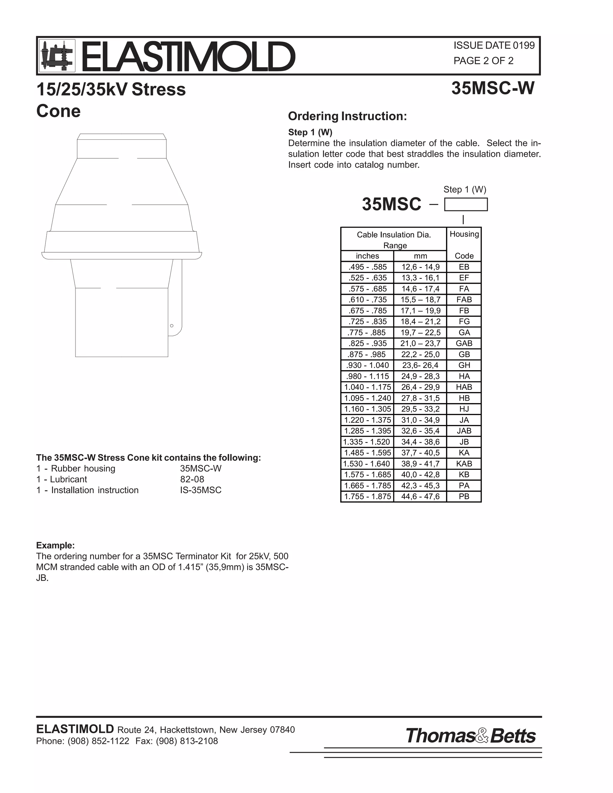 ELASTIMOLD

15/25/35kV Stress
Cone

ISSUE DATE 0199
PAGE 2 OF 2

35MSC-W

Ordering Instruction:
Step 1 (W)
Determine the insulation diameter of the cable. Select the insulation letter code that best straddles the insulation diameter.
Insert code into catalog number.
Step 1 (W)

35MSC

The 35MSC-W Stress Cone kit contains the following:
1 - Rubber housing
35MSC-W
1 - Lubricant
82-08
1 - Installation instruction
IS-35MSC

Cable Insulation Dia.
Range
inches
mm
.495 - .585
12,6 - 14,9
.525 - .635
13,3 - 16,1
.575 - .685
14,6 - 17,4
.610 - .735
15,5 – 18,7
.675 - .785
17,1 – 19,9
.725 - .835
18,4 – 21,2
.775 - .885
19,7 – 22,5
.825 - .935
21,0 – 23,7
.875 - .985
22,2 - 25,0
.930 - 1.040
23,6- 26,4
.980 - 1.115
24,9 - 28,3
1.040 - 1.175 26,4 - 29,9
1.095 - 1.240 27,8 - 31,5
1.160 - 1.305 29,5 - 33,2
1.220 - 1.375 31,0 - 34,9
1.285 - 1.395 32,6 - 35,4
1.335 - 1.520 34,4 - 38,6
1.485 - 1.595 37,7 - 40,5
1.530 - 1.640 38,9 - 41,7
1.575 - 1.685 40,0 - 42,8
1.665 - 1.785 42,3 - 45,3
1.755 - 1.875 44,6 - 47,6

Housing
Code
EB
EF
FA
FAB
FB
FG
GA
GAB
GB
GH
HA
HAB
HB
HJ
JA
JAB
JB
KA
KAB
KB
PA
PB

Example:
The ordering number for a 35MSC Terminator Kit for 25kV, 500
MCM stranded cable with an OD of 1.415” (35,9mm) is 35MSCJB.

ELASTIMOLD Route 24, Hackettstown, New Jersey 07840
Phone: (908) 852-1122 Fax: (908) 813-2108

Thomas Betts

 