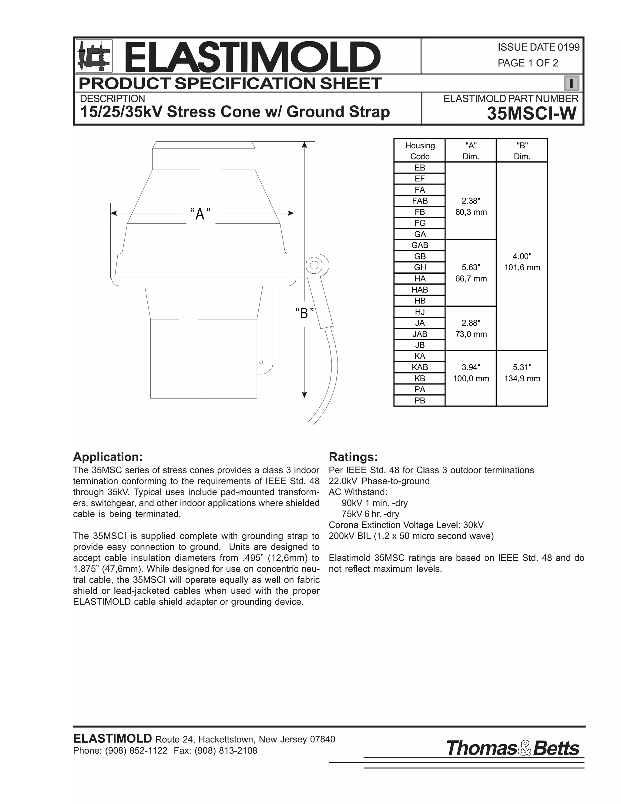ELASTIMOLD
PRODUCT SPECIFICATION SHEET

ISSUE DATE 0199
PAGE 1 OF 2

DESCRIPTION

ELASTIMOLD PART NUMBER

15/25/35kV Stress Cone w/ Ground Strap
Housing
Code
EB
EF
FA
FAB
FB
FG
GA
GAB
GB
GH
HA
HAB
HB
HJ
JA
JAB
JB
KA
KAB
KB
PA
PB

“A ”

“B ”

Application:

35MSCI-W
"A"
Dim.

"B"
Dim.

2.38"
60,3 mm

5.63"
66,7 mm

4.00"
101,6 mm

2.88"
73,0 mm

3.94"
100,0 mm

5.31"
134,9 mm

Ratings:

The 35MSC series of stress cones provides a class 3 indoor Per IEEE Std. 48 for Class 3 outdoor terminations
termination conforming to the requirements of IEEE Std. 48 22.0kV Phase-to-ground
through 35kV. Typical uses include pad-mounted transform- AC Withstand:
ers, switchgear, and other indoor applications where shielded
90kV 1 min. -dry
cable is being terminated.
75kV 6 hr. -dry
Corona Extinction Voltage Level: 30kV
The 35MSCI is supplied complete with grounding strap to 200kV BIL (1.2 x 50 micro second wave)
provide easy connection to ground. Units are designed to
accept cable insulation diameters from .495” (12,6mm) to Elastimold 35MSC ratings are based on IEEE Std. 48 and do
1.875” (47,6mm). While designed for use on concentric neu- not reflect maximum levels.
tral cable, the 35MSCI will operate equally as well on fabric
shield or lead-jacketed cables when used with the proper
ELASTIMOLD cable shield adapter or grounding device.

ELASTIMOLD Route 24, Hackettstown, New Jersey 07840
Phone: (908) 852-1122 Fax: (908) 813-2108

Thomas Betts

 