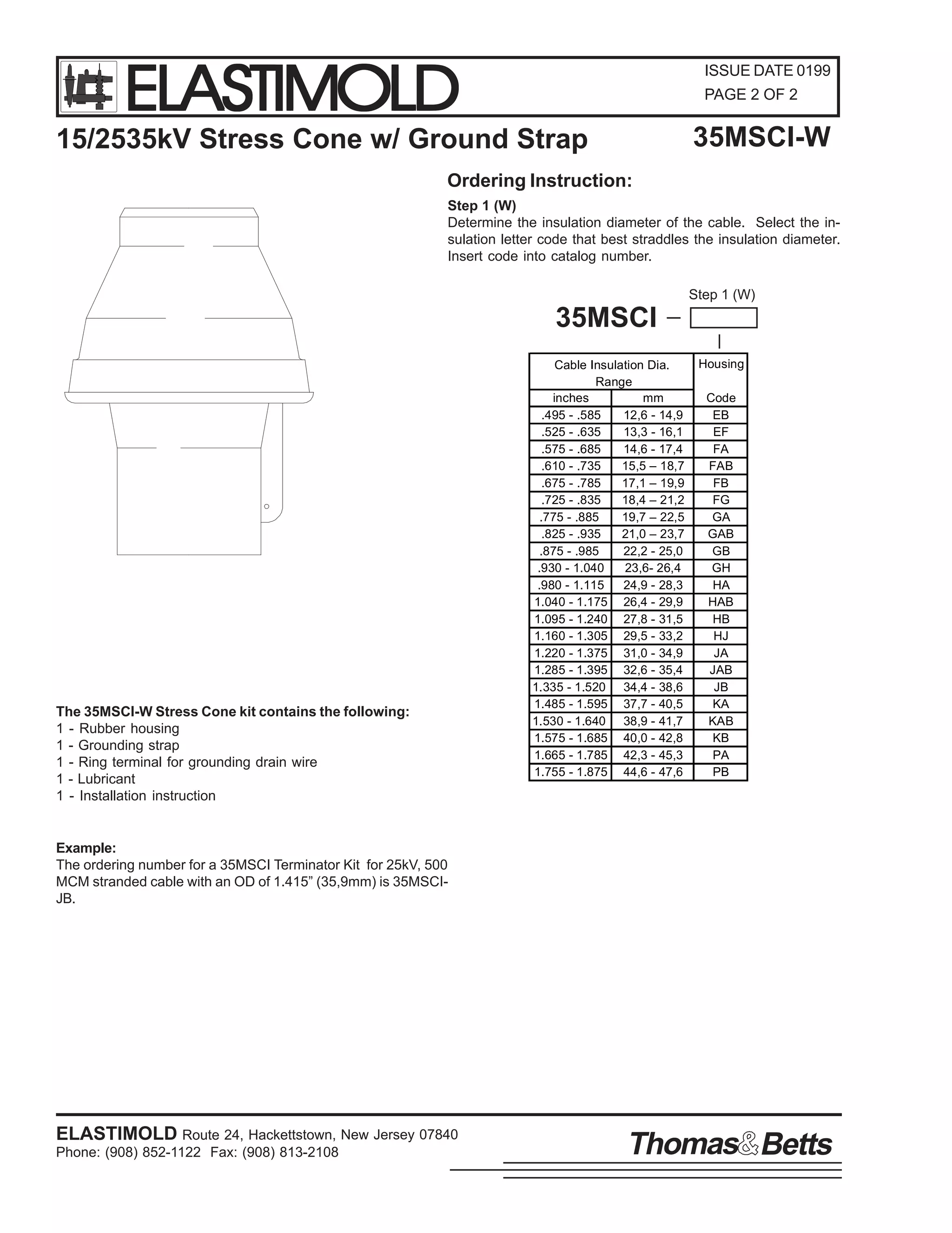 ELASTIMOLD

ISSUE DATE 0199
PAGE 2 OF 2

35MSCI-W

15/2535kV Stress Cone w/ Ground Strap
Ordering Instruction:

Step 1 (W)
Determine the insulation diameter of the cable. Select the insulation letter code that best straddles the insulation diameter.
Insert code into catalog number.
Step 1 (W)

35MSCI

The 35MSCI-W Stress Cone kit contains the following:
1 - Rubber housing
1 - Grounding strap
1 - Ring terminal for grounding drain wire
1 - Lubricant
1 - Installation instruction

Cable Insulation Dia.
Range
inches
mm
.495 - .585
12,6 - 14,9
.525 - .635
13,3 - 16,1
.575 - .685
14,6 - 17,4
.610 - .735
15,5 – 18,7
.675 - .785
17,1 – 19,9
.725 - .835
18,4 – 21,2
.775 - .885
19,7 – 22,5
.825 - .935
21,0 – 23,7
.875 - .985
22,2 - 25,0
.930 - 1.040
23,6- 26,4
.980 - 1.115
24,9 - 28,3
1.040 - 1.175 26,4 - 29,9
1.095 - 1.240 27,8 - 31,5
1.160 - 1.305 29,5 - 33,2
1.220 - 1.375 31,0 - 34,9
1.285 - 1.395 32,6 - 35,4
1.335 - 1.520 34,4 - 38,6
1.485 - 1.595 37,7 - 40,5
1.530 - 1.640 38,9 - 41,7
1.575 - 1.685 40,0 - 42,8
1.665 - 1.785 42,3 - 45,3
1.755 - 1.875 44,6 - 47,6

Housing
Code
EB
EF
FA
FAB
FB
FG
GA
GAB
GB
GH
HA
HAB
HB
HJ
JA
JAB
JB
KA
KAB
KB
PA
PB

Example:
The ordering number for a 35MSCI Terminator Kit for 25kV, 500
MCM stranded cable with an OD of 1.415” (35,9mm) is 35MSCIJB.

ELASTIMOLD Route 24, Hackettstown, New Jersey 07840
Phone: (908) 852-1122 Fax: (908) 813-2108

Thomas Betts

 