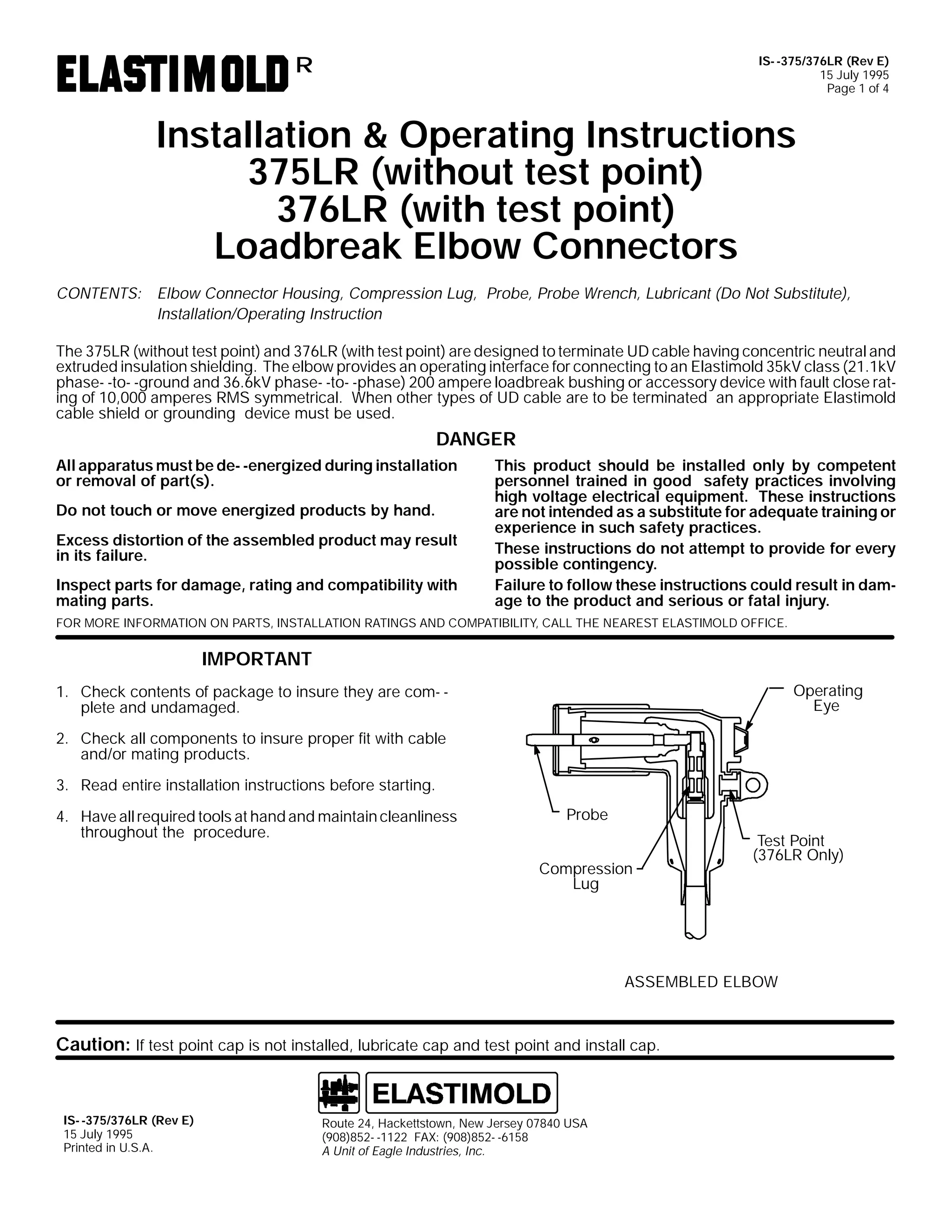 IS- -375/376LR (Rev E)
15 July 1995
Page 1 of 4

R

Installation & Operating Instructions
375LR (without test point)
376LR (with test point)
Loadbreak Elbow Connectors
CONTENTS: Elbow Connector Housing, Compression Lug, Probe, Probe Wrench, Lubricant (Do Not Substitute),
Installation/Operating Instruction
The 375LR (without test point) and 376LR (with test point) are designed to terminate UD cable having concentric neutral and
extruded insulation shielding. The elbow provides an operating interface for connecting to an Elastimold 35kV class (21.1kV
phase- -to- -ground and 36.6kV phase- -to- -phase) 200 ampere loadbreak bushing or accessory device with fault close rating of 10,000 amperes RMS symmetrical. When other types of UD cable are to be terminated an appropriate Elastimold
cable shield or grounding device must be used.

DANGER
All apparatus must be de- -energized during installation
or removal of part(s).
Do not touch or move energized products by hand.
Excess distortion of the assembled product may result
in its failure.
Inspect parts for damage, rating and compatibility with
mating parts.

This product should be installed only by competent
personnel trained in good safety practices involving
high voltage electrical equipment. These instructions
are not intended as a substitute for adequate training or
experience in such safety practices.
These instructions do not attempt to provide for every
possible contingency.
Failure to follow these instructions could result in damage to the product and serious or fatal injury.

FOR MORE INFORMATION ON PARTS, INSTALLATION RATINGS AND COMPATIBILITY, CALL THE NEAREST ELASTIMOLD OFFICE.

IMPORTANT
Operating
Eye

1. Check contents of package to insure they are com- plete and undamaged.
2. Check all components to insure proper fit with cable
and/or mating products.
3. Read entire installation instructions before starting.
4. Have all required tools at hand and maintain cleanliness
throughout the procedure.

Probe
Compression
Lug

Test Point
(376LR Only)

ASSEMBLED ELBOW

Caution: If test point cap is not installed, lubricate cap and test point and install cap.

IS- -375/376LR (Rev E)
15 July 1995
Printed in U.S.A.

Route 24, Hackettstown, New Jersey 07840 USA
(908)852- -1122 FAX: (908)852- -6158
A Unit of Eagle Industries, Inc.

 
