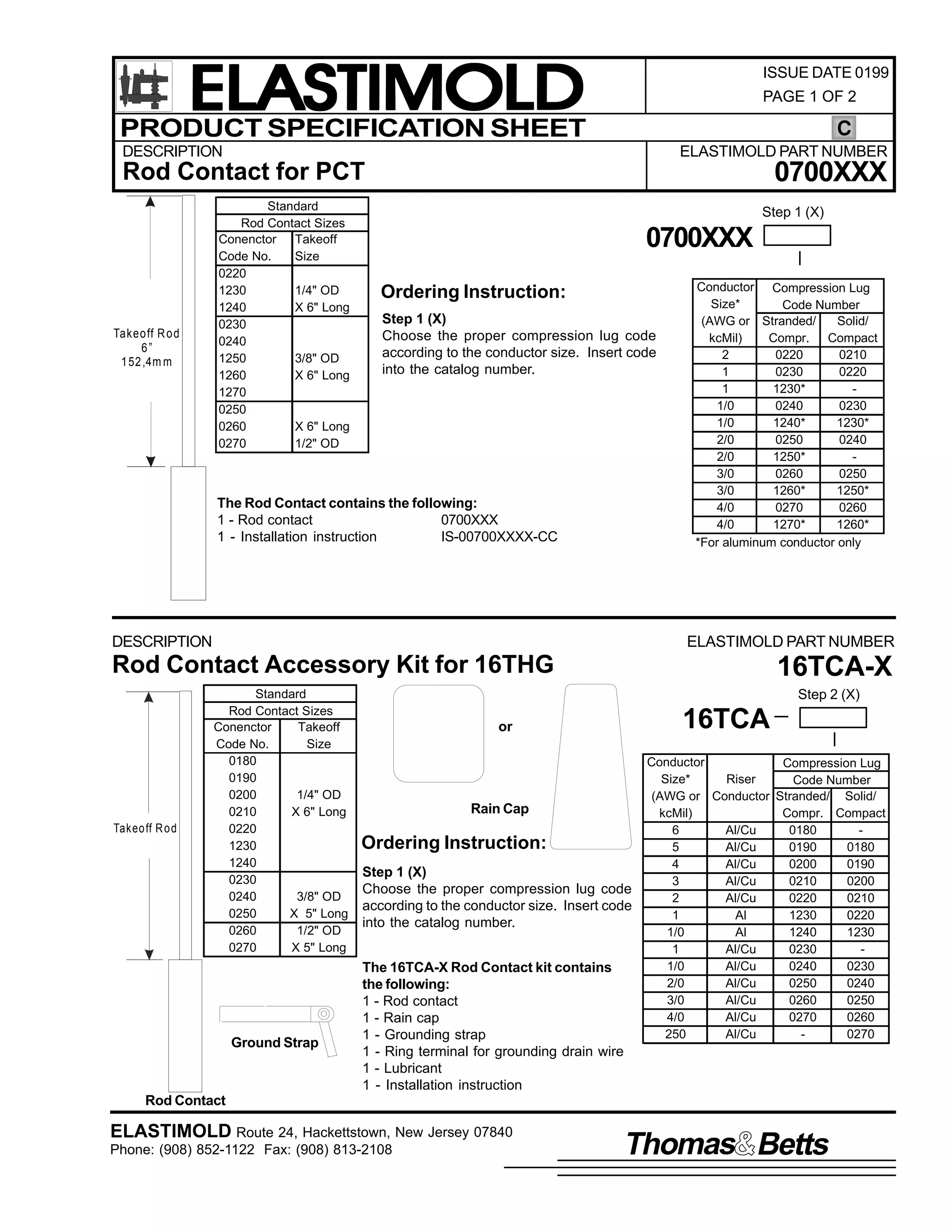 ELASTIMOLD
PRODUCT SPECIFICATION SHEET

ISSUE DATE 0199
PAGE 1 OF 2

C

DESCRIPTION

ELASTIMOLD PART NUMBER

0700XXX

Rod Contact for PCT

Takeo ff R o d
6”
1 52 ,4m m

Standard
Rod Contact Sizes
Conenctor Takeoff
Code No.
Size
0220
1230
1/4" OD
1240
X 6" Long
0230
0240
1250
3/8" OD
1260
X 6" Long
1270
0250
0260
X 6" Long
0270
1/2" OD

Step 1 (X)

0700XXX
Ordering Instruction:
Step 1 (X)
Choose the proper compression lug code
according to the conductor size. Insert code
into the catalog number.

The Rod Contact contains the following:
1 - Rod contact
0700XXX
1 - Installation instruction
IS-00700XXXX-CC

DESCRIPTION

Conductor Compression Lug
Size*
Code Number
(AWG or Stranded/
Solid/
kcMil)
Compr. Compact
2
0220
0210
1
0230
0220
1
1230*
1/0
0240
0230
1/0
1240*
1230*
2/0
0250
0240
2/0
1250*
3/0
0260
0250
3/0
1260*
1250*
4/0
0270
0260
4/0
1270*
1260*
*For aluminum conductor only

ELASTIMOLD PART NUMBER

Rod Contact Accessory Kit for 16THG

Takeo ff R o d

Standard
Rod Contact Sizes
Conenctor
Takeoff
Code No.
Size
0180
0190
0200
1/4" OD
0210
X 6" Long
0220
1230
1240
0230
0240
3/8" OD
0250
X 5" Long
0260
1/2" OD
0270
X 5" Long

Ground Strap

16TCA-X
Step 2 (X)

16TCA

or

Rain Cap

Ordering Instruction:
Step 1 (X)
Choose the proper compression lug code
according to the conductor size. Insert code
into the catalog number.
The 16TCA-X Rod Contact kit contains
the following:
1 - Rod contact
1 - Rain cap
1 - Grounding strap
1 - Ring terminal for grounding drain wire
1 - Lubricant
1 - Installation instruction

Conductor
Compression Lug
Size*
Riser
Code Number
(AWG or Conductor Stranded/ Solid/
kcMil)
Compr. Compact
6
Al/Cu
0180
5
Al/Cu
0190
0180
4
Al/Cu
0200
0190
3
Al/Cu
0210
0200
2
Al/Cu
0220
0210
1
Al
1230
0220
1/0
Al
1240
1230
1
Al/Cu
0230
1/0
Al/Cu
0240
0230
2/0
Al/Cu
0250
0240
3/0
Al/Cu
0260
0250
4/0
Al/Cu
0270
0260
250
Al/Cu
0270

Rod Contact

ELASTIMOLD Route 24, Hackettstown, New Jersey 07840
Phone: (908) 852-1122 Fax: (908) 813-2108

Thomas Betts

 