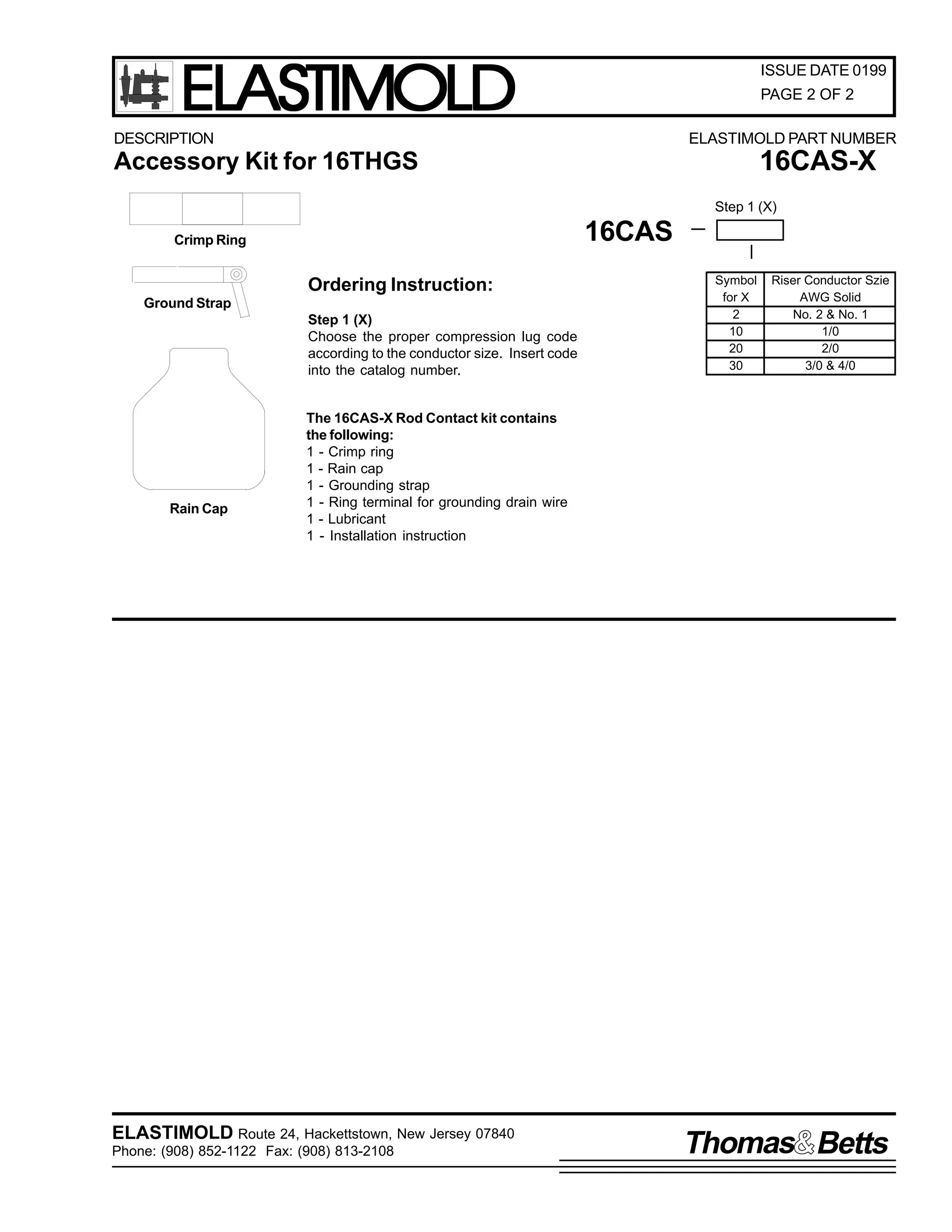 ELASTIMOLD

ISSUE DATE 0199
PAGE 2 OF 2

DESCRIPTION

ELASTIMOLD PART NUMBER

16CAS-X

Accessory Kit for 16THGS

Step 1 (X)

16CAS

Crimp Ring

Ordering Instruction:
Ground Strap
Step 1 (X)
Choose the proper compression lug code
according to the conductor size. Insert code
into the catalog number.

Rain Cap

Symbol
for X
2
10
20
30

Riser Conductor Szie
AWG Solid
No. 2 & No. 1
1/0
2/0
3/0 & 4/0

The 16CAS-X Rod Contact kit contains
the following:
1 - Crimp ring
1 - Rain cap
1 - Grounding strap
1 - Ring terminal for grounding drain wire
1 - Lubricant
1 - Installation instruction

ELASTIMOLD Route 24, Hackettstown, New Jersey 07840
Phone: (908) 852-1122 Fax: (908) 813-2108

Thomas Betts

 