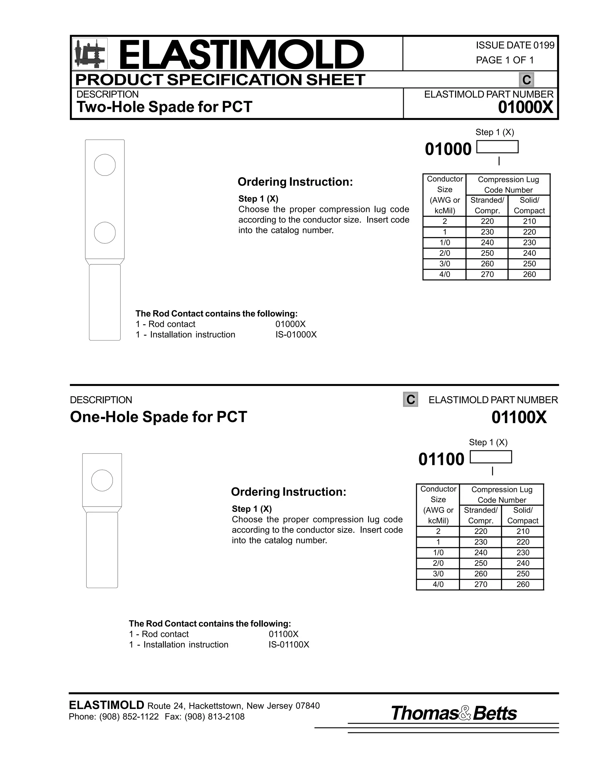 ELASTIMOLD
PRODUCT SPECIFICATION SHEET

ISSUE DATE 0199
PAGE 1 OF 1

C

DESCRIPTION

ELASTIMOLD PART NUMBER

01000X

Two-Hole Spade for PCT

Step 1 (X)

01000
Ordering Instruction:
Step 1 (X)
Choose the proper compression lug code
according to the conductor size. Insert code
into the catalog number.

Conductor
Compression Lug
Size
Code Number
(AWG or Stranded/
Solid/
kcMil)
Compr.
Compact
2
220
210
1
230
220
1/0
240
230
2/0
250
240
3/0
260
250
4/0
270
260

The Rod Contact contains the following:
1 - Rod contact
01000X
1 - Installation instruction
IS-01000X

C

DESCRIPTION

ELASTIMOLD PART NUMBER

01100X

One-Hole Spade for PCT

Step 1 (X)

01100
Ordering Instruction:
Step 1 (X)
Choose the proper compression lug code
according to the conductor size. Insert code
into the catalog number.

Conductor
Compression Lug
Size
Code Number
(AWG or Stranded/
Solid/
kcMil)
Compr.
Compact
2
220
210
1
230
220
1/0
240
230
2/0
250
240
3/0
260
250
4/0
270
260

The Rod Contact contains the following:
1 - Rod contact
01100X
1 - Installation instruction
IS-01100X

ELASTIMOLD Route 24, Hackettstown, New Jersey 07840
Phone: (908) 852-1122 Fax: (908) 813-2108

Thomas Betts

 