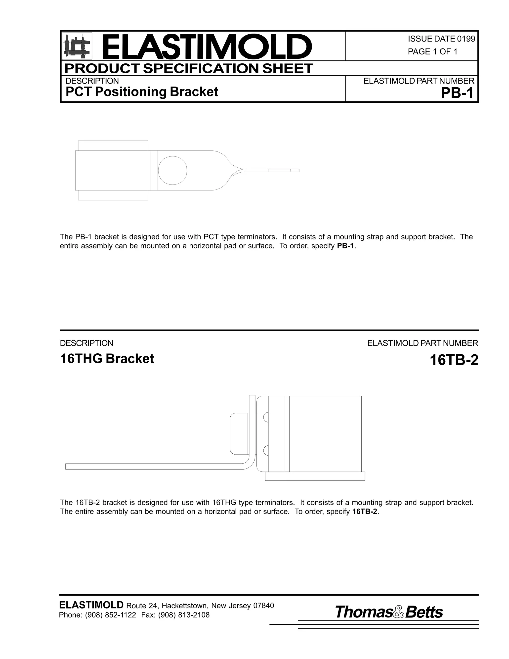 ELASTIMOLD
PRODUCT SPECIFICATION SHEET
DESCRIPTION

PCT Positioning Bracket

ISSUE DATE 0199
PAGE 1 OF 1

ELASTIMOLD PART NUMBER

PB-1

The PB-1 bracket is designed for use with PCT type terminators. It consists of a mounting strap and support bracket. The
entire assembly can be mounted on a horizontal pad or surface. To order, specify PB-1.

DESCRIPTION

16THG Bracket

ELASTIMOLD PART NUMBER

16TB-2

The 16TB-2 bracket is designed for use with 16THG type terminators. It consists of a mounting strap and support bracket.
The entire assembly can be mounted on a horizontal pad or surface. To order, specify 16TB-2.

ELASTIMOLD Route 24, Hackettstown, New Jersey 07840
Phone: (908) 852-1122 Fax: (908) 813-2108

Thomas Betts

 