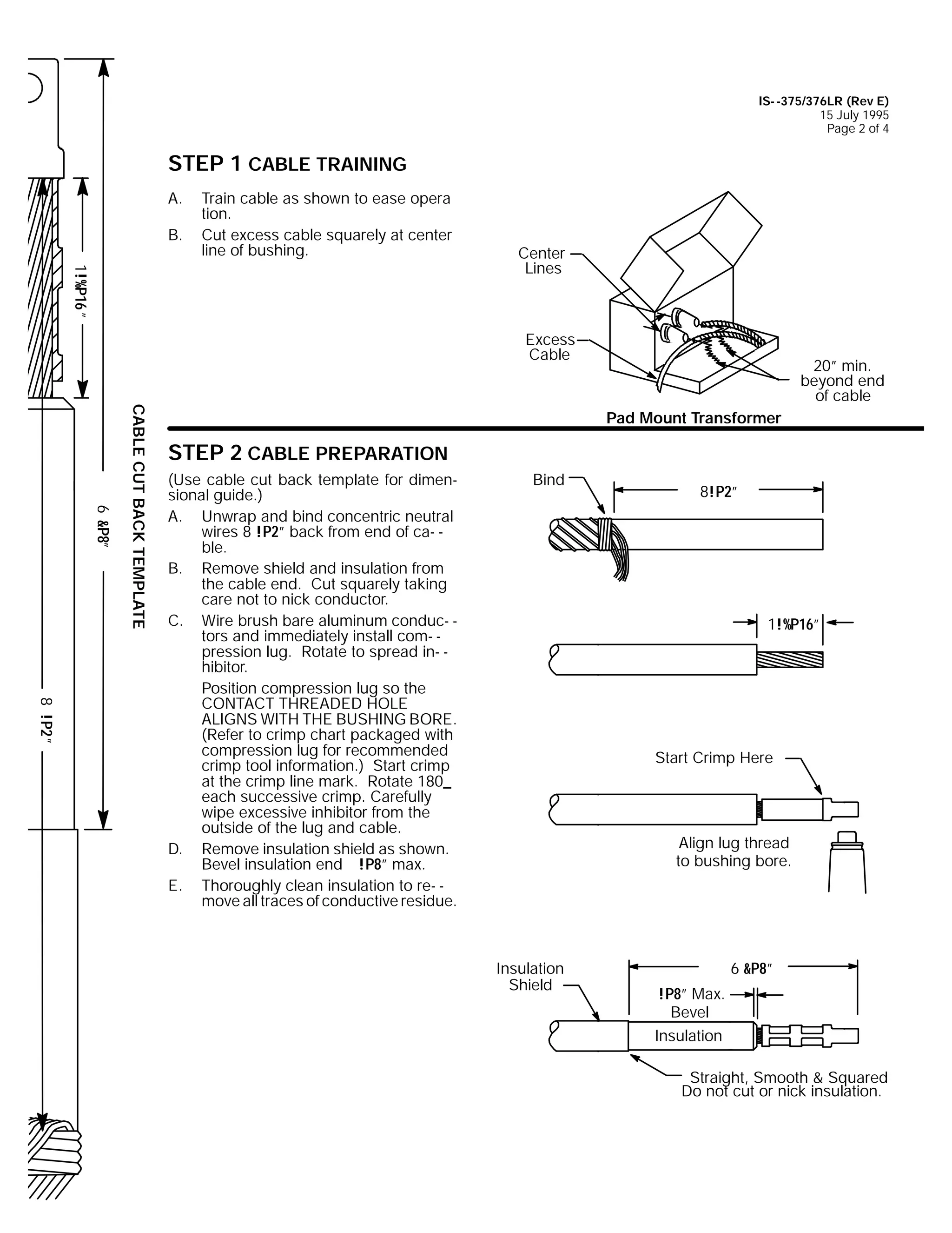 IS- -375/376LR (Rev E)
15 July 1995
Page 2 of 4

STEP 1 CABLE TRAINING
A.
B.

Train cable as shown to ease opera
tion.
Cut excess cable squarely at center
line of bushing.

1!%P16 ”

Center
Lines

Excess
Cable

6 &P8”

CABLE CUT BACK TEMPLATE

20” min.
beyond end
of cable
Pad Mount Transformer

STEP 2 CABLE PREPARATION

8 !P2 ”

(Use cable cut back template for dimensional guide.)
A. Unwrap and bind concentric neutral
wires 8 !P2” back from end of ca- ble.
B. Remove shield and insulation from
the cable end. Cut squarely taking
care not to nick conductor.
C. Wire brush bare aluminum conduc- tors and immediately install com- pression lug. Rotate to spread in- hibitor.
Position compression lug so the
CONTACT THREADED HOLE
ALIGNS WITH THE BUSHING BORE.
(Refer to crimp chart packaged with
compression lug for recommended
crimp tool information.) Start crimp
at the crimp line mark. Rotate 180_
each successive crimp. Carefully
wipe excessive inhibitor from the
outside of the lug and cable.
D. Remove insulation shield as shown.
Bevel insulation end !P8” max.
E. Thoroughly clean insulation to re- move all traces of conductive residue.

Bind

8!P2”

1!%P16”

Start Crimp Here

Align lug thread
to bushing bore.

Insulation
Shield

6 &P8”
!P8” Max.
Bevel
Insulation
Straight, Smooth & Squared
Do not cut or nick insulation.

 