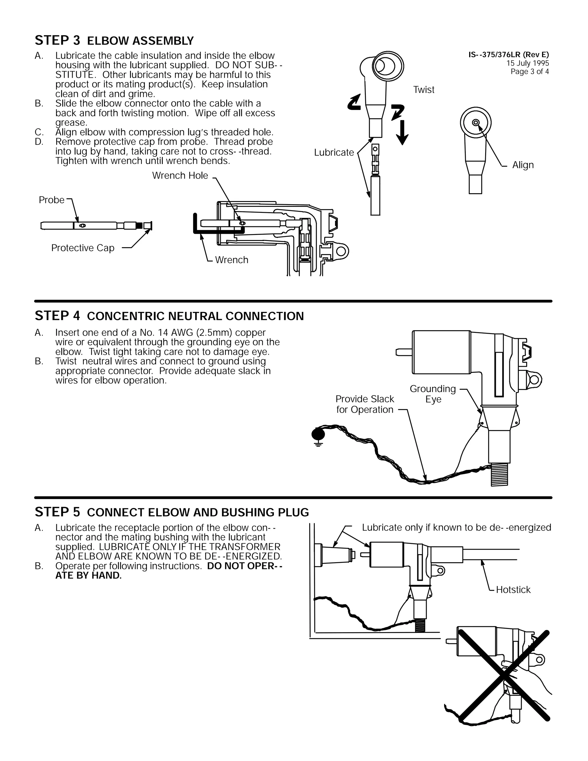 STEP 3 ELBOW ASSEMBLY
A.

B.
C.
D.

Lubricate the cable insulation and inside the elbow
housing with the lubricant supplied. DO NOT SUB- STITUTE. Other lubricants may be harmful to this
product or its mating product(s). Keep insulation
clean of dirt and grime.
Slide the elbow connector onto the cable with a
back and forth twisting motion. Wipe off all excess
grease.
Align elbow with compression lug’s threaded hole.
Remove protective cap from probe. Thread probe
into lug by hand, taking care not to cross- -thread.
Tighten with wrench until wrench bends.

IS- -375/376LR (Rev E)
15 July 1995
Page 3 of 4

Twist

Lubricate
Align

Wrench Hole
Probe

Protective Cap

Wrench

STEP 4 CONCENTRIC NEUTRAL CONNECTION
A.
B.

Insert one end of a No. 14 AWG (2.5mm) copper
wire or equivalent through the grounding eye on the
elbow. Twist tight taking care not to damage eye.
Twist neutral wires and connect to ground using
appropriate connector. Provide adequate slack in
wires for elbow operation.
Provide Slack
for Operation

Grounding
Eye

STEP 5 CONNECT ELBOW AND BUSHING PLUG
A.

B.

Lubricate the receptacle portion of the elbow con- nector and the mating bushing with the lubricant
supplied. LUBRICATE ONLY IF THE TRANSFORMER
AND ELBOW ARE KNOWN TO BE DE- -ENERGIZED.
Operate per following instructions. DO NOT OPER- ATE BY HAND.

Lubricate only if known to be de- -energized

Hotstick

 