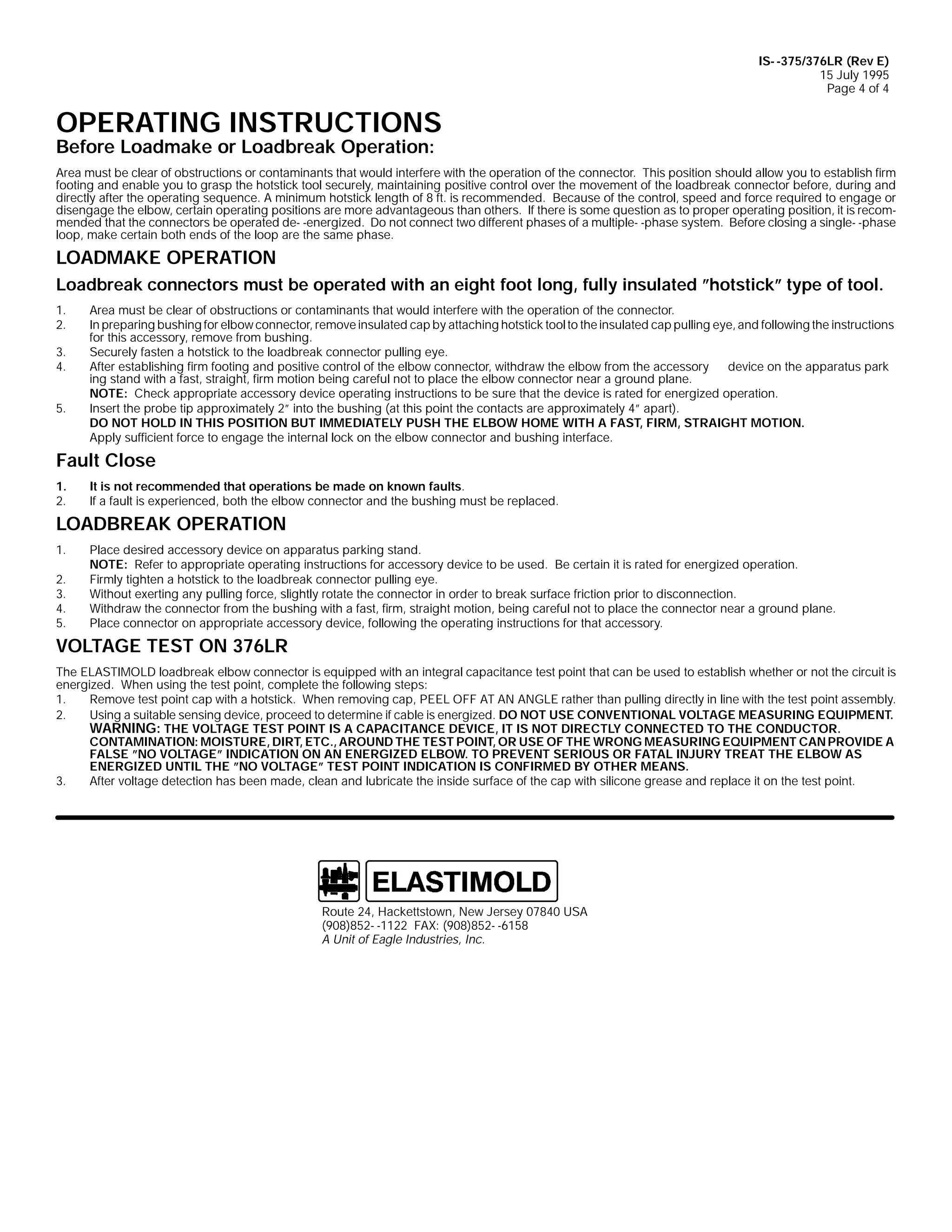 IS- -375/376LR (Rev E)
15 July 1995
Page 4 of 4

OPERATING INSTRUCTIONS
Before Loadmake or Loadbreak Operation:

Area must be clear of obstructions or contaminants that would interfere with the operation of the connector. This position should allow you to establish firm
footing and enable you to grasp the hotstick tool securely, maintaining positive control over the movement of the loadbreak connector before, during and
directly after the operating sequence. A minimum hotstick length of 8 ft. is recommended. Because of the control, speed and force required to engage or
disengage the elbow, certain operating positions are more advantageous than others. If there is some question as to proper operating position, it is recommended that the connectors be operated de- -energized. Do not connect two different phases of a multiple- -phase system. Before closing a single- -phase
loop, make certain both ends of the loop are the same phase.

LOADMAKE OPERATION
Loadbreak connectors must be operated with an eight foot long, fully insulated ”hotstick” type of tool.
1.
2.
3.
4.
5.

Area must be clear of obstructions or contaminants that would interfere with the operation of the connector.
In preparing bushing for elbow connector, remove insulated cap by attaching hotstick tool to the insulated cap pulling eye, and following the instructions
for this accessory, remove from bushing.
Securely fasten a hotstick to the loadbreak connector pulling eye.
After establishing firm footing and positive control of the elbow connector, withdraw the elbow from the accessory
device on the apparatus park
ing stand with a fast, straight, firm motion being careful not to place the elbow connector near a ground plane.
NOTE: Check appropriate accessory device operating instructions to be sure that the device is rated for energized operation.
Insert the probe tip approximately 2” into the bushing (at this point the contacts are approximately 4” apart).
DO NOT HOLD IN THIS POSITION BUT IMMEDIATELY PUSH THE ELBOW HOME WITH A FAST, FIRM, STRAIGHT MOTION.
Apply sufficient force to engage the internal lock on the elbow connector and bushing interface.

Fault Close
1.
2.

It is not recommended that operations be made on known faults.
If a fault is experienced, both the elbow connector and the bushing must be replaced.

LOADBREAK OPERATION
1.
2.
3.
4.
5.

Place desired accessory device on apparatus parking stand.
NOTE: Refer to appropriate operating instructions for accessory device to be used. Be certain it is rated for energized operation.
Firmly tighten a hotstick to the loadbreak connector pulling eye.
Without exerting any pulling force, slightly rotate the connector in order to break surface friction prior to disconnection.
Withdraw the connector from the bushing with a fast, firm, straight motion, being careful not to place the connector near a ground plane.
Place connector on appropriate accessory device, following the operating instructions for that accessory.

VOLTAGE TEST ON 376LR
The ELASTIMOLD loadbreak elbow connector is equipped with an integral capacitance test point that can be used to establish whether or not the circuit is
energized. When using the test point, complete the following steps:
1.
Remove test point cap with a hotstick. When removing cap, PEEL OFF AT AN ANGLE rather than pulling directly in line with the test point assembly.
2.
Using a suitable sensing device, proceed to determine if cable is energized. DO NOT USE CONVENTIONAL VOLTAGE MEASURING EQUIPMENT.
WARNING: THE VOLTAGE TEST POINT IS A CAPACITANCE DEVICE, IT IS NOT DIRECTLY CONNECTED TO THE CONDUCTOR.
CONTAMINATION: MOISTURE, DIRT, ETC., AROUND THE TEST POINT, OR USE OF THE WRONG MEASURING EQUIPMENT CAN PROVIDE A
FALSE ”NO VOLTAGE” INDICATION ON AN ENERGIZED ELBOW. TO PREVENT SERIOUS OR FATAL INJURY TREAT THE ELBOW AS
ENERGIZED UNTIL THE ”NO VOLTAGE” TEST POINT INDICATION IS CONFIRMED BY OTHER MEANS.
3.
After voltage detection has been made, clean and lubricate the inside surface of the cap with silicone grease and replace it on the test point.

Route 24, Hackettstown, New Jersey 07840 USA
(908)852- -1122 FAX: (908)852- -6158
A Unit of Eagle Industries, Inc.

 