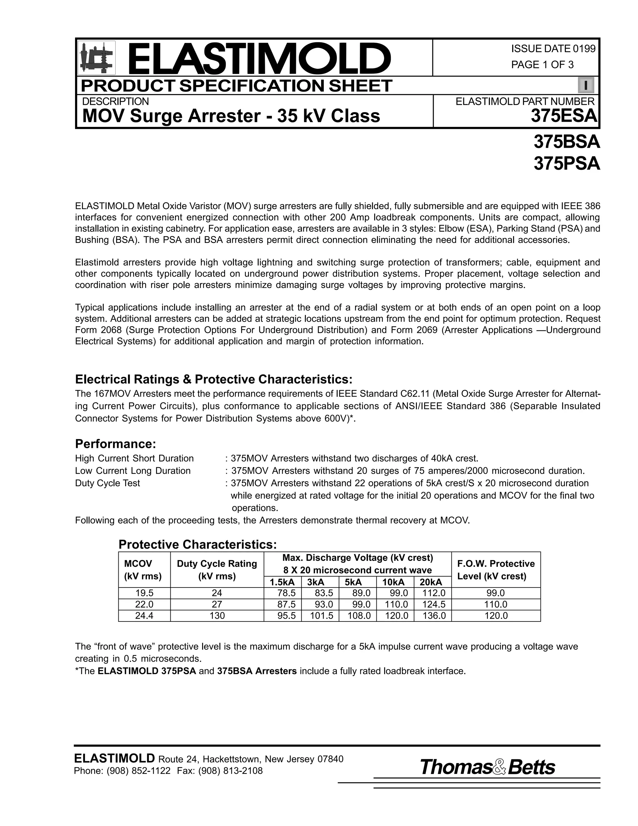 ELASTIMOLD
PRODUCT SPECIFICATION SHEET

ISSUE DATE 0199
PAGE 1 OF 3

DESCRIPTION

ELASTIMOLD PART NUMBER

375ESA
375BSA
375PSA

MOV Surge Arrester - 35 kV Class

ELASTIMOLD Metal Oxide Varistor (MOV) surge arresters are fully shielded, fully submersible and are equipped with IEEE 386
interfaces for convenient energized connection with other 200 Amp loadbreak components. Units are compact, allowing
installation in existing cabinetry. For application ease, arresters are available in 3 styles: Elbow (ESA), Parking Stand (PSA) and
Bushing (BSA). The PSA and BSA arresters permit direct connection eliminating the need for additional accessories.
Elastimold arresters provide high voltage lightning and switching surge protection of transformers; cable, equipment and
other components typically located on underground power distribution systems. Proper placement, voltage selection and
coordination with riser pole arresters minimize damaging surge voltages by improving protective margins.
Typical applications include installing an arrester at the end of a radial system or at both ends of an open point on a loop
system. Additional arresters can be added at strategic locations upstream from the end point for optimum protection. Request
Form 2068 (Surge Protection Options For Underground Distribution) and Form 2069 (Arrester Applications —Underground
Electrical Systems) for additional application and margin of protection information.

Electrical Ratings & Protective Characteristics:
The 167MOV Arresters meet the performance requirements of IEEE Standard C62.11 (Metal Oxide Surge Arrester for Alternating Current Power Circuits), plus conformance to applicable sections of ANSI/IEEE Standard 386 (Separable Insulated
Connector Systems for Power Distribution Systems above 600V)*.

Performance:
High Current Short Duration
Low Current Long Duration
Duty Cycle Test

: 375MOV Arresters withstand two discharges of 40kA crest.
: 375MOV Arresters withstand 20 surges of 75 amperes/2000 microsecond duration.
: 375MOV Arresters withstand 22 operations of 5kA crest/S x 20 microsecond duration
while energized at rated voltage for the initial 20 operations and MCOV for the final two
operations.
Following each of the proceeding tests, the Arresters demonstrate thermal recovery at MCOV.

Protective Characteristics:
MCOV
(kV rms)

Duty Cycle Rating
(kV rms)

19.5
22.0
24.4

24
27
130

Max. Discharge Voltage (kV crest)
8 X 20 microsecond current wave
1.5kA 3kA
5kA
10kA
20kA
78.5
83.5
89.0
99.0 112.0
87.5
93.0
99.0 110.0 124.5
95.5 101.5 108.0 120.0 136.0

F.O.W. Protective
Level (kV crest)
99.0
110.0
120.0

The “front of wave” protective level is the maximum discharge for a 5kA impulse current wave producing a voltage wave
creating in 0.5 microseconds.
*The ELASTIMOLD 375PSA and 375BSA Arresters include a fully rated loadbreak interface.

ELASTIMOLD Route 24, Hackettstown, New Jersey 07840
Phone: (908) 852-1122 Fax: (908) 813-2108

Thomas Betts

 