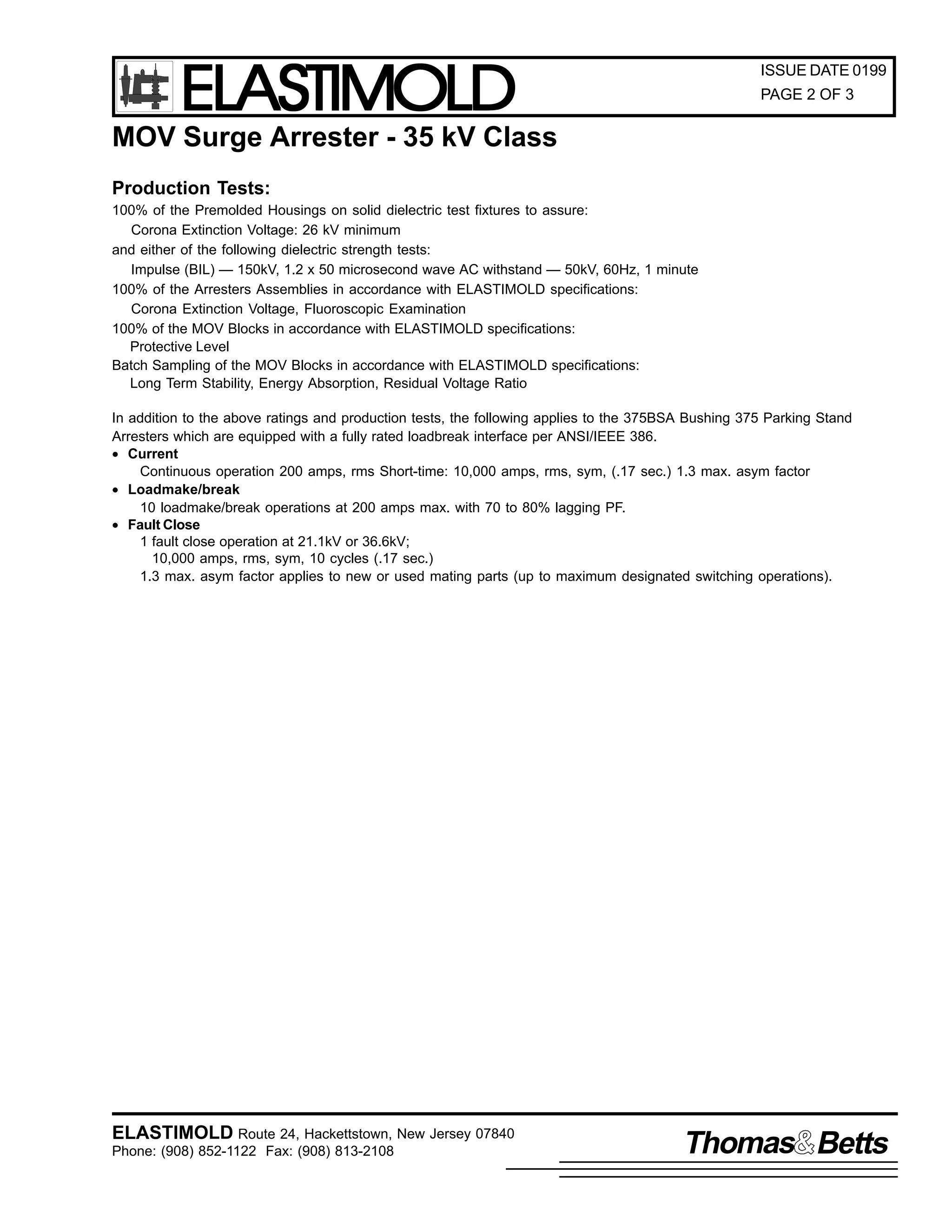 ELASTIMOLD

ISSUE DATE 0199
PAGE 2 OF 3

MOV Surge Arrester - 35 kV Class
Production Tests:
100% of the Premolded Housings on solid dielectric test fixtures to assure:
Corona Extinction Voltage: 26 kV minimum
and either of the following dielectric strength tests:
Impulse (BIL) — 150kV, 1.2 x 50 microsecond wave AC withstand — 50kV, 60Hz, 1 minute
100% of the Arresters Assemblies in accordance with ELASTIMOLD specifications:
Corona Extinction Voltage, Fluoroscopic Examination
100% of the MOV Blocks in accordance with ELASTIMOLD specifications:
Protective Level
Batch Sampling of the MOV Blocks in accordance with ELASTIMOLD specifications:
Long Term Stability, Energy Absorption, Residual Voltage Ratio
In addition to the above ratings and production tests, the following applies to the 375BSA Bushing 375 Parking Stand
Arresters which are equipped with a fully rated loadbreak interface per ANSI/IEEE 386.
• Current
Continuous operation 200 amps, rms Short-time: 10,000 amps, rms, sym, (.17 sec.) 1.3 max. asym factor
• Loadmake/break
10 loadmake/break operations at 200 amps max. with 70 to 80% lagging PF.
• Fault Close
1 fault close operation at 21.1kV or 36.6kV;
10,000 amps, rms, sym, 10 cycles (.17 sec.)
1.3 max. asym factor applies to new or used mating parts (up to maximum designated switching operations).

ELASTIMOLD Route 24, Hackettstown, New Jersey 07840
Phone: (908) 852-1122 Fax: (908) 813-2108

Thomas Betts

 
