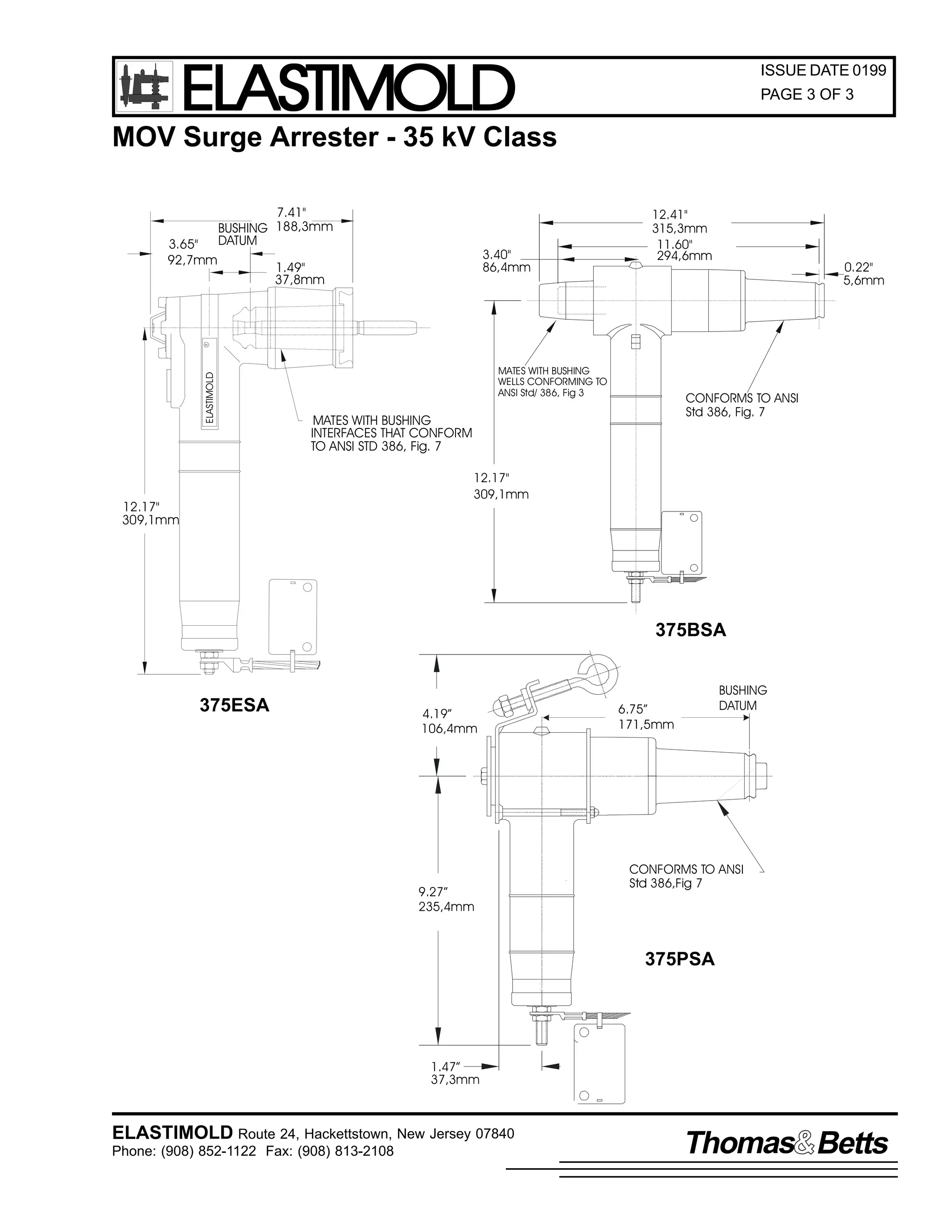 ELASTIMOLD

ISSUE DATE 0199
PAGE 3 OF 3

MOV Surge Arrester - 35 kV Class

3.40"
86,4mm

1.49"
37,8mm

12.41"
315,3mm
11.60"
294,6mm

0.22"
5,6mm

ELASTIMOLD

R

3.65"
92,7mm

7.41"
BUSHING 188,3mm
DATUM

MATES WITH BUSHING
WELLS CONFORMING TO
ANSI Std/ 386, Fig 3

CONFORMS TO ANSI
Std 386, Fig. 7

MATES WITH BUSHING
INTERFACES THAT CONFORM
TO ANSI STD 386, Fig. 7
12.17"
309,1mm

12.17"
309,1mm

375BSA

375ESA

4.19”
106,4mm

9.27”
235,4mm

BUSHING
DATUM

6.75”
171,5mm

CONFORMS TO ANSI
Std 386,Fig 7

375PSA

1.47”
37,3mm

ELASTIMOLD Route 24, Hackettstown, New Jersey 07840
Phone: (908) 852-1122 Fax: (908) 813-2108

Thomas Betts

 