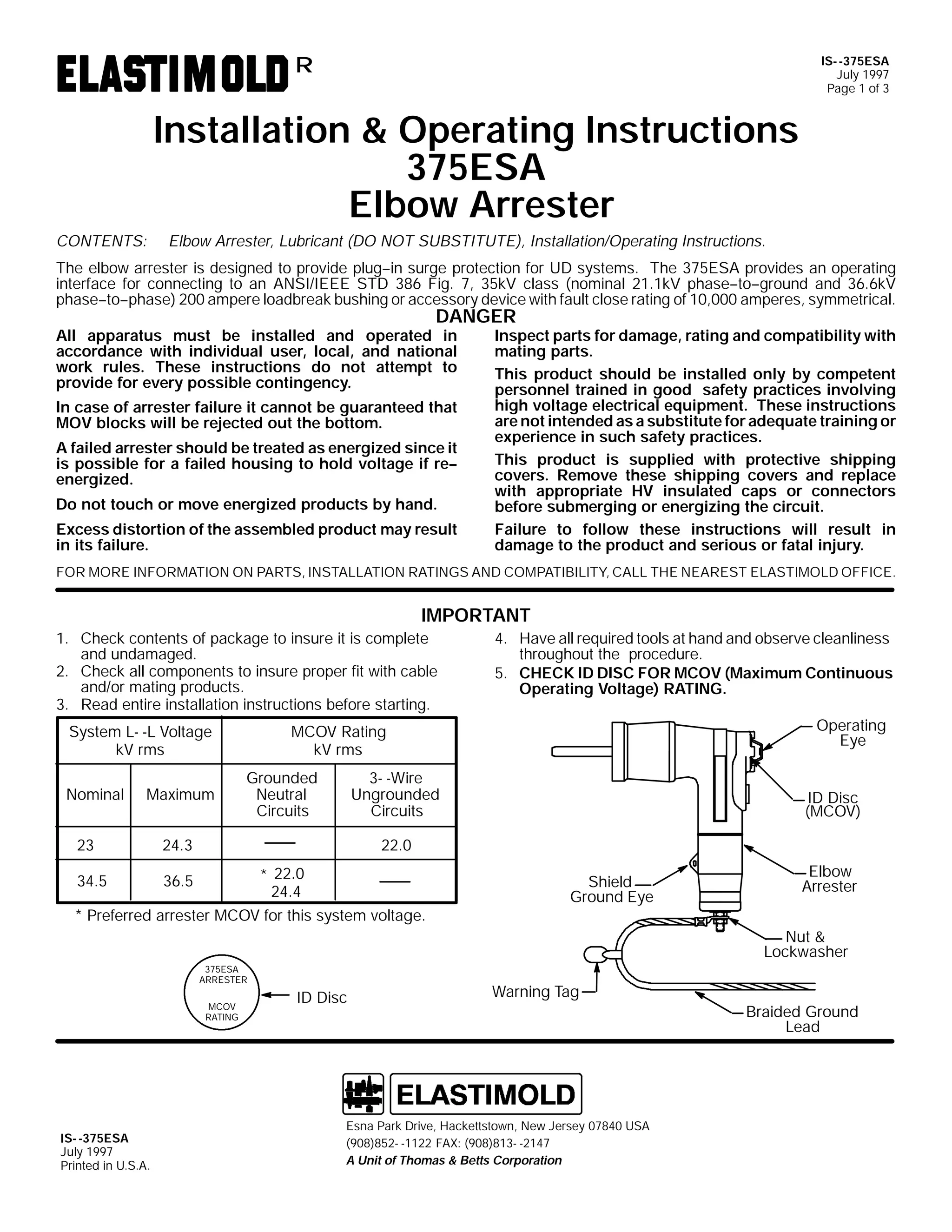 IS- -375ESA
July 1997
Page 1 of 3

R

Installation & Operating Instructions
375ESA
Elbow Arrester
CONTENTS:

Elbow Arrester, Lubricant (DO NOT SUBSTITUTE), Installation/Operating Instructions.

The elbow arrester is designed to provide plug--in surge protection for UD systems. The 375ESA provides an operating
interface for connecting to an ANSI/IEEE STD 386 Fig. 7, 35kV class (nominal 21.1kV phase--to--ground and 36.6kV
phase--to--phase) 200 ampere loadbreak bushing or accessory device with fault close rating of 10,000 amperes, symmetrical.

DANGER

All apparatus must be installed and operated in
accordance with individual user, local, and national
work rules. These instructions do not attempt to
provide for every possible contingency.

In case of arrester failure it cannot be guaranteed that
MOV blocks will be rejected out the bottom.
A failed arrester should be treated as energized since it
is possible for a failed housing to hold voltage if re-energized.
Do not touch or move energized products by hand.
Excess distortion of the assembled product may result
in its failure.

Inspect parts for damage, rating and compatibility with
mating parts.
This product should be installed only by competent
personnel trained in good safety practices involving
high voltage electrical equipment. These instructions
are not intended as a substitute for adequate training or
experience in such safety practices.
This product is supplied with protective shipping
covers. Remove these shipping covers and replace
with appropriate HV insulated caps or connectors
before submerging or energizing the circuit.
Failure to follow these instructions will result in
damage to the product and serious or fatal injury.

FOR MORE INFORMATION ON PARTS, INSTALLATION RATINGS AND COMPATIBILITY, CALL THE NEAREST ELASTIMOLD OFFICE.

IMPORTANT
1. Check contents of package to insure it is complete
and undamaged.
2. Check all components to insure proper fit with cable
and/or mating products.
3. Read entire installation instructions before starting.

Maximum

23

Grounded
Neutral
Circuits

3- -Wire
Ungrounded
Circuits

ID Disc
(MCOV)

22.0

24.3

34.5

Operating
Eye

MCOV Rating
kV rms

System L- -L Voltage
kV rms
Nominal

4. Have all required tools at hand and observe cleanliness
throughout the procedure.
5. CHECK ID DISC FOR MCOV (Maximum Continuous
Operating Voltage) RATING.

36.5

* 22.0
24.4

* Preferred arrester MCOV for this system voltage.

Shield
Ground Eye

Elbow
Arrester
Nut &
Lockwasher

375ESA
ARRESTER
MCOV
RATING

IS- -375ESA
July 1997
Printed in U.S.A.

ID Disc

Warning Tag

Esna Park Drive, Hackettstown, New Jersey 07840 USA
(908)852- -1122 FAX: (908)813- -2147
A Unit of Thomas & Betts Corporation

Braided Ground
Lead

 