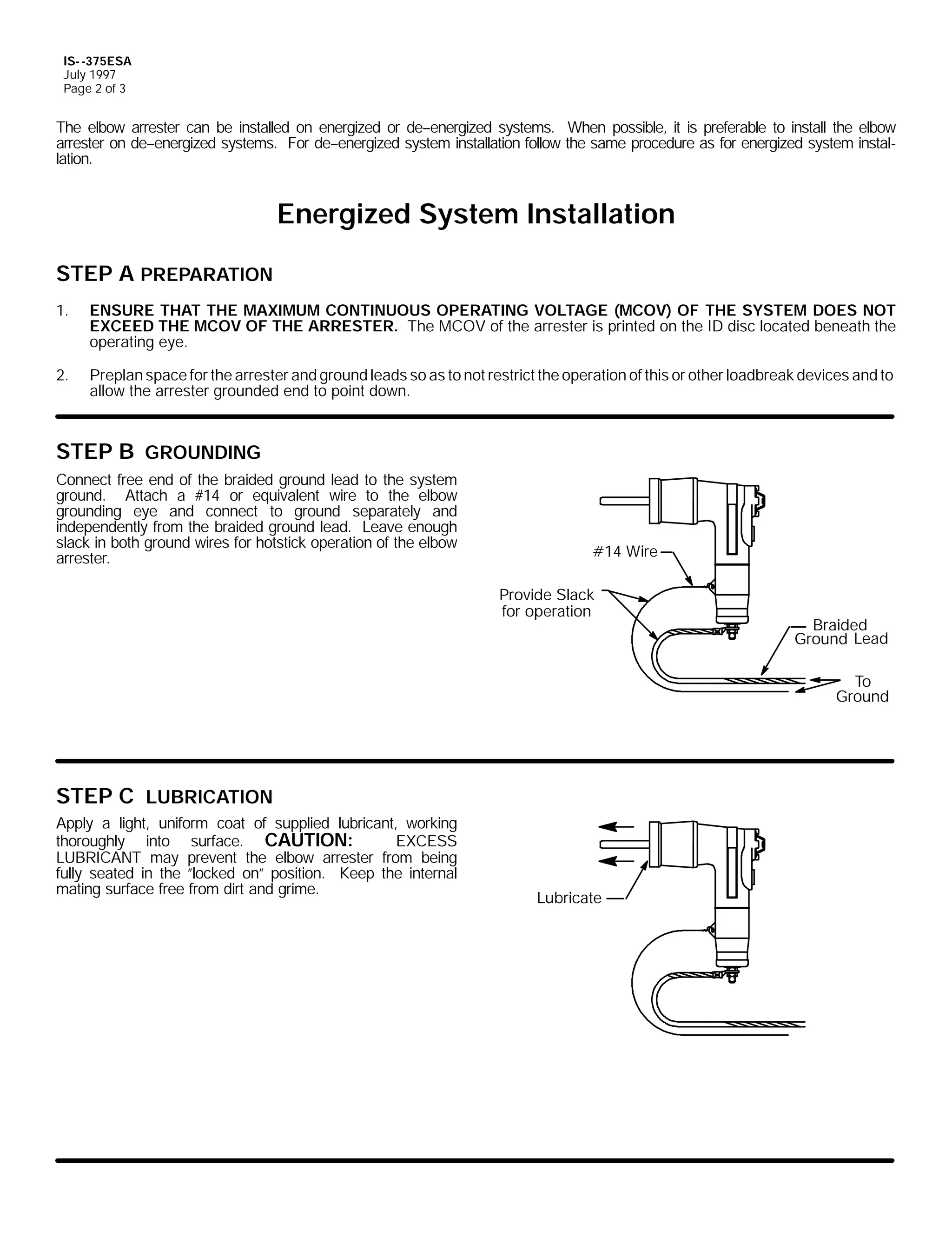 IS- -375ESA
July 1997
Page 2 of 3

The elbow arrester can be installed on energized or de--energized systems. When possible, it is preferable to install the elbow
arrester on de--energized systems. For de--energized system installation follow the same procedure as for energized system installation.

Energized System Installation
STEP A PREPARATION
1.

ENSURE THAT THE MAXIMUM CONTINUOUS OPERATING VOLTAGE (MCOV) OF THE SYSTEM DOES NOT
EXCEED THE MCOV OF THE ARRESTER. The MCOV of the arrester is printed on the ID disc located beneath the
operating eye.

2.

Preplan space for the arrester and ground leads so as to not restrict the operation of this or other loadbreak devices and to
allow the arrester grounded end to point down.

STEP B GROUNDING
Connect free end of the braided ground lead to the system
ground. Attach a #14 or equivalent wire to the elbow
grounding eye and connect to ground separately and
independently from the braided ground lead. Leave enough
slack in both ground wires for hotstick operation of the elbow
arrester.

#14 Wire
Provide Slack
for operation

Braided
Ground Lead
To
Ground

STEP C LUBRICATION
Apply a light, uniform coat of supplied lubricant, working
thoroughly into surface. CAUTION:
EXCESS
LUBRICANT may prevent the elbow arrester from being
fully seated in the ”locked on” position. Keep the internal
mating surface free from dirt and grime.

Lubricate

 