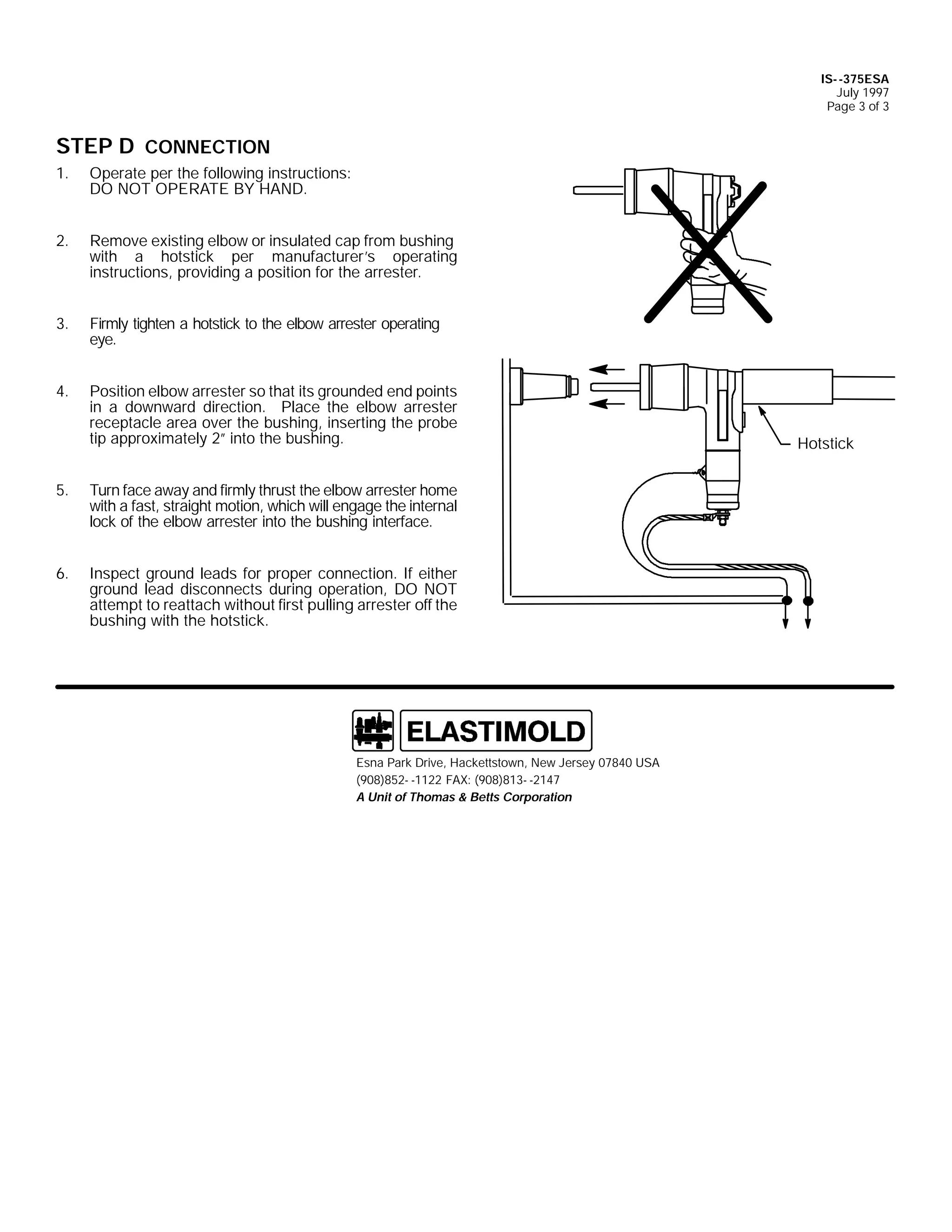 IS- -375ESA
July 1997
Page 3 of 3

STEP D CONNECTION
1.

Operate per the following instructions:
DO NOT OPERATE BY HAND.

2.

Remove existing elbow or insulated cap from bushing
with a hotstick per manufacturer’s operating
instructions, providing a position for the arrester.

3.

Firmly tighten a hotstick to the elbow arrester operating
eye.

4.

Position elbow arrester so that its grounded end points
in a downward direction. Place the elbow arrester
receptacle area over the bushing, inserting the probe
tip approximately 2” into the bushing.

5.

Turn face away and firmly thrust the elbow arrester home
with a fast, straight motion, which will engage the internal
lock of the elbow arrester into the bushing interface.

6.

Inspect ground leads for proper connection. If either
ground lead disconnects during operation, DO NOT
attempt to reattach without first pulling arrester off the
bushing with the hotstick.

Esna Park Drive, Hackettstown, New Jersey 07840 USA
(908)852- -1122 FAX: (908)813- -2147
A Unit of Thomas & Betts Corporation

Hotstick

 