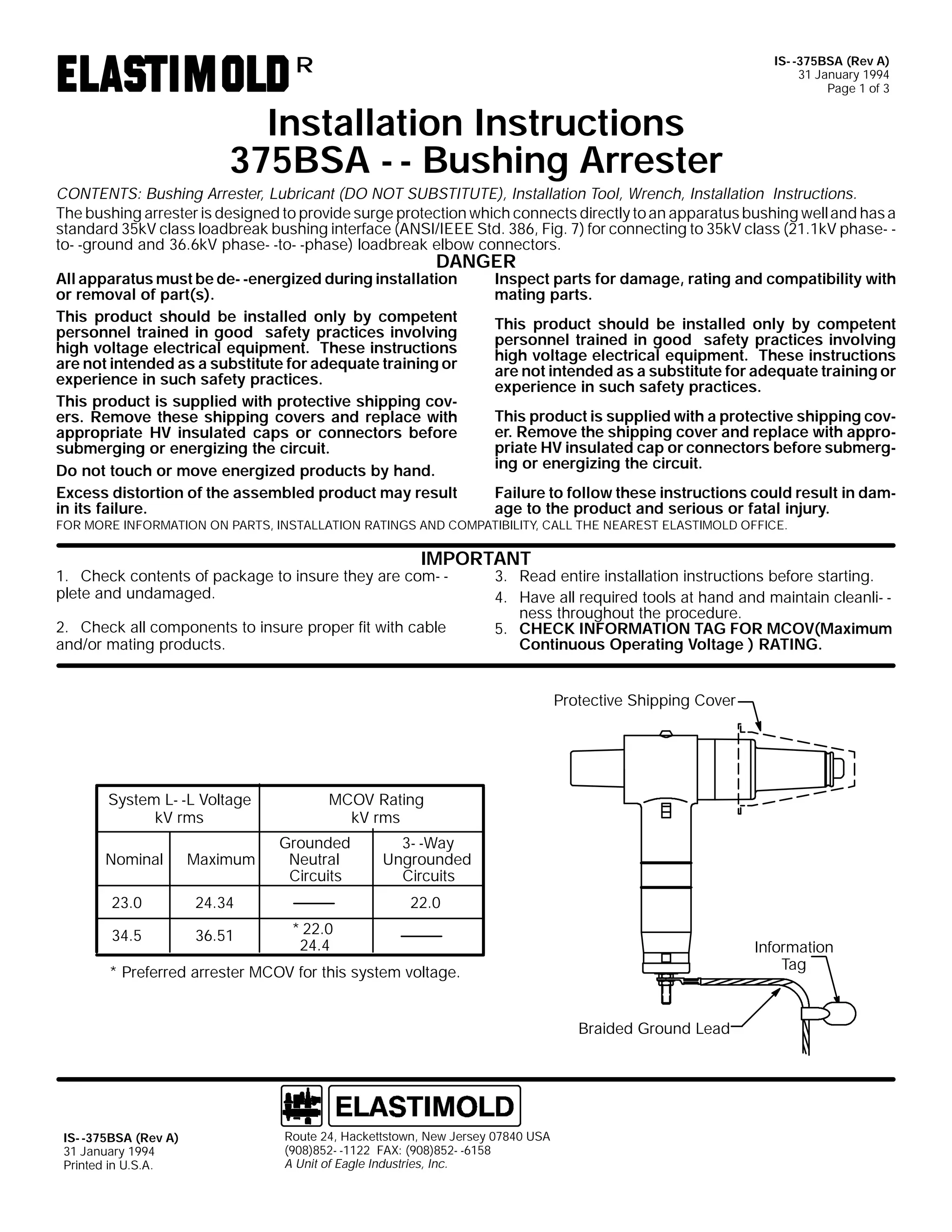IS- -375BSA (Rev A)
31 January 1994
Page 1 of 3

R

Installation Instructions
375BSA - - Bushing Arrester

CONTENTS: Bushing Arrester, Lubricant (DO NOT SUBSTITUTE), Installation Tool, Wrench, Installation Instructions.
The bushing arrester is designed to provide surge protection which connects directly to an apparatus bushing well and has a
standard 35kV class loadbreak bushing interface (ANSI/IEEE Std. 386, Fig. 7) for connecting to 35kV class (21.1kV phase- to- -ground and 36.6kV phase- -to- -phase) loadbreak elbow connectors.

DANGER

All apparatus must be de- -energized during installation
or removal of part(s).
This product should be installed only by competent
personnel trained in good safety practices involving
high voltage electrical equipment. These instructions
are not intended as a substitute for adequate training or
experience in such safety practices.
This product is supplied with protective shipping covers. Remove these shipping covers and replace with
appropriate HV insulated caps or connectors before
submerging or energizing the circuit.
Do not touch or move energized products by hand.
Excess distortion of the assembled product may result
in its failure.

Inspect parts for damage, rating and compatibility with
mating parts.

This product should be installed only by competent
personnel trained in good safety practices involving
high voltage electrical equipment. These instructions
are not intended as a substitute for adequate training or
experience in such safety practices.
This product is supplied with a protective shipping cover. Remove the shipping cover and replace with appropriate HV insulated cap or connectors before submerging or energizing the circuit.
Failure to follow these instructions could result in damage to the product and serious or fatal injury.

FOR MORE INFORMATION ON PARTS, INSTALLATION RATINGS AND COMPATIBILITY, CALL THE NEAREST ELASTIMOLD OFFICE.

IMPORTANT

1. Check contents of package to insure they are com- plete and undamaged.
2. Check all components to insure proper fit with cable
and/or mating products.

3. Read entire installation instructions before starting.
4. Have all required tools at hand and maintain cleanli- ness throughout the procedure.
5. CHECK INFORMATION TAG FOR MCOV(Maximum
Continuous Operating Voltage ) RATING.
Protective Shipping Cover

System L- -L Voltage
kV rms
Nominal

Maximum

23.0

36.51

Grounded
Neutral
Circuits

24.34

34.5

MCOV Rating
kV rms
3- -Way
Ungrounded
Circuits
22.0
* 22.0
24.4

Information
Tag

* Preferred arrester MCOV for this system voltage.
Braided Ground Lead

IS- -375BSA (Rev A)
31 January 1994
Printed in U.S.A.

Route 24, Hackettstown, New Jersey 07840 USA
(908)852- -1122 FAX: (908)852- -6158
A Unit of Eagle Industries, Inc.

 
