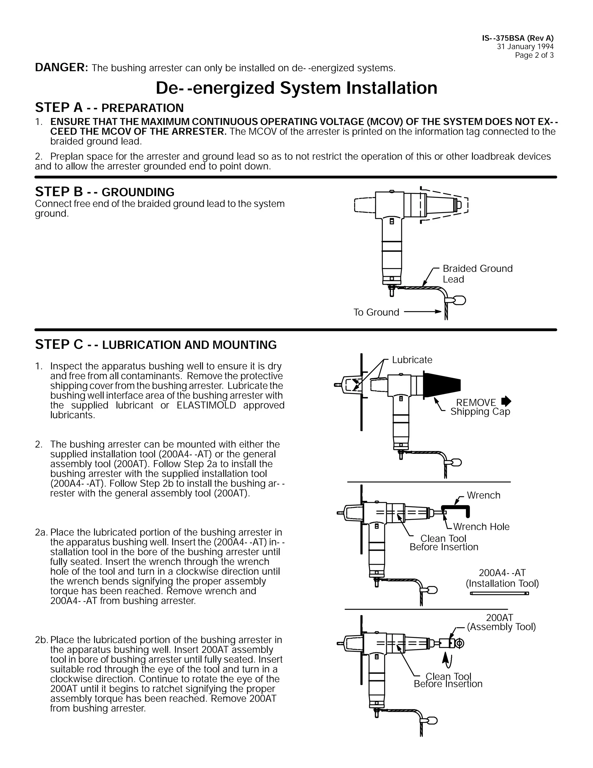 IS- -375BSA (Rev A)
31 January 1994
Page 2 of 3

DANGER: The bushing arrester can only be installed on de- -energized systems.

De- -energized System Installation

STEP A - - PREPARATION

1. ENSURE THAT THE MAXIMUM CONTINUOUS OPERATING VOLTAGE (MCOV) OF THE SYSTEM DOES NOT EX- CEED THE MCOV OF THE ARRESTER. The MCOV of the arrester is printed on the information tag connected to the
braided ground lead.
2. Preplan space for the arrester and ground lead so as to not restrict the operation of this or other loadbreak devices
and to allow the arrester grounded end to point down.

STEP B - - GROUNDING

Connect free end of the braided ground lead to the system
ground.

Braided Ground
Lead
To Ground

STEP C - - LUBRICATION AND MOUNTING
1. Inspect the apparatus bushing well to ensure it is dry
and free from all contaminants. Remove the protective
shipping cover from the bushing arrester. Lubricate the
bushing well interface area of the bushing arrester with
the supplied lubricant or ELASTIMOLD approved
lubricants.
2. The bushing arrester can be mounted with either the
supplied installation tool (200A4- -AT) or the general
assembly tool (200AT). Follow Step 2a to install the
bushing arrester with the supplied installation tool
(200A4- -AT). Follow Step 2b to install the bushing ar- rester with the general assembly tool (200AT).

2a. Place the lubricated portion of the bushing arrester in
the apparatus bushing well. Insert the (200A4- -AT) in- stallation tool in the bore of the bushing arrester until
fully seated. Insert the wrench through the wrench
hole of the tool and turn in a clockwise direction until
the wrench bends signifying the proper assembly
torque has been reached. Remove wrench and
200A4- -AT from bushing arrester.

Lubricate

REMOVE
Shipping Cap

Wrench
Wrench Hole
Clean Tool
Before Insertion
200A4- -AT
(Installation Tool)
200AT
(Assembly Tool)

2b. Place the lubricated portion of the bushing arrester in
the apparatus bushing well. Insert 200AT assembly
tool in bore of bushing arrester until fully seated. Insert
suitable rod through the eye of the tool and turn in a
clockwise direction. Continue to rotate the eye of the
200AT until it begins to ratchet signifying the proper
assembly torque has been reached. Remove 200AT
from bushing arrester.

Clean Tool
Before Insertion

 