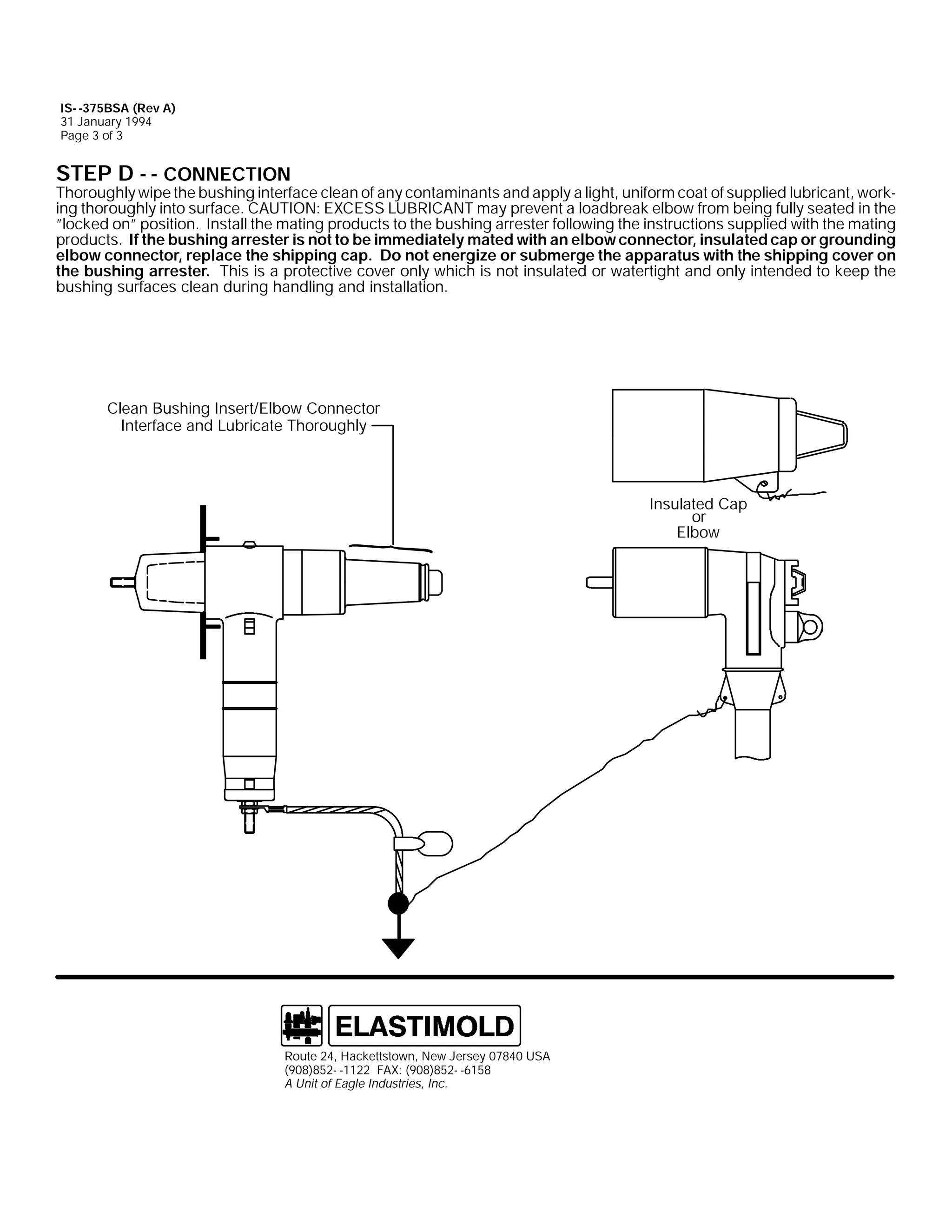 IS- -375BSA (Rev A)
31 January 1994
Page 3 of 3

STEP D - - CONNECTION

Thoroughly wipe the bushing interface clean of any contaminants and apply a light, uniform coat of supplied lubricant, working thoroughly into surface. CAUTION: EXCESS LUBRICANT may prevent a loadbreak elbow from being fully seated in the
”locked on” position. Install the mating products to the bushing arrester following the instructions supplied with the mating
products. If the bushing arrester is not to be immediately mated with an elbow connector, insulated cap or grounding
elbow connector, replace the shipping cap. Do not energize or submerge the apparatus with the shipping cover on
the bushing arrester. This is a protective cover only which is not insulated or watertight and only intended to keep the
bushing surfaces clean during handling and installation.

Clean Bushing Insert/Elbow Connector
Interface and Lubricate Thoroughly

Insulated Cap
or
Elbow

Route 24, Hackettstown, New Jersey 07840 USA
(908)852- -1122 FAX: (908)852- -6158
A Unit of Eagle Industries, Inc.

 