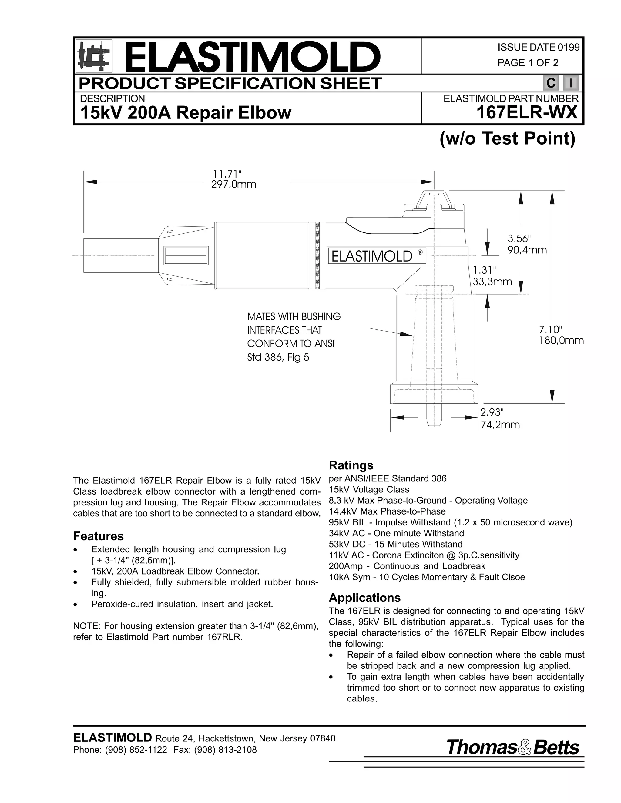 ELASTIMOLD
PRODUCT SPECIFICATION SHEET

ISSUE DATE 0199
PAGE 1 OF 2

C

DESCRIPTION

ELASTIMOLD PART NUMBER

167ELR-WX
(w/o Test Point)

15kV 200A Repair Elbow
11.71"
297,0mm

ELASTIMOLD

R

3.56"
90,4mm
1.31"
33,3mm

MATES WITH BUSHING
INTERFACES THAT
CONFORM TO ANSI
Std 386, Fig 5

7.10"
180,0mm

2.93"
74,2mm

Ratings
The Elastimold 167ELR Repair Elbow is a fully rated 15kV
Class loadbreak elbow connector with a lengthened compression lug and housing. The Repair Elbow accommodates
cables that are too short to be connected to a standard elbow.

Features
•
•
•
•

Extended length housing and compression lug
[ + 3-1/4" (82,6mm)].
15kV, 200A Loadbreak Elbow Connector.
Fully shielded, fully submersible molded rubber housing.
Peroxide-cured insulation, insert and jacket.

NOTE: For housing extension greater than 3-1/4" (82,6mm),
refer to Elastimold Part number 167RLR.

per ANSI/IEEE Standard 386
15kV Voltage Class
8.3 kV Max Phase-to-Ground - Operating Voltage
14.4kV Max Phase-to-Phase
95kV BIL - Impulse Withstand (1.2 x 50 microsecond wave)
34kV AC - One minute Withstand
53kV DC - 15 Minutes Withstand
11kV AC - Corona Extinciton @ 3p.C.sensitivity
200Amp - Continuous and Loadbreak
10kA Sym - 10 Cycles Momentary & Fault Clsoe

Applications
The 167ELR is designed for connecting to and operating 15kV
Class, 95kV BIL distribution apparatus. Typical uses for the
special characteristics of the 167ELR Repair Elbow includes
the following:
•
Repair of a failed elbow connection where the cable must
be stripped back and a new compression lug applied.
•
To gain extra length when cables have been accidentally
trimmed too short or to connect new apparatus to existing
cables.

ELASTIMOLD Route 24, Hackettstown, New Jersey 07840
Phone: (908) 852-1122 Fax: (908) 813-2108

Thomas Betts

 
