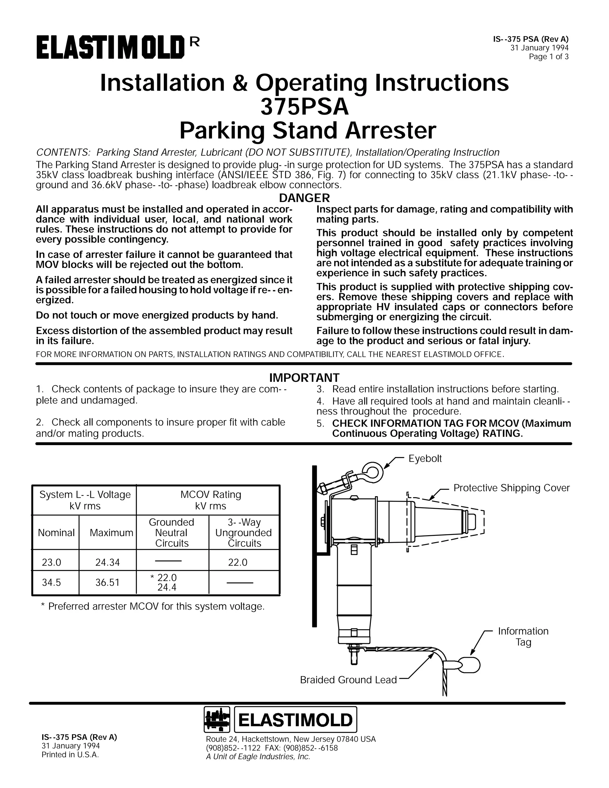 IS- -375 PSA (Rev A)
31 January 1994
Page 1 of 3

R

Installation & Operating Instructions
375PSA
Parking Stand Arrester
CONTENTS: Parking Stand Arrester, Lubricant (DO NOT SUBSTITUTE), Installation/Operating Instruction
The Parking Stand Arrester is designed to provide plug- -in surge protection for UD systems. The 375PSA has a standard
35kV class loadbreak bushing interface (ANSI/IEEE STD 386, Fig. 7) for connecting to 35kV class (21.1kV phase- -to- ground and 36.6kV phase- -to- -phase) loadbreak elbow connectors.

DANGER

All apparatus must be installed and operated in accordance with individual user, local, and national work
rules. These instructions do not attempt to provide for
every possible contingency.

Inspect parts for damage, rating and compatibility with
mating parts.
This product should be installed only by competent
personnel trained in good safety practices involving
high voltage electrical equipment. These instructions
In case of arrester failure it cannot be guaranteed that
are not intended as a substitute for adequate training or
MOV blocks will be rejected out the bottom.
experience in such safety practices.
A failed arrester should be treated as energized since it
This product is supplied with protective shipping covis possible for a failed housing to hold voltage if re- - eners. Remove these shipping covers and replace with
ergized.
appropriate HV insulated caps or connectors before
Do not touch or move energized products by hand.
submerging or energizing the circuit.
Excess distortion of the assembled product may result
Failure to follow these instructions could result in damin its failure.
age to the product and serious or fatal injury.
FOR MORE INFORMATION ON PARTS, INSTALLATION RATINGS AND COMPATIBILITY, CALL THE NEAREST ELASTIMOLD OFFICE.

IMPORTANT

1. Check contents of package to insure they are com- plete and undamaged.
2. Check all components to insure proper fit with cable
and/or mating products.

3. Read entire installation instructions before starting.
4. Have all required tools at hand and maintain cleanli- ness throughout the procedure.
5. CHECK INFORMATION TAG FOR MCOV (Maximum
Continuous Operating Voltage) RATING.
Eyebolt

System L- -L Voltage
kV rms
Nominal
23.0
34.5

Maximum

Grounded
Neutral
Circuits

24.34
36.51

Protective Shipping Cover

MCOV Rating
kV rms
3- -Way
Ungrounded
Circuits
22.0
* 22.0
24.4

* Preferred arrester MCOV for this system voltage.
Information
Tag

Braided Ground Lead

IS- -375 PSA (Rev A)
31 January 1994
Printed in U.S.A.

Route 24, Hackettstown, New Jersey 07840 USA
(908)852- -1122 FAX: (908)852- -6158
A Unit of Eagle Industries, Inc.

 