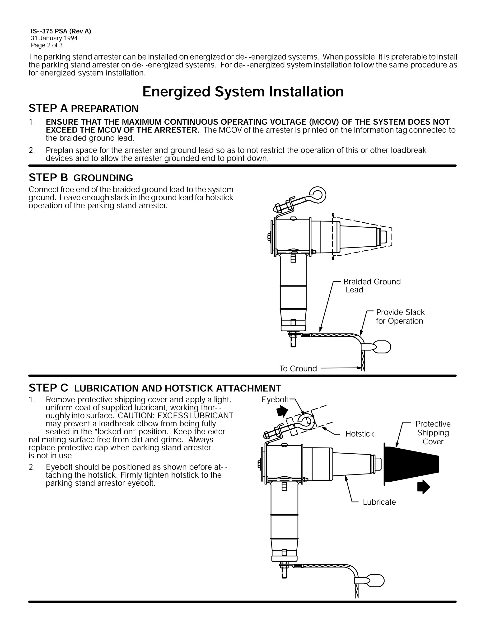 IS- -375 PSA (Rev A)
31 January 1994
Page 2 of 3

The parking stand arrester can be installed on energized or de- -energized systems. When possible, it is preferable to install
the parking stand arrester on de- -energized systems. For de- -energized system installation follow the same procedure as
for energized system installation.

Energized System Installation
STEP A PREPARATION
1.

ENSURE THAT THE MAXIMUM CONTINUOUS OPERATING VOLTAGE (MCOV) OF THE SYSTEM DOES NOT
EXCEED THE MCOV OF THE ARRESTER. The MCOV of the arrester is printed on the information tag connected to
the braided ground lead.

2.

Preplan space for the arrester and ground lead so as to not restrict the operation of this or other loadbreak
devices and to allow the arrester grounded end to point down.

STEP B GROUNDING

Connect free end of the braided ground lead to the system
ground. Leave enough slack in the ground lead for hotstick
operation of the parking stand arrester.

Braided Ground
Lead
Provide Slack
for Operation

To Ground

STEP C LUBRICATION AND HOTSTICK ATTACHMENT
1.

Remove protective shipping cover and apply a light,
uniform coat of supplied lubricant, working thor- oughly into surface. CAUTION: EXCESS LUBRICANT
may prevent a loadbreak elbow from being fully
seated in the ”locked on” position. Keep the exter
nal mating surface free from dirt and grime. Always
replace protective cap when parking stand arrester
is not in use.
2. Eyebolt should be positioned as shown before at- taching the hotstick. Firmly tighten hotstick to the
parking stand arrestor eyebolt.

Eyebolt

Hotstick

Lubricate

Protective
Shipping
Cover

 