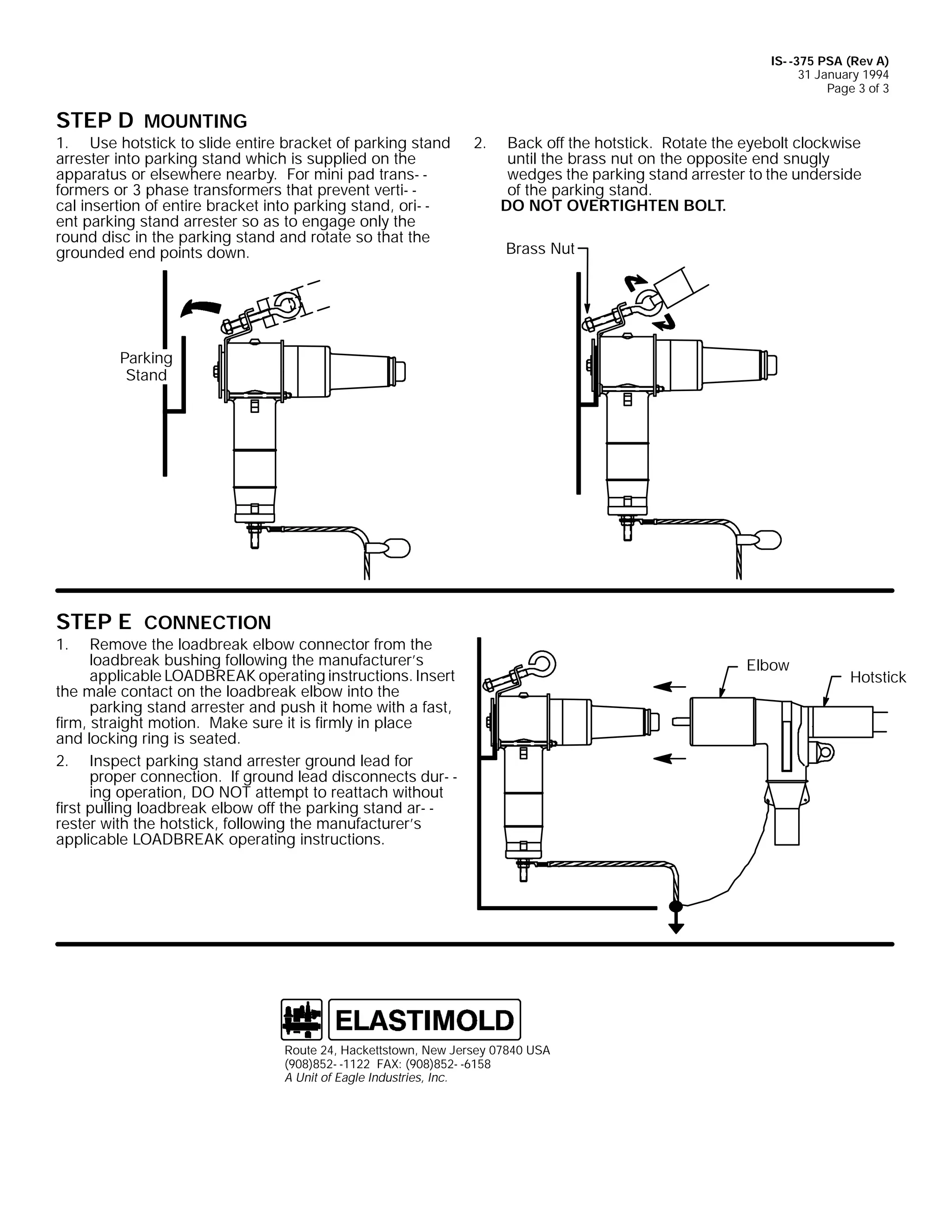 IS- -375 PSA (Rev A)
31 January 1994
Page 3 of 3

STEP D MOUNTING

1. Use hotstick to slide entire bracket of parking stand
arrester into parking stand which is supplied on the
apparatus or elsewhere nearby. For mini pad trans- formers or 3 phase transformers that prevent verti- cal insertion of entire bracket into parking stand, ori- ent parking stand arrester so as to engage only the
round disc in the parking stand and rotate so that the
grounded end points down.

2.

Back off the hotstick. Rotate the eyebolt clockwise
until the brass nut on the opposite end snugly
wedges the parking stand arrester to the underside
of the parking stand.
DO NOT OVERTIGHTEN BOLT.
Brass Nut

Parking
Stand

STEP E CONNECTION

1.

Remove the loadbreak elbow connector from the
loadbreak bushing following the manufacturer’s
applicable LOADBREAK operating instructions. Insert
the male contact on the loadbreak elbow into the
parking stand arrester and push it home with a fast,
firm, straight motion. Make sure it is firmly in place
and locking ring is seated.
2. Inspect parking stand arrester ground lead for
proper connection. If ground lead disconnects dur- ing operation, DO NOT attempt to reattach without
first pulling loadbreak elbow off the parking stand ar- rester with the hotstick, following the manufacturer’s
applicable LOADBREAK operating instructions.

Route 24, Hackettstown, New Jersey 07840 USA
(908)852- -1122 FAX: (908)852- -6158
A Unit of Eagle Industries, Inc.

Elbow

Hotstick

 