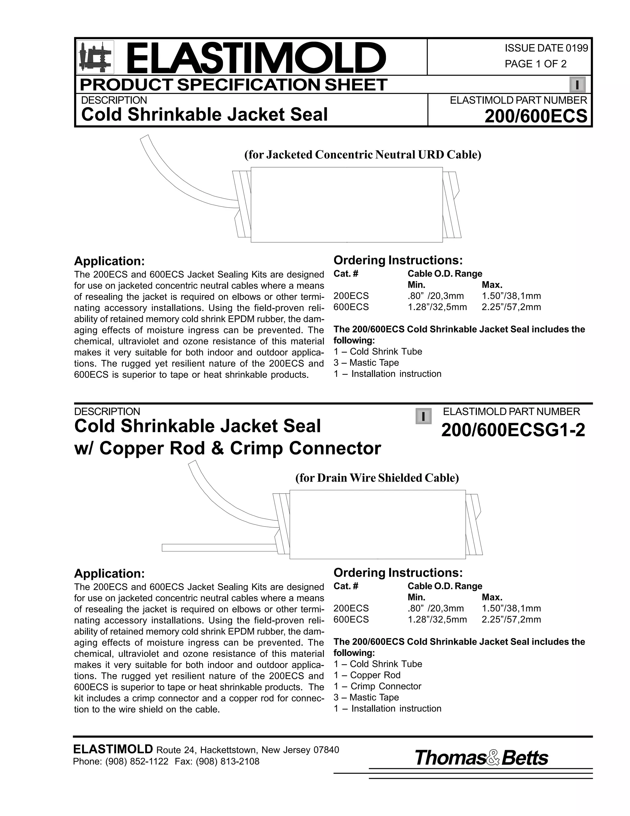 ELASTIMOLD
PRODUCT SPECIFICATION SHEET
DESCRIPTION

ISSUE DATE 0199
PAGE 1 OF 2

ELASTIMOLD PART NUMBER

Cold Shrinkable Jacket Seal

200/600ECS

(for Jacketed Concentric Neutral URD Cable)

Application:

Ordering Instructions:

The 200ECS and 600ECS Jacket Sealing Kits are designed
for use on jacketed concentric neutral cables where a means
of resealing the jacket is required on elbows or other terminating accessory installations. Using the field-proven reliability of retained memory cold shrink EPDM rubber, the damaging effects of moisture ingress can be prevented. The
chemical, ultraviolet and ozone resistance of this material
makes it very suitable for both indoor and outdoor applications. The rugged yet resilient nature of the 200ECS and
600ECS is superior to tape or heat shrinkable products.

Cat. #
200ECS
600ECS

Cable O.D. Range
Min.
Max.
.80” /20,3mm
1.50”/38,1mm
1.28”/32,5mm
2.25”/57,2mm

The 200/600ECS Cold Shrinkable Jacket Seal includes the
following:
1 – Cold Shrink Tube
3 – Mastic Tape
1 – Installation instruction

DESCRIPTION

ELASTIMOLD PART NUMBER

Cold Shrinkable Jacket Seal
w/ Copper Rod & Crimp Connector

200/600ECSG1-2

(for Drain Wire Shielded Cable)

Application:

Ordering Instructions:

The 200ECS and 600ECS Jacket Sealing Kits are designed
for use on jacketed concentric neutral cables where a means
of resealing the jacket is required on elbows or other terminating accessory installations. Using the field-proven reliability of retained memory cold shrink EPDM rubber, the damaging effects of moisture ingress can be prevented. The
chemical, ultraviolet and ozone resistance of this material
makes it very suitable for both indoor and outdoor applications. The rugged yet resilient nature of the 200ECS and
600ECS is superior to tape or heat shrinkable products. The
kit includes a crimp connector and a copper rod for connection to the wire shield on the cable.

Cat. #
200ECS
600ECS

Cable O.D. Range
Min.
Max.
.80” /20,3mm
1.50”/38,1mm
1.28”/32,5mm
2.25”/57,2mm

The 200/600ECS Cold Shrinkable Jacket Seal includes the
following:
1 – Cold Shrink Tube
1 – Copper Rod
1 – Crimp Connector
3 – Mastic Tape
1 – Installation instruction

ELASTIMOLD Route 24, Hackettstown, New Jersey 07840
Phone: (908) 852-1122 Fax: (908) 813-2108

Thomas Betts

 