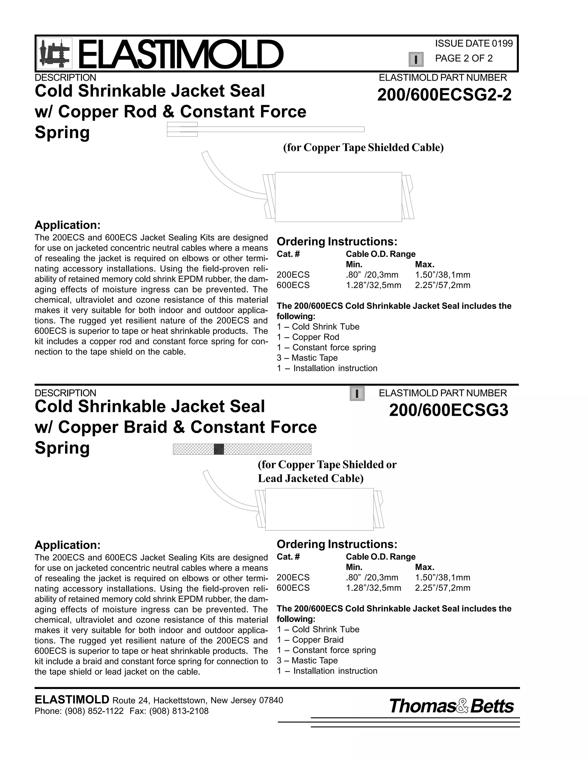ELASTIMOLD

ISSUE DATE 0199
PAGE 2 OF 2

DESCRIPTION

ELASTIMOLD PART NUMBER

Cold Shrinkable Jacket Seal
w/ Copper Rod & Constant Force
Spring

200/600ECSG2-2

(for Copper Tape Shielded Cable)

Application:
The 200ECS and 600ECS Jacket Sealing Kits are designed
for use on jacketed concentric neutral cables where a means
of resealing the jacket is required on elbows or other terminating accessory installations. Using the field-proven reliability of retained memory cold shrink EPDM rubber, the damaging effects of moisture ingress can be prevented. The
chemical, ultraviolet and ozone resistance of this material
makes it very suitable for both indoor and outdoor applications. The rugged yet resilient nature of the 200ECS and
600ECS is superior to tape or heat shrinkable products. The
kit includes a copper rod and constant force spring for connection to the tape shield on the cable.

Ordering Instructions:
Cat. #
200ECS
600ECS

Cable O.D. Range
Min.
Max.
.80” /20,3mm
1.50”/38,1mm
1.28”/32,5mm
2.25”/57,2mm

The 200/600ECS Cold Shrinkable Jacket Seal includes the
following:
1 – Cold Shrink Tube
1 – Copper Rod
1 – Constant force spring
3 – Mastic Tape
1 – Installation instruction

DESCRIPTION

ELASTIMOLD PART NUMBER

Cold Shrinkable Jacket Seal
w/ Copper Braid & Constant Force
Spring

200/600ECSG3

(for Copper Tape Shielded or
Lead Jacketed Cable)

Application:

Ordering Instructions:

The 200ECS and 600ECS Jacket Sealing Kits are designed
for use on jacketed concentric neutral cables where a means
of resealing the jacket is required on elbows or other terminating accessory installations. Using the field-proven reliability of retained memory cold shrink EPDM rubber, the damaging effects of moisture ingress can be prevented. The
chemical, ultraviolet and ozone resistance of this material
makes it very suitable for both indoor and outdoor applications. The rugged yet resilient nature of the 200ECS and
600ECS is superior to tape or heat shrinkable products. The
kit include a braid and constant force spring for connection to
the tape shield or lead jacket on the cable.

Cat. #
200ECS
600ECS

Cable O.D. Range
Min.
Max.
.80” /20,3mm
1.50”/38,1mm
1.28”/32,5mm
2.25”/57,2mm

The 200/600ECS Cold Shrinkable Jacket Seal includes the
following:
1 – Cold Shrink Tube
1 – Copper Braid
1 – Constant force spring
3 – Mastic Tape
1 – Installation instruction

ELASTIMOLD Route 24, Hackettstown, New Jersey 07840
Phone: (908) 852-1122 Fax: (908) 813-2108

Thomas Betts

 
