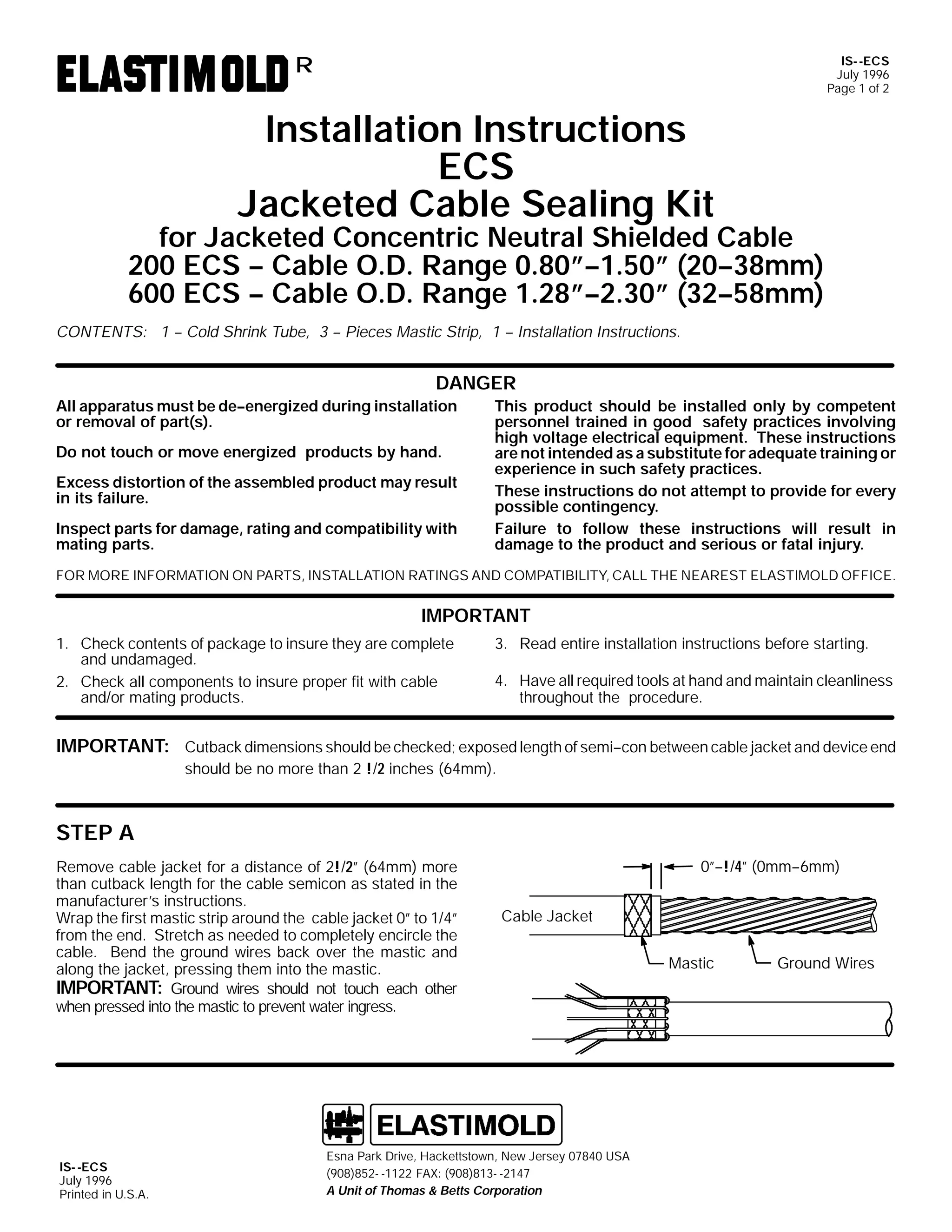 IS- -ECS
July 1996
Page 1 of 2

R

Installation Instructions
ECS
Jacketed Cable Sealing Kit

for Jacketed Concentric Neutral Shielded Cable
200 ECS -- Cable O.D. Range 0.80”--1.50” (20--38mm)
600 ECS -- Cable O.D. Range 1.28”--2.30” (32--58mm)
CONTENTS: 1 -- Cold Shrink Tube, 3 -- Pieces Mastic Strip, 1 -- Installation Instructions.

DANGER
All apparatus must be de--energized during installation
or removal of part(s).
Do not touch or move energized products by hand.
Excess distortion of the assembled product may result
in its failure.
Inspect parts for damage, rating and compatibility with
mating parts.

This product should be installed only by competent
personnel trained in good safety practices involving
high voltage electrical equipment. These instructions
are not intended as a substitute for adequate training or
experience in such safety practices.
These instructions do not attempt to provide for every
possible contingency.
Failure to follow these instructions will result in
damage to the product and serious or fatal injury.

FOR MORE INFORMATION ON PARTS, INSTALLATION RATINGS AND COMPATIBILITY, CALL THE NEAREST ELASTIMOLD OFFICE.

IMPORTANT
1. Check contents of package to insure they are complete
and undamaged.
2. Check all components to insure proper fit with cable
and/or mating products.

3. Read entire installation instructions before starting.
4. Have all required tools at hand and maintain cleanliness
throughout the procedure.

IMPORTANT: Cutback dimensions should be checked; exposed length of semi--con between cable jacket and device end
should be no more than 2 !/2 inches (64mm).

STEP A
Remove cable jacket for a distance of 2!/2” (64mm) more
than cutback length for the cable semicon as stated in the
manufacturer’s instructions.
Wrap the first mastic strip around the cable jacket 0” to 1/4”
from the end. Stretch as needed to completely encircle the
cable. Bend the ground wires back over the mastic and
along the jacket, pressing them into the mastic.
IMPORTANT: Ground wires should not touch each other
when pressed into the mastic to prevent water ingress.

IS- -ECS
July 1996
Printed in U.S.A.

0”--!/4” (0mm--6mm)
Cable Jacket

Esna Park Drive, Hackettstown, New Jersey 07840 USA
(908)852- -1122 FAX: (908)813- -2147
A Unit of Thomas & Betts Corporation

Mastic

Ground Wires

 