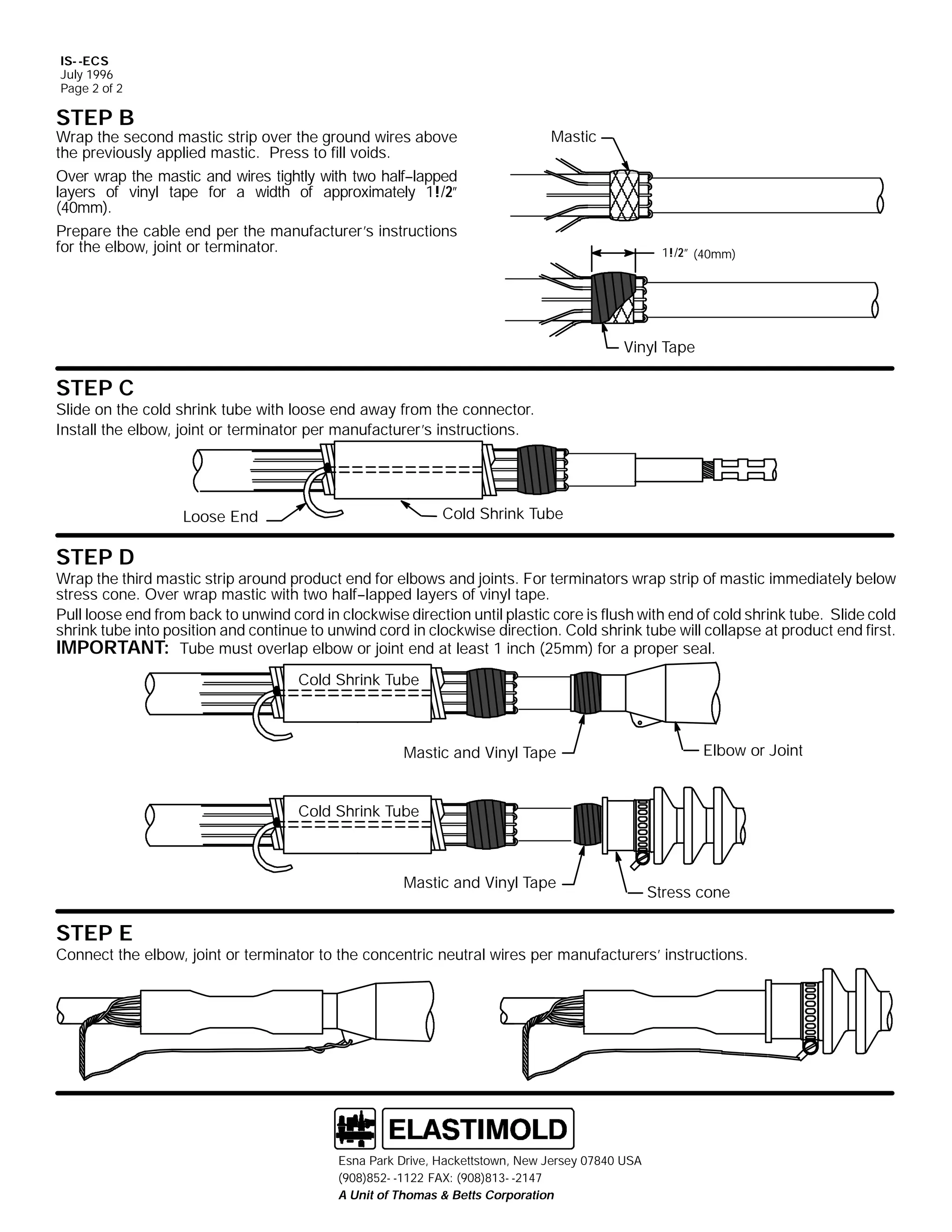 IS- -ECS
July 1996
Page 2 of 2

STEP B

Wrap the second mastic strip over the ground wires above
the previously applied mastic. Press to fill voids.
Over wrap the mastic and wires tightly with two half--lapped
layers of vinyl tape for a width of approximately 1!/2”
(40mm).
Prepare the cable end per the manufacturer’s instructions
for the elbow, joint or terminator.

Mastic

1!/2” (40mm)

Vinyl Tape

STEP C

Slide on the cold shrink tube with loose end away from the connector.
Install the elbow, joint or terminator per manufacturer’s instructions.

Cold Shrink Tube

Loose End

STEP D

Wrap the third mastic strip around product end for elbows and joints. For terminators wrap strip of mastic immediately below
stress cone. Over wrap mastic with two half--lapped layers of vinyl tape.
Pull loose end from back to unwind cord in clockwise direction until plastic core is flush with end of cold shrink tube. Slide cold
shrink tube into position and continue to unwind cord in clockwise direction. Cold shrink tube will collapse at product end first.
IMPORTANT: Tube must overlap elbow or joint end at least 1 inch (25mm) for a proper seal.
Cold Shrink Tube

Mastic and Vinyl Tape

Elbow or Joint

Cold Shrink Tube

Mastic and Vinyl Tape

STEP E

Stress cone

Connect the elbow, joint or terminator to the concentric neutral wires per manufacturers’ instructions.

Esna Park Drive, Hackettstown, New Jersey 07840 USA
(908)852- -1122 FAX: (908)813- -2147
A Unit of Thomas & Betts Corporation

 