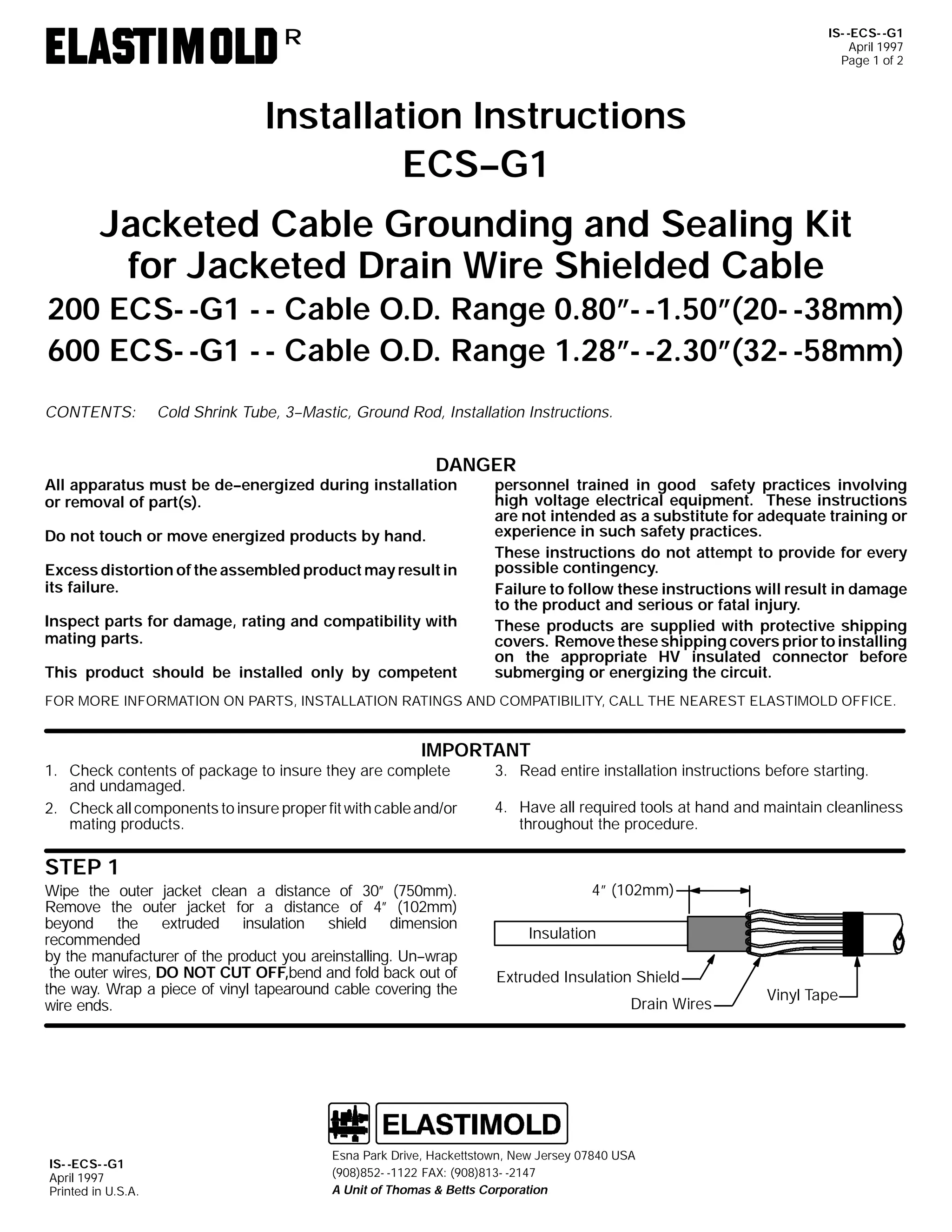 IS- -ECS- -G1
April 1997
Page 1 of 2

R

Installation Instructions
ECS--G1
Jacketed Cable Grounding and Sealing Kit
for Jacketed Drain Wire Shielded Cable

200 ECS- -G1 - - Cable O.D. Range 0.80”- -1.50”(20- -38mm)
600 ECS- -G1 - - Cable O.D. Range 1.28”- -2.30”(32- -58mm)
CONTENTS:

Cold Shrink Tube, 3--Mastic, Ground Rod, Installation Instructions.

DANGER

All apparatus must be de--energized during installation
or removal of part(s).
Do not touch or move energized products by hand.

Excess distortion of the assembled product may result in
its failure.
Inspect parts for damage, rating and compatibility with
mating parts.
This product should be installed only by competent

personnel trained in good safety practices involving
high voltage electrical equipment. These instructions
are not intended as a substitute for adequate training or
experience in such safety practices.
These instructions do not attempt to provide for every
possible contingency.
Failure to follow these instructions will result in damage
to the product and serious or fatal injury.
These products are supplied with protective shipping
covers. Remove these shipping covers prior to installing
on the appropriate HV insulated connector before
submerging or energizing the circuit.

FOR MORE INFORMATION ON PARTS, INSTALLATION RATINGS AND COMPATIBILITY, CALL THE NEAREST ELASTIMOLD OFFICE.

IMPORTANT
1. Check contents of package to insure they are complete
and undamaged.
2. Check all components to insure proper fit with cable and/or
mating products.

3. Read entire installation instructions before starting.
4. Have all required tools at hand and maintain cleanliness
throughout the procedure.

STEP 1
Wipe the outer jacket clean a distance of 30” (750mm).
Remove the outer jacket for a distance of 4” (102mm)
beyond the extruded insulation shield dimension
recommended
by the manufacturer of the product you areinstalling. Un--wrap
the outer wires, DO NOT CUT OFF,bend and fold back out of
the way. Wrap a piece of vinyl tapearound cable covering the
wire ends.

IS- -ECS- -G1
April 1997
Printed in U.S.A.

4” (102mm)
Insulation
Extruded Insulation Shield
Drain Wires

Esna Park Drive, Hackettstown, New Jersey 07840 USA
(908)852- -1122 FAX: (908)813- -2147
A Unit of Thomas & Betts Corporation

Vinyl Tape

 