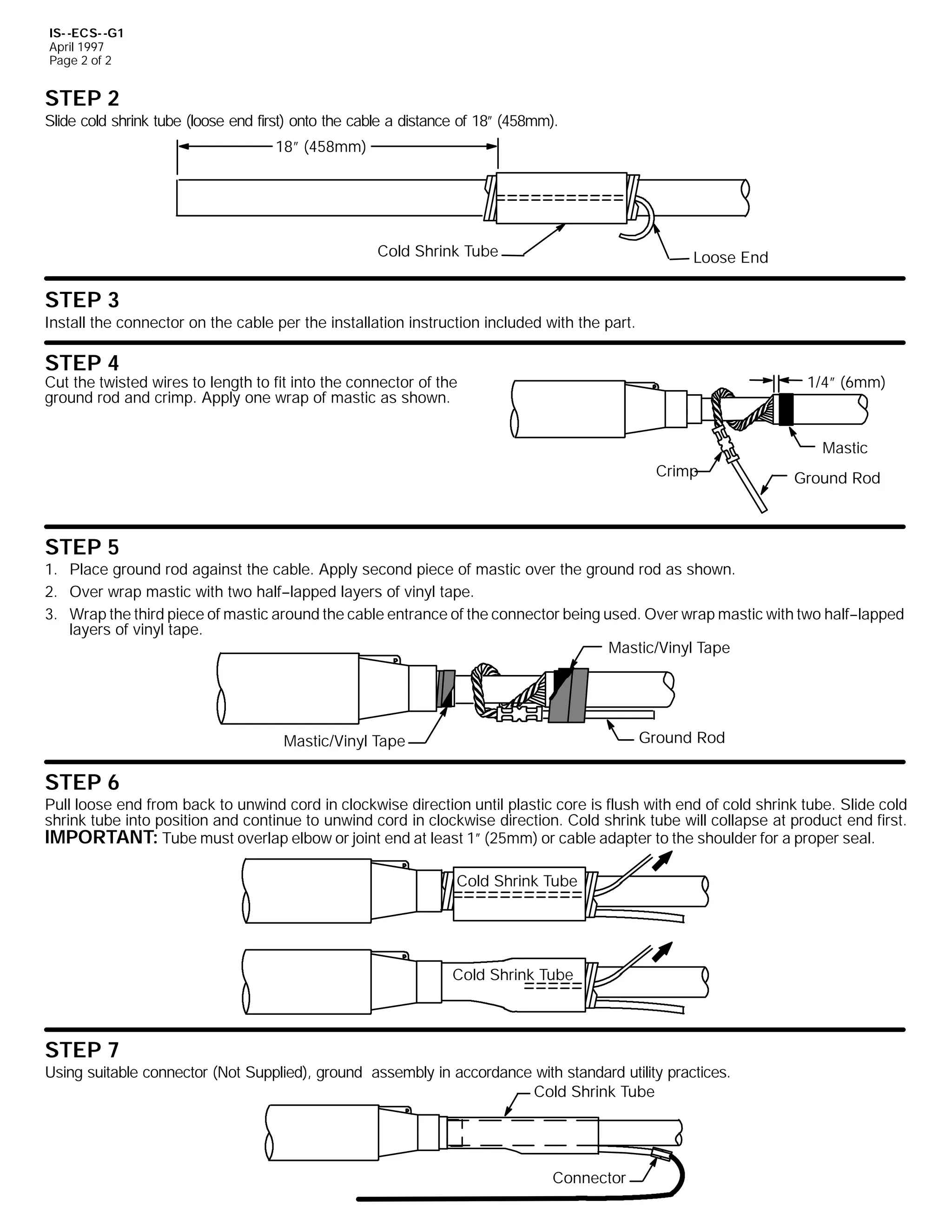 IS- -ECS- -G1
April 1997
Page 2 of 2

STEP 2
Slide cold shrink tube (loose end first) onto the cable a distance of 18” (458mm).
18” (458mm)

Cold Shrink Tube

Loose End

STEP 3
Install the connector on the cable per the installation instruction included with the part.

STEP 4

1/4” (6mm)

Cut the twisted wires to length to fit into the connector of the
ground rod and crimp. Apply one wrap of mastic as shown.

Mastic
Crimp

Ground Rod

STEP 5
1. Place ground rod against the cable. Apply second piece of mastic over the ground rod as shown.
2. Over wrap mastic with two half--lapped layers of vinyl tape.
3. Wrap the third piece of mastic around the cable entrance of the connector being used. Over wrap mastic with two half--lapped
layers of vinyl tape.
Mastic/Vinyl Tape

Ground Rod

Mastic/Vinyl Tape

STEP 6
Pull loose end from back to unwind cord in clockwise direction until plastic core is flush with end of cold shrink tube. Slide cold
shrink tube into position and continue to unwind cord in clockwise direction. Cold shrink tube will collapse at product end first.
IMPORTANT: Tube must overlap elbow or joint end at least 1” (25mm) or cable adapter to the shoulder for a proper seal.
Cold Shrink Tube

Cold Shrink Tube

STEP 7
Using suitable connector (Not Supplied), ground assembly in accordance with standard utility practices.
Cold Shrink Tube

Connector

 