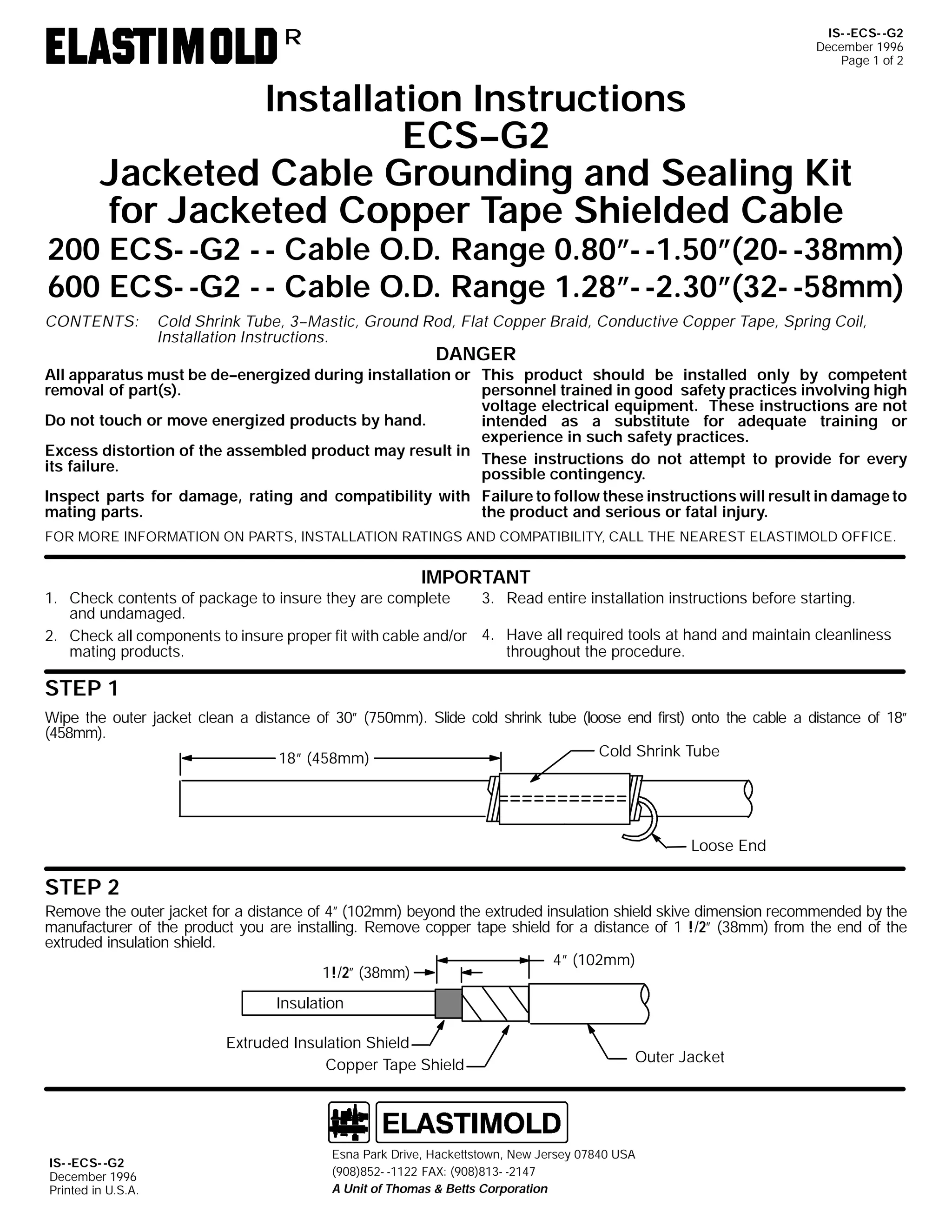 IS- -ECS- -G2
December 1996
Page 1 of 2

R

Installation Instructions
ECS--G2
Jacketed Cable Grounding and Sealing Kit
for Jacketed Copper Tape Shielded Cable

200 ECS- -G2 - - Cable O.D. Range 0.80”- -1.50”(20- -38mm)
600 ECS- -G2 - - Cable O.D. Range 1.28”- -2.30”(32- -58mm)
CONTENTS:

Cold Shrink Tube, 3--Mastic, Ground Rod, Flat Copper Braid, Conductive Copper Tape, Spring Coil,
Installation Instructions.

DANGER

All apparatus must be de--energized during installation or This product should be installed only by competent
removal of part(s).
personnel trained in good safety practices involving high
voltage electrical equipment. These instructions are not
Do not touch or move energized products by hand.
intended as a substitute for adequate training or
experience in such safety practices.
Excess distortion of the assembled product may result in
These instructions do not attempt to provide for every
its failure.
possible contingency.
Inspect parts for damage, rating and compatibility with Failure to follow these instructions will result in damage to
mating parts.
the product and serious or fatal injury.
FOR MORE INFORMATION ON PARTS, INSTALLATION RATINGS AND COMPATIBILITY, CALL THE NEAREST ELASTIMOLD OFFICE.

IMPORTANT
3. Read entire installation instructions before starting.
1. Check contents of package to insure they are complete
and undamaged.
2. Check all components to insure proper fit with cable and/or 4. Have all required tools at hand and maintain cleanliness
mating products.
throughout the procedure.

STEP 1
Wipe the outer jacket clean a distance of 30” (750mm). Slide cold shrink tube (loose end first) onto the cable a distance of 18”
(458mm).
Cold Shrink Tube
18” (458mm)

Loose End

STEP 2
Remove the outer jacket for a distance of 4” (102mm) beyond the extruded insulation shield skive dimension recommended by the
manufacturer of the product you are installing. Remove copper tape shield for a distance of 1 !/2” (38mm) from the end of the
extruded insulation shield.
4” (102mm)
1!/2” (38mm)
Insulation
Extruded Insulation Shield
Copper Tape Shield

IS- -ECS- -G2
December 1996
Printed in U.S.A.

Outer Jacket

Esna Park Drive, Hackettstown, New Jersey 07840 USA
(908)852- -1122 FAX: (908)813- -2147
A Unit of Thomas & Betts Corporation

 