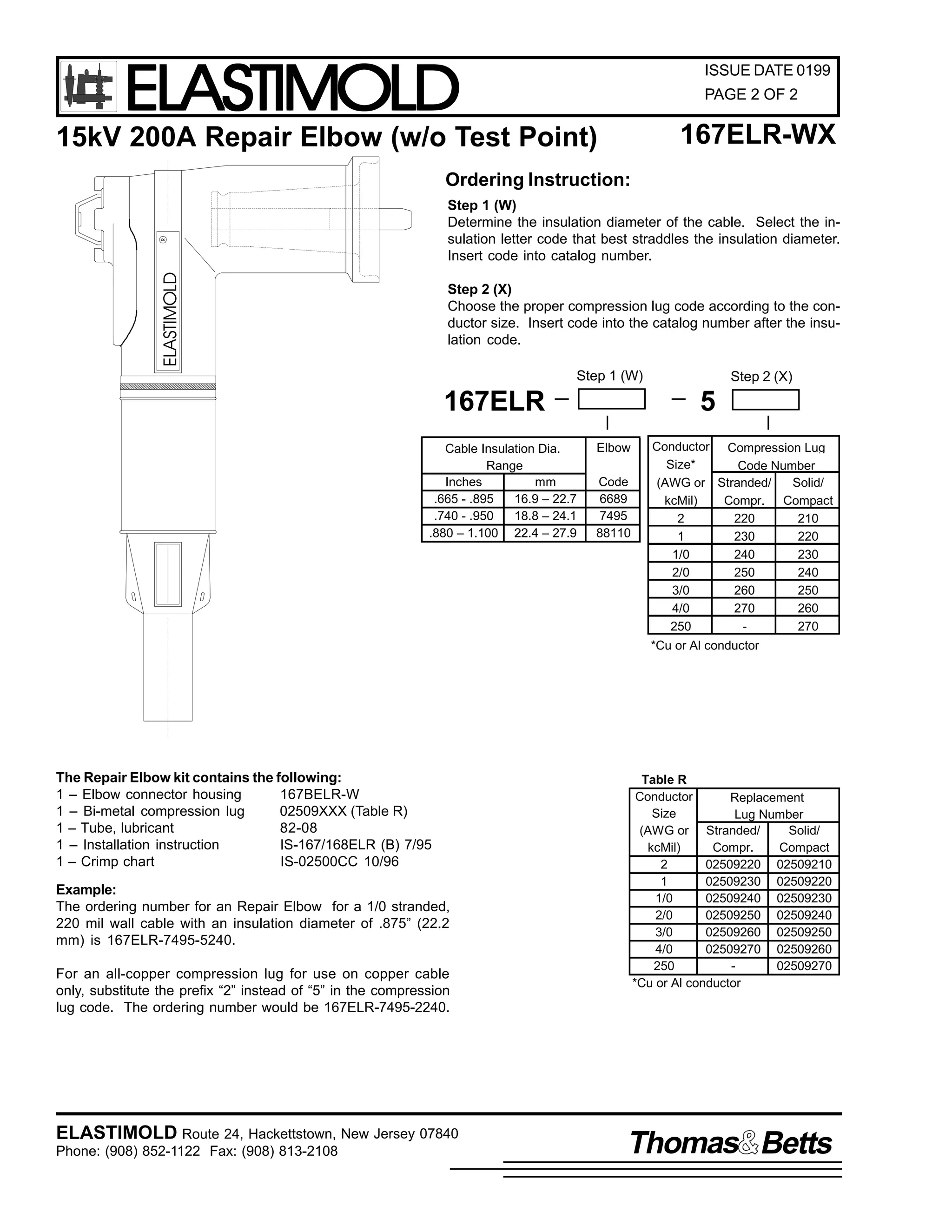 ELASTIMOLD

ISSUE DATE 0199
PAGE 2 OF 2

167ELR-WX

15kV 200A Repair Elbow (w/o Test Point)
Ordering Instruction:

ELASTIMOLD

R

Step 1 (W)
Determine the insulation diameter of the cable. Select the insulation letter code that best straddles the insulation diameter.
Insert code into catalog number.
Step 2 (X)
Choose the proper compression lug code according to the conductor size. Insert code into the catalog number after the insulation code.
Step 1 (W)

167ELR
Cable Insulation Dia.
Range
Inches
mm
.665 - .895
16.9 – 22.7
.740 - .950
18.8 – 24.1
.880 – 1.100 22.4 – 27.9

Step 2 (X)

5
Elbow
Code
6689
7495
88110

Conductor Compression Lug
Size*
Code Number
(AWG or Stranded/
Solid/
kcMil)
Compr. Compact
2
220
210
1
230
220
1/0
240
230
2/0
250
240
3/0
260
250
4/0
270
260
250
270
*Cu or Al conductor

The Repair Elbow kit contains the following:
1 – Elbow connector housing
167BELR-W
1 – Bi-metal compression lug
02509XXX (Table R)
1 – Tube, lubricant
82-08
1 – Installation instruction
IS-167/168ELR (B) 7/95
1 – Crimp chart
IS-02500CC 10/96
Example:
The ordering number for an Repair Elbow for a 1/0 stranded,
220 mil wall cable with an insulation diameter of .875” (22.2
mm) is 167ELR-7495-5240.
For an all-copper compression lug for use on copper cable
only, substitute the prefix “2” instead of “5” in the compression
lug code. The ordering number would be 167ELR-7495-2240.

ELASTIMOLD Route 24, Hackettstown, New Jersey 07840
Phone: (908) 852-1122 Fax: (908) 813-2108

Table R
Conductor
Replacement
Size
Lug Number
(AWG or Stranded/
Solid/
kcMil)
Compr.
Compact
2
02509220 02509210
1
02509230 02509220
1/0
02509240 02509230
2/0
02509250 02509240
3/0
02509260 02509250
4/0
02509270 02509260
250
02509270
*Cu or Al conductor

Thomas Betts

 