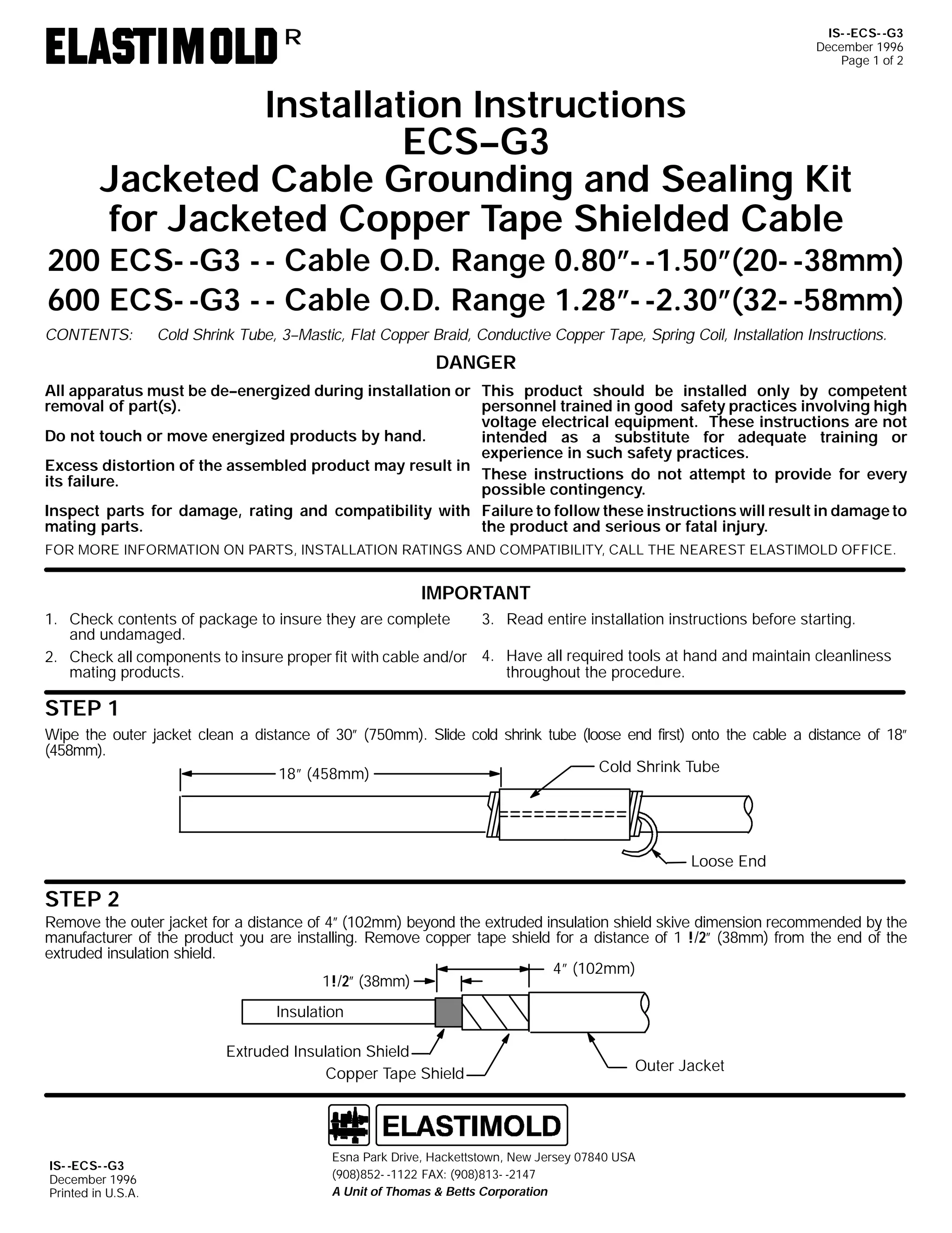 IS- -ECS- -G3
December 1996
Page 1 of 2

R

Installation Instructions
ECS--G3
Jacketed Cable Grounding and Sealing Kit
for Jacketed Copper Tape Shielded Cable

200 ECS- -G3 - - Cable O.D. Range 0.80”- -1.50”(20- -38mm)
600 ECS- -G3 - - Cable O.D. Range 1.28”- -2.30”(32- -58mm)
CONTENTS:

Cold Shrink Tube, 3--Mastic, Flat Copper Braid, Conductive Copper Tape, Spring Coil, Installation Instructions.

DANGER
All apparatus must be de--energized during installation or This product should be installed only by competent
removal of part(s).
personnel trained in good safety practices involving high
voltage electrical equipment. These instructions are not
Do not touch or move energized products by hand.
intended as a substitute for adequate training or
experience in such safety practices.
Excess distortion of the assembled product may result in
These instructions do not attempt to provide for every
its failure.
possible contingency.
Inspect parts for damage, rating and compatibility with Failure to follow these instructions will result in damage to
mating parts.
the product and serious or fatal injury.
FOR MORE INFORMATION ON PARTS, INSTALLATION RATINGS AND COMPATIBILITY, CALL THE NEAREST ELASTIMOLD OFFICE.

IMPORTANT
3. Read entire installation instructions before starting.
1. Check contents of package to insure they are complete
and undamaged.
2. Check all components to insure proper fit with cable and/or 4. Have all required tools at hand and maintain cleanliness
mating products.
throughout the procedure.

STEP 1
Wipe the outer jacket clean a distance of 30” (750mm). Slide cold shrink tube (loose end first) onto the cable a distance of 18”
(458mm).
Cold Shrink Tube
18” (458mm)

Loose End

STEP 2
Remove the outer jacket for a distance of 4” (102mm) beyond the extruded insulation shield skive dimension recommended by the
manufacturer of the product you are installing. Remove copper tape shield for a distance of 1 !/2” (38mm) from the end of the
extruded insulation shield.
4” (102mm)
1!/2” (38mm)
Insulation
Extruded Insulation Shield
Copper Tape Shield

IS- -ECS- -G3
December 1996
Printed in U.S.A.

Outer Jacket

Esna Park Drive, Hackettstown, New Jersey 07840 USA
(908)852- -1122 FAX: (908)813- -2147
A Unit of Thomas & Betts Corporation

 