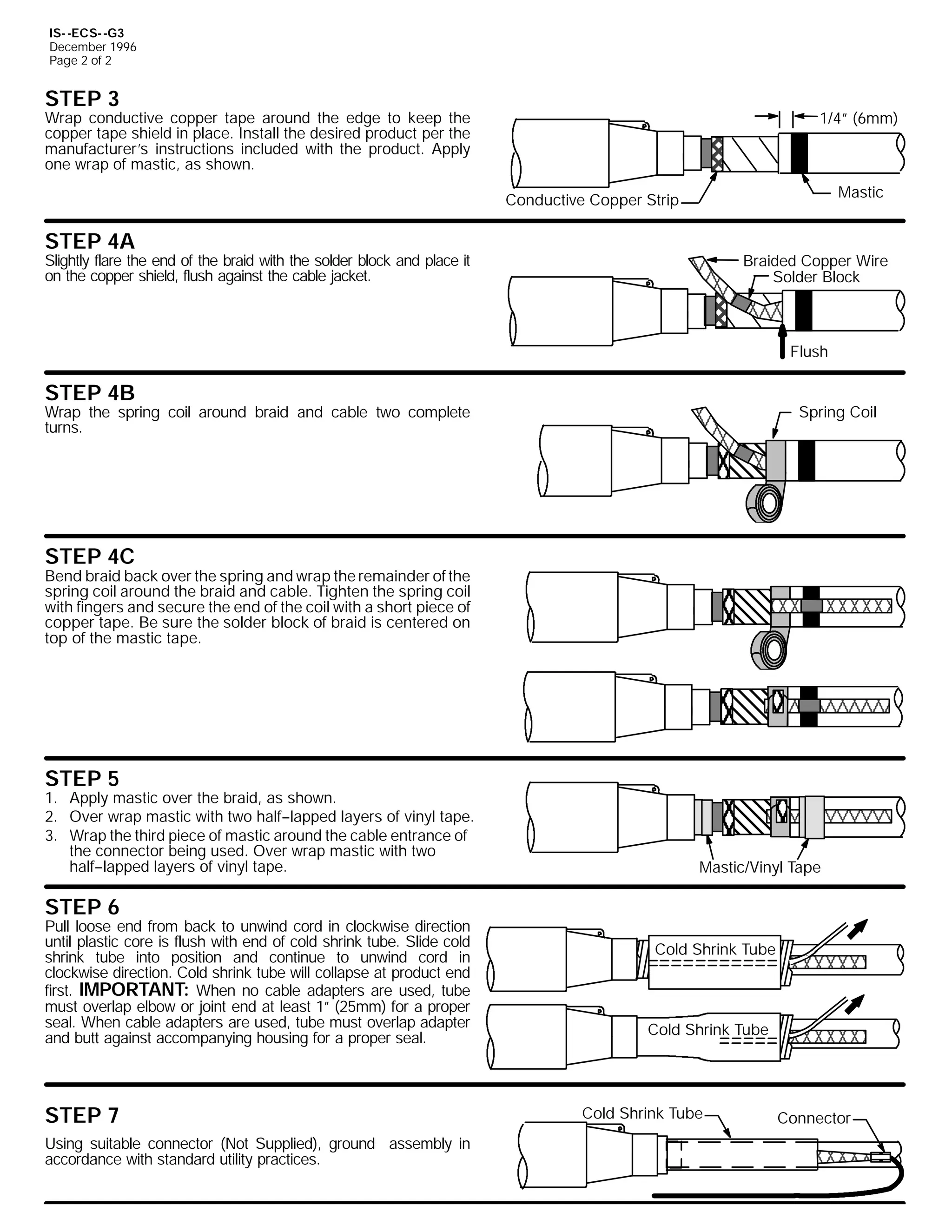 IS- -ECS- -G3
December 1996
Page 2 of 2

STEP 3

1/4” (6mm)

Wrap conductive copper tape around the edge to keep the
copper tape shield in place. Install the desired product per the
manufacturer’s instructions included with the product. Apply
one wrap of mastic, as shown.

Mastic

Conductive Copper Strip

STEP 4A

Slightly flare the end of the braid with the solder block and place it
on the copper shield, flush against the cable jacket.

Braided Copper Wire
Solder Block

Flush

STEP 4B

Wrap the spring coil around braid and cable two complete
turns.

Spring Coil

STEP 4C

Bend braid back over the spring and wrap the remainder of the
spring coil around the braid and cable. Tighten the spring coil
with fingers and secure the end of the coil with a short piece of
copper tape. Be sure the solder block of braid is centered on
top of the mastic tape.

STEP 5

1. Apply mastic over the braid, as shown.
2. Over wrap mastic with two half--lapped layers of vinyl tape.
3. Wrap the third piece of mastic around the cable entrance of
the connector being used. Over wrap mastic with two
half--lapped layers of vinyl tape.

Mastic/Vinyl Tape

STEP 6

Pull loose end from back to unwind cord in clockwise direction
until plastic core is flush with end of cold shrink tube. Slide cold
shrink tube into position and continue to unwind cord in
clockwise direction. Cold shrink tube will collapse at product end
first. IMPORTANT: When no cable adapters are used, tube
must overlap elbow or joint end at least 1” (25mm) for a proper
seal. When cable adapters are used, tube must overlap adapter
and butt against accompanying housing for a proper seal.

STEP 7
Using suitable connector (Not Supplied), ground assembly in
accordance with standard utility practices.

Cold Shrink Tube

Cold Shrink Tube

Cold Shrink Tube

Connector

 