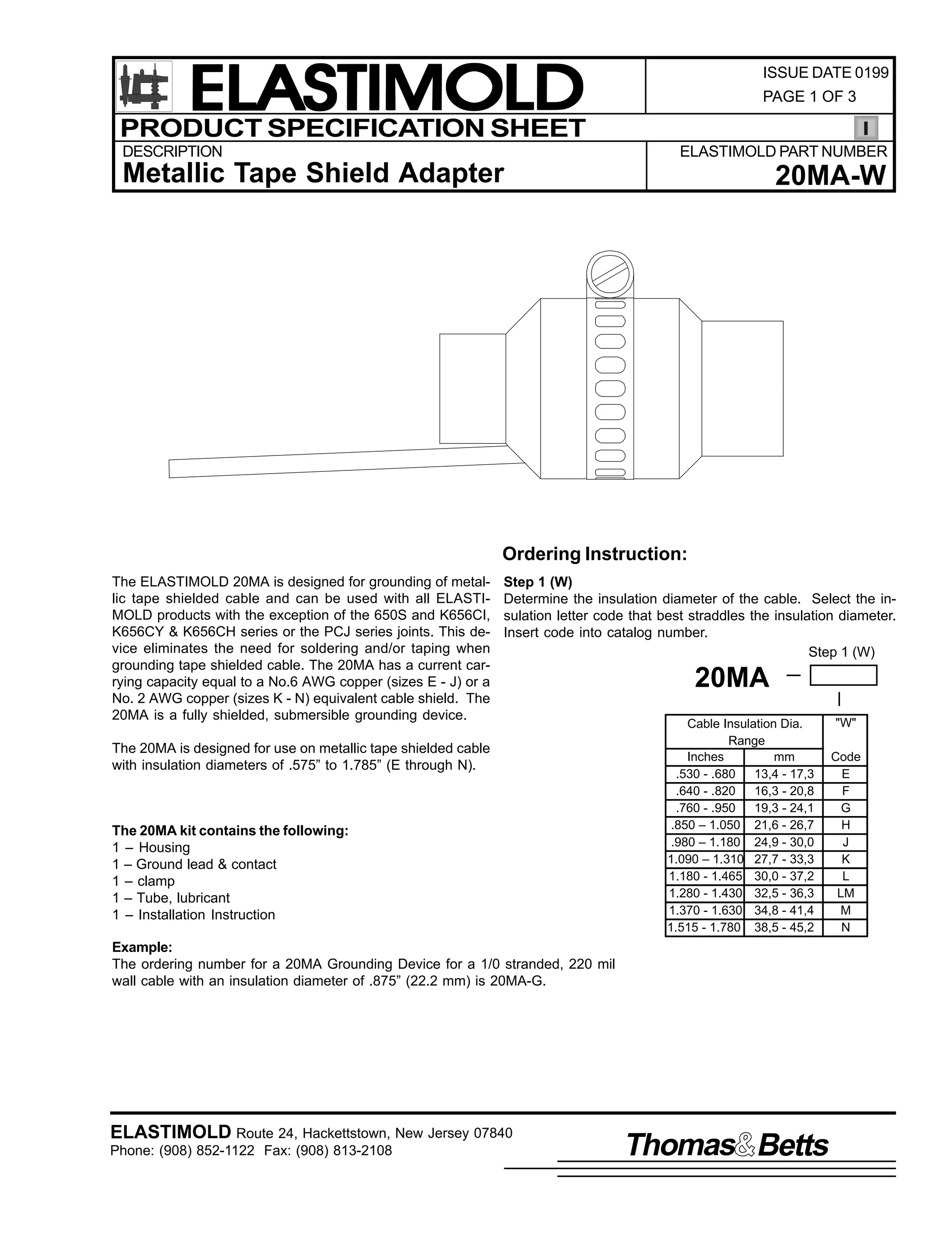ELASTIMOLD
PRODUCT SPECIFICATION SHEET
DESCRIPTION

ISSUE DATE 0199
PAGE 1 OF 3

ELASTIMOLD PART NUMBER

Metallic Tape Shield Adapter

20MA-W

Ordering Instruction:
The ELASTIMOLD 20MA is designed for grounding of metallic tape shielded cable and can be used with all ELASTIMOLD products with the exception of the 650S and K656CI,
K656CY & K656CH series or the PCJ series joints. This device eliminates the need for soldering and/or taping when
grounding tape shielded cable. The 20MA has a current carrying capacity equal to a No.6 AWG copper (sizes E - J) or a
No. 2 AWG copper (sizes K - N) equivalent cable shield. The
20MA is a fully shielded, submersible grounding device.

Step 1 (W)
Determine the insulation diameter of the cable. Select the insulation letter code that best straddles the insulation diameter.
Insert code into catalog number.
Step 1 (W)

The 20MA is designed for use on metallic tape shielded cable
with insulation diameters of .575” to 1.785” (E through N).

The 20MA kit contains the following:
1 – Housing
1 – Ground lead & contact
1 – clamp
1 – Tube, lubricant
1 – Installation Instruction

20MA
Cable Insulation Dia.
Range
Inches
mm
.530 - .680
13,4 - 17,3
.640 - .820
16,3 - 20,8
.760 - .950
19,3 - 24,1
.850 – 1.050 21,6 - 26,7
.980 – 1.180 24,9 - 30,0
1.090 – 1.310 27,7 - 33,3
1.180 - 1.465 30,0 - 37,2
1.280 - 1.430 32,5 - 36,3
1.370 - 1.630 34,8 - 41,4
1.515 - 1.780 38,5 - 45,2

Example:
The ordering number for a 20MA Grounding Device for a 1/0 stranded, 220 mil
wall cable with an insulation diameter of .875” (22.2 mm) is 20MA-G.

ELASTIMOLD Route 24, Hackettstown, New Jersey 07840
Phone: (908) 852-1122 Fax: (908) 813-2108

Thomas Betts

"W"
Code
E
F
G
H
J
K
L
LM
M
N

 