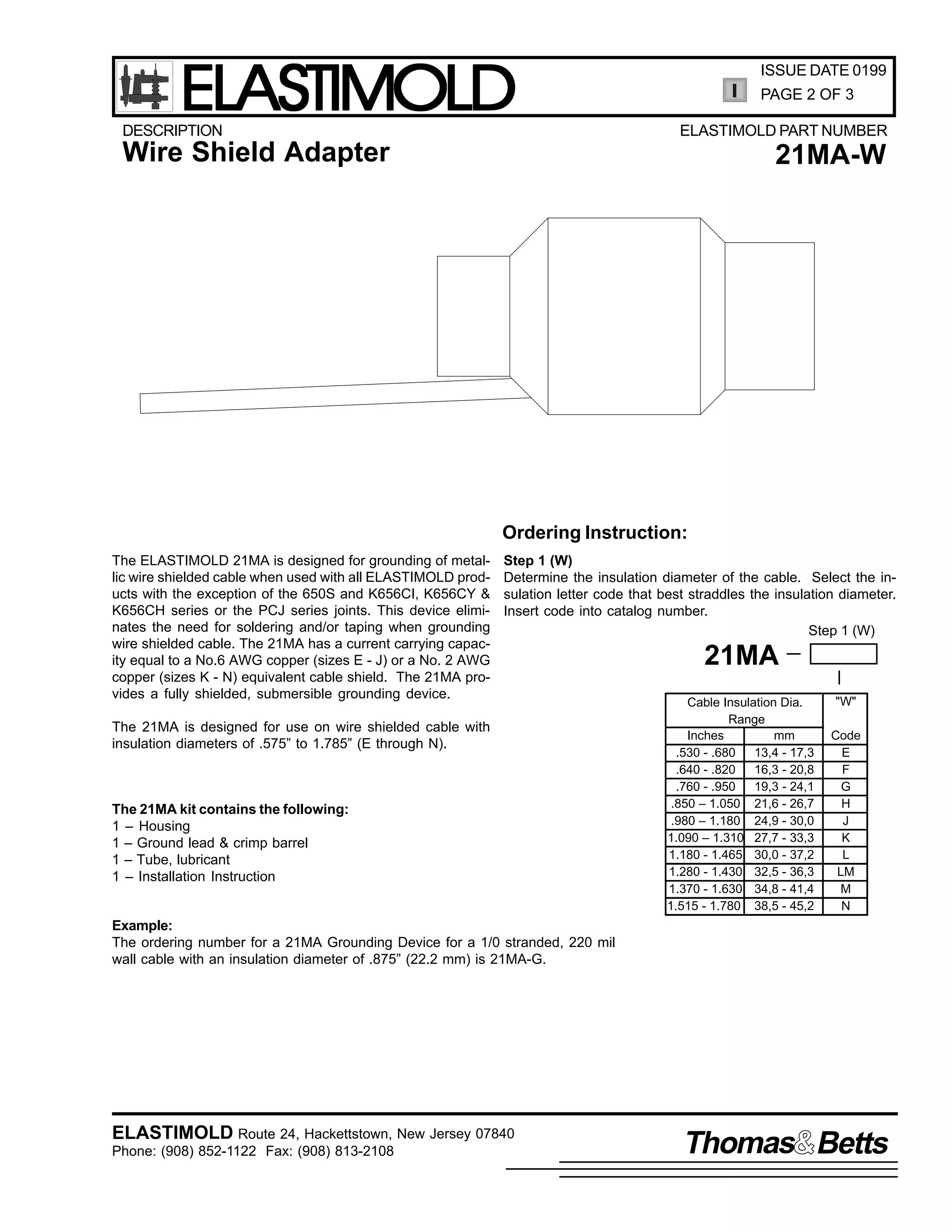 ELASTIMOLD

DESCRIPTION

ISSUE DATE 0199
PAGE 2 OF 3
ELASTIMOLD PART NUMBER

Wire Shield Adapter

21MA-W

Ordering Instruction:
The ELASTIMOLD 21MA is designed for grounding of metallic wire shielded cable when used with all ELASTIMOLD products with the exception of the 650S and K656CI, K656CY &
K656CH series or the PCJ series joints. This device eliminates the need for soldering and/or taping when grounding
wire shielded cable. The 21MA has a current carrying capacity equal to a No.6 AWG copper (sizes E - J) or a No. 2 AWG
copper (sizes K - N) equivalent cable shield. The 21MA provides a fully shielded, submersible grounding device.

Step 1 (W)
Determine the insulation diameter of the cable. Select the insulation letter code that best straddles the insulation diameter.
Insert code into catalog number.
Step 1 (W)

The 21MA is designed for use on wire shielded cable with
insulation diameters of .575” to 1.785” (E through N).

The 21MA kit contains the following:
1 – Housing
1 – Ground lead & crimp barrel
1 – Tube, lubricant
1 – Installation Instruction

21MA
Cable Insulation Dia.
Range
Inches
mm
.530 - .680
13,4 - 17,3
.640 - .820
16,3 - 20,8
.760 - .950
19,3 - 24,1
.850 – 1.050 21,6 - 26,7
.980 – 1.180 24,9 - 30,0
1.090 – 1.310 27,7 - 33,3
1.180 - 1.465 30,0 - 37,2
1.280 - 1.430 32,5 - 36,3
1.370 - 1.630 34,8 - 41,4
1.515 - 1.780 38,5 - 45,2

"W"
Code
E
F
G
H
J
K
L
LM
M
N

Example:
The ordering number for a 21MA Grounding Device for a 1/0 stranded, 220 mil
wall cable with an insulation diameter of .875” (22.2 mm) is 21MA-G.

ELASTIMOLD Route 24, Hackettstown, New Jersey 07840
Phone: (908) 852-1122 Fax: (908) 813-2108

Thomas Betts

 