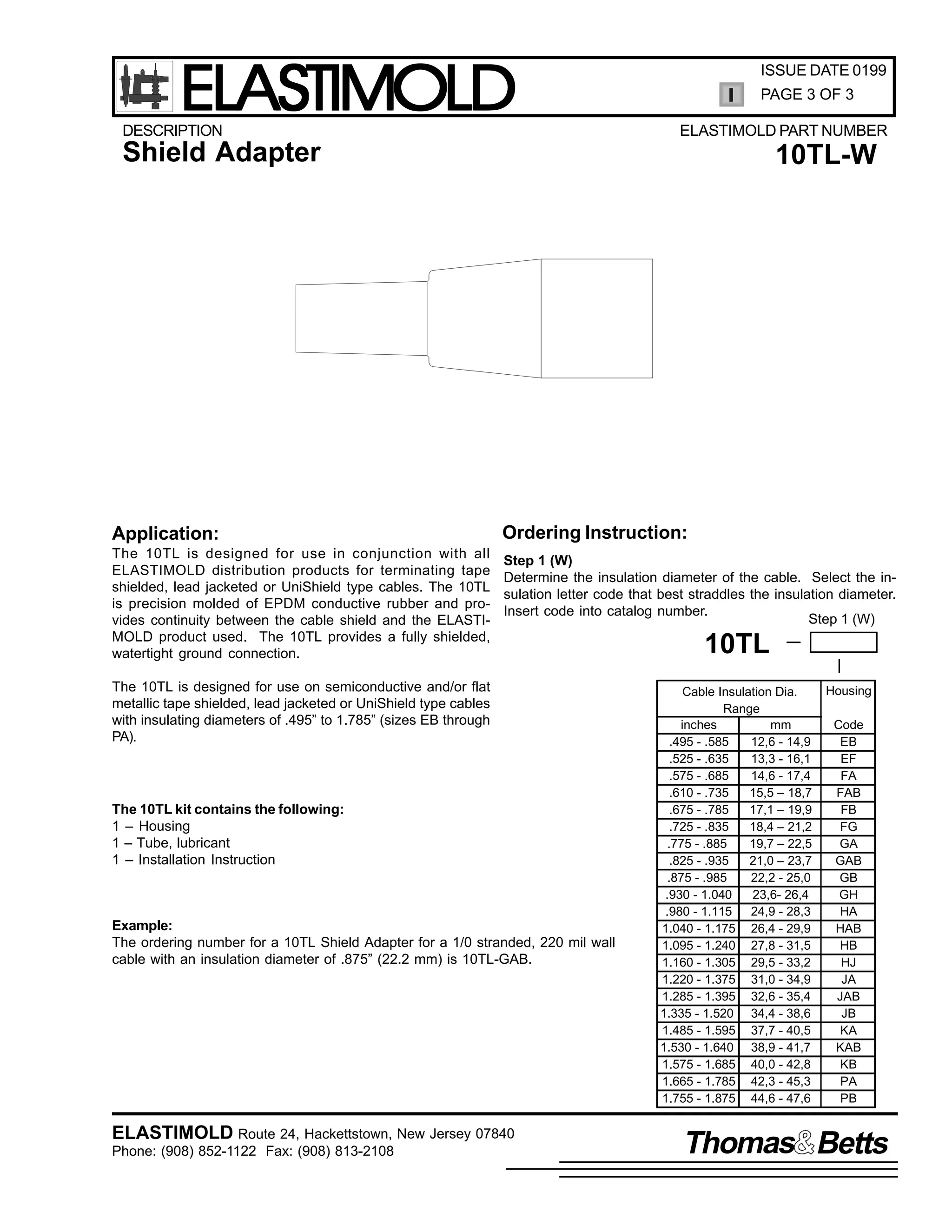 ELASTIMOLD

DESCRIPTION

ISSUE DATE 0199
PAGE 3 OF 3
ELASTIMOLD PART NUMBER

Shield Adapter

Application:
The 10TL is designed for use in conjunction with all
ELASTIMOLD distribution products for terminating tape
shielded, lead jacketed or UniShield type cables. The 10TL
is precision molded of EPDM conductive rubber and provides continuity between the cable shield and the ELASTIMOLD product used. The 10TL provides a fully shielded,
watertight ground connection.

10TL-W

Ordering Instruction:
Step 1 (W)
Determine the insulation diameter of the cable. Select the insulation letter code that best straddles the insulation diameter.
Insert code into catalog number.
Step 1 (W)

The 10TL is designed for use on semiconductive and/or flat
metallic tape shielded, lead jacketed or UniShield type cables
with insulating diameters of .495” to 1.785” (sizes EB through
PA).

The 10TL kit contains the following:
1 – Housing
1 – Tube, lubricant
1 – Installation Instruction

Example:
The ordering number for a 10TL Shield Adapter for a 1/0 stranded, 220 mil wall
cable with an insulation diameter of .875” (22.2 mm) is 10TL-GAB.

ELASTIMOLD Route 24, Hackettstown, New Jersey 07840
Phone: (908) 852-1122 Fax: (908) 813-2108

10TL
Cable Insulation Dia.
Range
inches
mm
.495 - .585
12,6 - 14,9
.525 - .635
13,3 - 16,1
.575 - .685
14,6 - 17,4
.610 - .735
15,5 – 18,7
.675 - .785
17,1 – 19,9
.725 - .835
18,4 – 21,2
.775 - .885
19,7 – 22,5
.825 - .935
21,0 – 23,7
.875 - .985
22,2 - 25,0
.930 - 1.040
23,6- 26,4
.980 - 1.115
24,9 - 28,3
1.040 - 1.175 26,4 - 29,9
1.095 - 1.240 27,8 - 31,5
1.160 - 1.305 29,5 - 33,2
1.220 - 1.375 31,0 - 34,9
1.285 - 1.395 32,6 - 35,4
1.335 - 1.520 34,4 - 38,6
1.485 - 1.595 37,7 - 40,5
1.530 - 1.640 38,9 - 41,7
1.575 - 1.685 40,0 - 42,8
1.665 - 1.785 42,3 - 45,3
1.755 - 1.875 44,6 - 47,6

Housing
Code
EB
EF
FA
FAB
FB
FG
GA
GAB
GB
GH
HA
HAB
HB
HJ
JA
JAB
JB
KA
KAB
KB
PA
PB

Thomas Betts

 