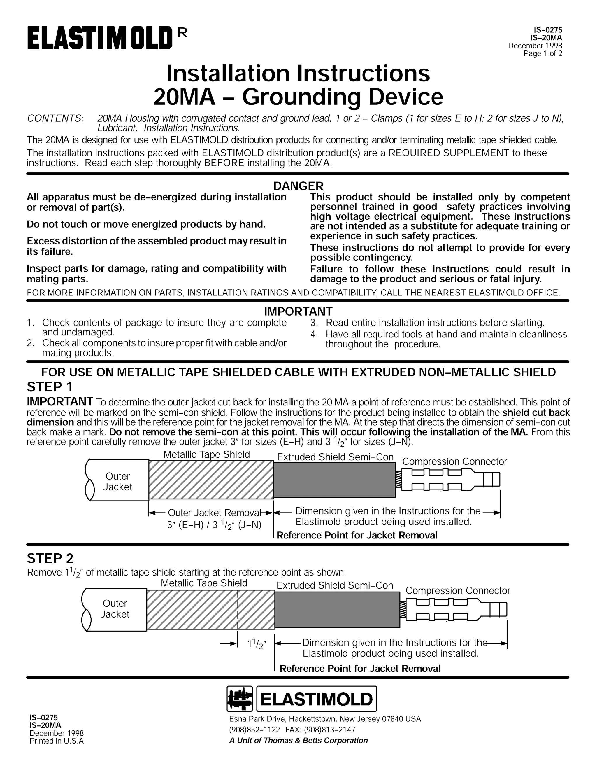 IS--0275
IS--20MA
December 1998
Page 1 of 2

R

Installation Instructions
20MA -- Grounding Device
CONTENTS:

20MA Housing with corrugated contact and ground lead, 1 or 2 -- Clamps (1 for sizes E to H; 2 for sizes J to N),
Lubricant, Installation Instructions.
The 20MA is designed for use with ELASTIMOLD distribution products for connecting and/or terminating metallic tape shielded cable.
The installation instructions packed with ELASTIMOLD distribution product(s) are a REQUIRED SUPPLEMENT to these
instructions. Read each step thoroughly BEFORE installing the 20MA.

DANGER

All apparatus must be de--energized during installation
or removal of part(s).
Do not touch or move energized products by hand.

Excess distortion of the assembled product may result in
its failure.
Inspect parts for damage, rating and compatibility with
mating parts.

This product should be installed only by competent
personnel trained in good safety practices involving
high voltage electrical equipment. These instructions
are not intended as a substitute for adequate training or
experience in such safety practices.
These instructions do not attempt to provide for every
possible contingency.
Failure to follow these instructions could result in
damage to the product and serious or fatal injury.

FOR MORE INFORMATION ON PARTS, INSTALLATION RATINGS AND COMPATIBILITY, CALL THE NEAREST ELASTIMOLD OFFICE.

IMPORTANT

1. Check contents of package to insure they are complete
and undamaged.
2. Check all components to insure proper fit with cable and/or
mating products.

3. Read entire installation instructions before starting.
4. Have all required tools at hand and maintain cleanliness
throughout the procedure.

FOR USE ON METALLIC TAPE SHIELDED CABLE WITH EXTRUDED NON--METALLIC SHIELD

STEP 1

IMPORTANT To determine the outer jacket cut back for installing the 20 MA a point of reference must be established. This point of

reference will be marked on the semi--con shield. Follow the instructions for the product being installed to obtain the shield cut back
dimension and this will be the reference point for the jacket removal for the MA. At the step that directs the dimension of semi--con cut
back make a mark. Do not remove the semi--con at this point. This will occur following the installation of the MA. From this
reference point carefully remove the outer jacket 3” for sizes (E--H) and 3 1/2” for sizes (J--N).
Metallic Tape Shield
Extruded Shield Semi--Con Compression Connector
Outer
Jacket
Outer Jacket Removal
3” (E--H) / 3 1/2” (J--N)

Dimension given in the Instructions for the
Elastimold product being used installed.
Reference Point for Jacket Removal

STEP 2

Remove 11/2” of metallic tape shield starting at the reference point as shown.
Metallic Tape Shield
Extruded Shield Semi--Con

Compression Connector

Outer
Jacket
11/2”

Dimension given in the Instructions for the
Elastimold product being used installed.
Reference Point for Jacket Removal

IS--0275
IS--20MA
December 1998
Printed in U.S.A.

Esna Park Drive, Hackettstown, New Jersey 07840 USA
(908)852--1122 FAX: (908)813--2147
A Unit of Thomas & Betts Corporation

 