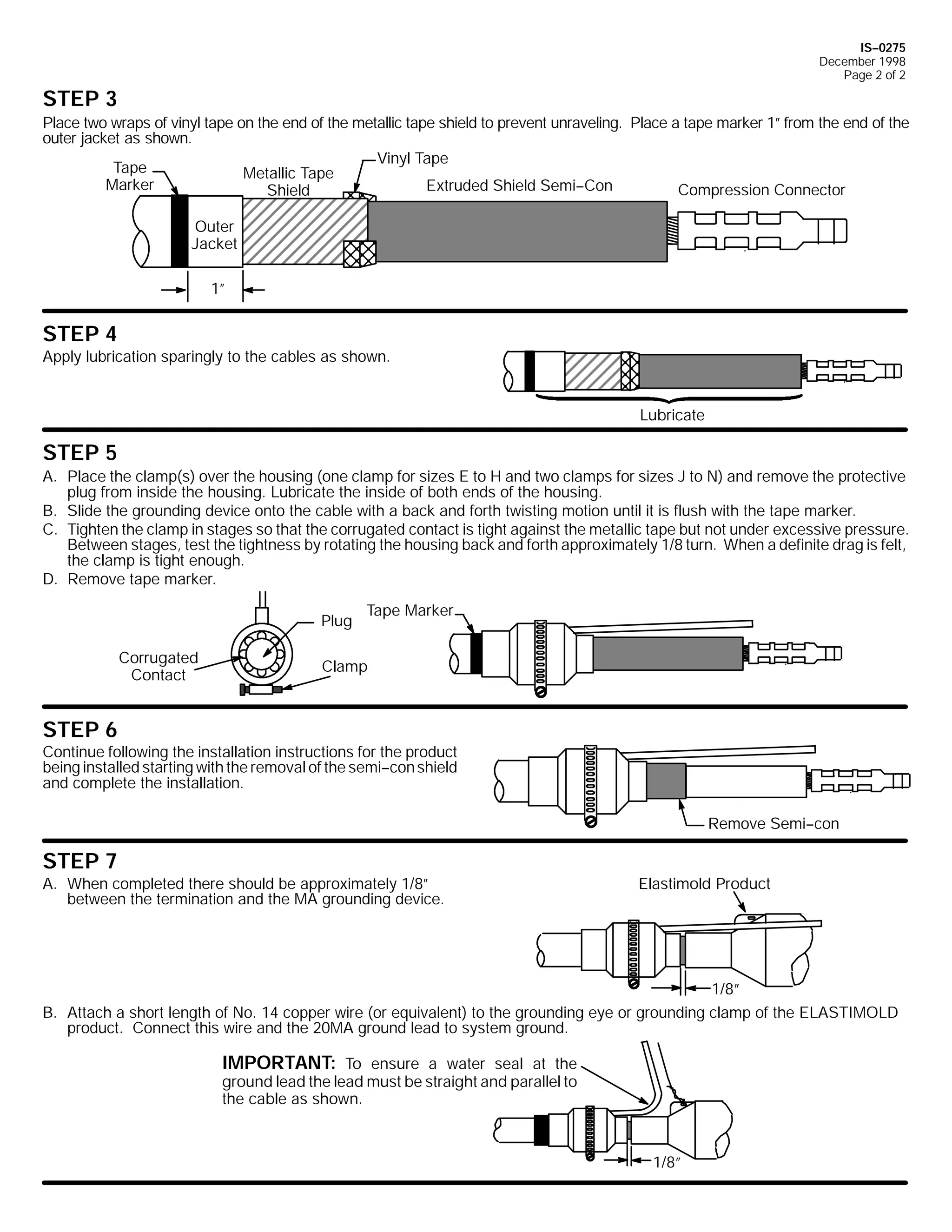 IS--0275
December 1998
Page 2 of 2

STEP 3
Place two wraps of vinyl tape on the end of the metallic tape shield to prevent unraveling. Place a tape marker 1” from the end of the
outer jacket as shown.
Vinyl Tape
Tape
Metallic Tape
Marker
Extruded Shield Semi--Con
Compression Connector
Shield
Outer
Jacket
1”

STEP 4
Apply lubrication sparingly to the cables as shown.

Lubricate

STEP 5
A. Place the clamp(s) over the housing (one clamp for sizes E to H and two clamps for sizes J to N) and remove the protective
plug from inside the housing. Lubricate the inside of both ends of the housing.
B. Slide the grounding device onto the cable with a back and forth twisting motion until it is flush with the tape marker.
C. Tighten the clamp in stages so that the corrugated contact is tight against the metallic tape but not under excessive pressure.
Between stages, test the tightness by rotating the housing back and forth approximately 1/8 turn. When a definite drag is felt,
the clamp is tight enough.
D. Remove tape marker.
Plug
Corrugated
Contact

Tape Marker

Clamp

STEP 6
Continue following the installation instructions for the product
being installed starting with the removal of the semi--con shield
and complete the installation.
Remove Semi--con

STEP 7
A. When completed there should be approximately 1/8”
between the termination and the MA grounding device.

Elastimold Product

1/8”
B. Attach a short length of No. 14 copper wire (or equivalent) to the grounding eye or grounding clamp of the ELASTIMOLD
product. Connect this wire and the 20MA ground lead to system ground.

IMPORTANT: To ensure a water seal at the
ground lead the lead must be straight and parallel to
the cable as shown.
1/8”

 
