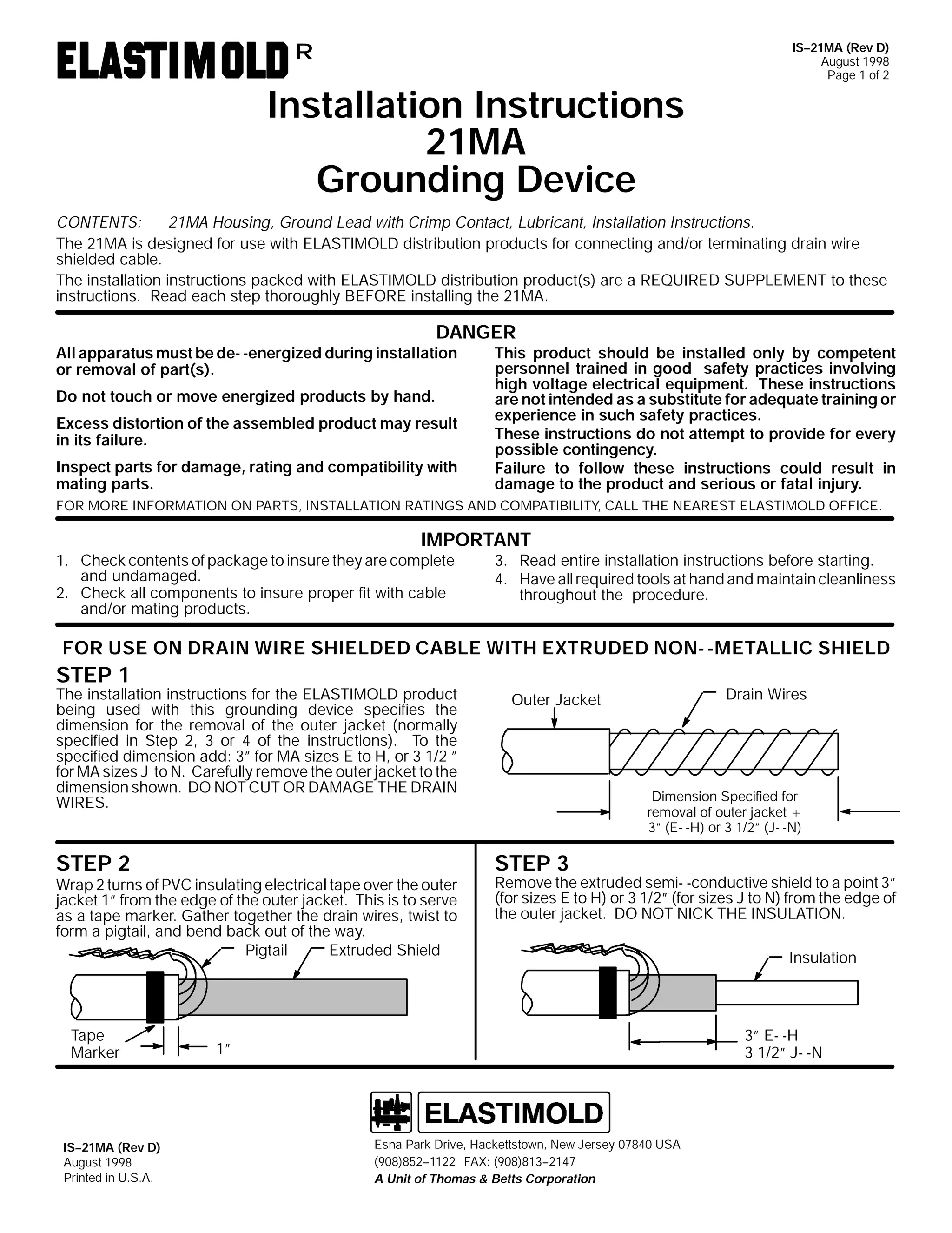 R

Installation Instructions
21MA
Grounding Device

IS--21MA (Rev D)
August 1998
Page 1 of 2

CONTENTS:
21MA Housing, Ground Lead with Crimp Contact, Lubricant, Installation Instructions.
The 21MA is designed for use with ELASTIMOLD distribution products for connecting and/or terminating drain wire
shielded cable.
The installation instructions packed with ELASTIMOLD distribution product(s) are a REQUIRED SUPPLEMENT to these
instructions. Read each step thoroughly BEFORE installing the 21MA.

DANGER

All apparatus must be de- -energized during installation
or removal of part(s).
Do not touch or move energized products by hand.

Excess distortion of the assembled product may result
in its failure.
Inspect parts for damage, rating and compatibility with
mating parts.

This product should be installed only by competent
personnel trained in good safety practices involving
high voltage electrical equipment. These instructions
are not intended as a substitute for adequate training or
experience in such safety practices.
These instructions do not attempt to provide for every
possible contingency.
Failure to follow these instructions could result in
damage to the product and serious or fatal injury.

FOR MORE INFORMATION ON PARTS, INSTALLATION RATINGS AND COMPATIBILITY, CALL THE NEAREST ELASTIMOLD OFFICE.

IMPORTANT

1. Check contents of package to insure they are complete
and undamaged.
2. Check all components to insure proper fit with cable
and/or mating products.

3. Read entire installation instructions before starting.
4. Have all required tools at hand and maintain cleanliness
throughout the procedure.

FOR USE ON DRAIN WIRE SHIELDED CABLE WITH EXTRUDED NON- -METALLIC SHIELD

STEP 1

The installation instructions for the ELASTIMOLD product
being used with this grounding device specifies the
dimension for the removal of the outer jacket (normally
specified in Step 2, 3 or 4 of the instructions). To the
specified dimension add: 3” for MA sizes E to H, or 3 1/2 ”
for MA sizes J to N. Carefully remove the outer jacket to the
dimension shown. DO NOT CUT OR DAMAGE THE DRAIN
WIRES.

STEP 2

Wrap 2 turns of PVC insulating electrical tape over the outer
jacket 1” from the edge of the outer jacket. This is to serve
as a tape marker. Gather together the drain wires, twist to
form a pigtail, and bend back out of the way.
Pigtail
Extruded Shield

Tape
Marker

IS--21MA (Rev D)
August 1998
Printed in U.S.A.

Drain Wires

Outer Jacket

Dimension Specified for
removal of outer jacket +
3” (E- -H) or 3 1/2” (J- -N)

STEP 3

Remove the extruded semi- -conductive shield to a point 3”
(for sizes E to H) or 3 1/2” (for sizes J to N) from the edge of
the outer jacket. DO NOT NICK THE INSULATION.
Insulation

3” E- -H
3 1/2” J- -N

1”

Esna Park Drive, Hackettstown, New Jersey 07840 USA
(908)852--1122 FAX: (908)813--2147
A Unit of Thomas & Betts Corporation

 