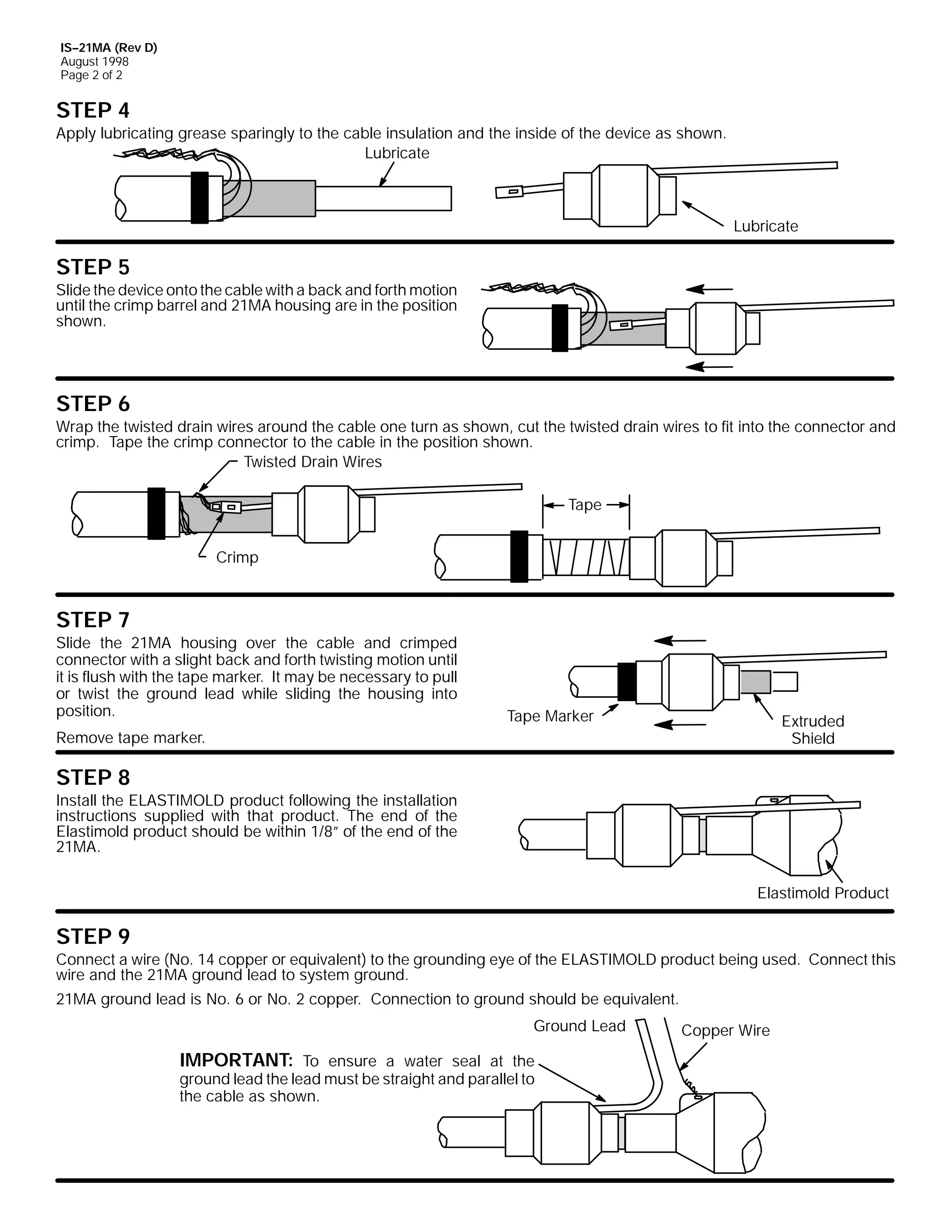 IS--21MA (Rev D)
August 1998
Page 2 of 2

STEP 4

Apply lubricating grease sparingly to the cable insulation and the inside of the device as shown.
Lubricate

Lubricate

STEP 5

Slide the device onto the cable with a back and forth motion
until the crimp barrel and 21MA housing are in the position
shown.

STEP 6

Wrap the twisted drain wires around the cable one turn as shown, cut the twisted drain wires to fit into the connector and
crimp. Tape the crimp connector to the cable in the position shown.
Twisted Drain Wires
Tape
Crimp

STEP 7

Slide the 21MA housing over the cable and crimped
connector with a slight back and forth twisting motion until
it is flush with the tape marker. It may be necessary to pull
or twist the ground lead while sliding the housing into
position.

Tape Marker

Extruded
Shield

Remove tape marker.

STEP 8

Install the ELASTIMOLD product following the installation
instructions supplied with that product. The end of the
Elastimold product should be within 1/8” of the end of the
21MA.
Elastimold Product

STEP 9

Connect a wire (No. 14 copper or equivalent) to the grounding eye of the ELASTIMOLD product being used. Connect this
wire and the 21MA ground lead to system ground.
21MA ground lead is No. 6 or No. 2 copper. Connection to ground should be equivalent.
Ground Lead

IMPORTANT: To ensure a water seal at the
ground lead the lead must be straight and parallel to
the cable as shown.

Copper Wire

 