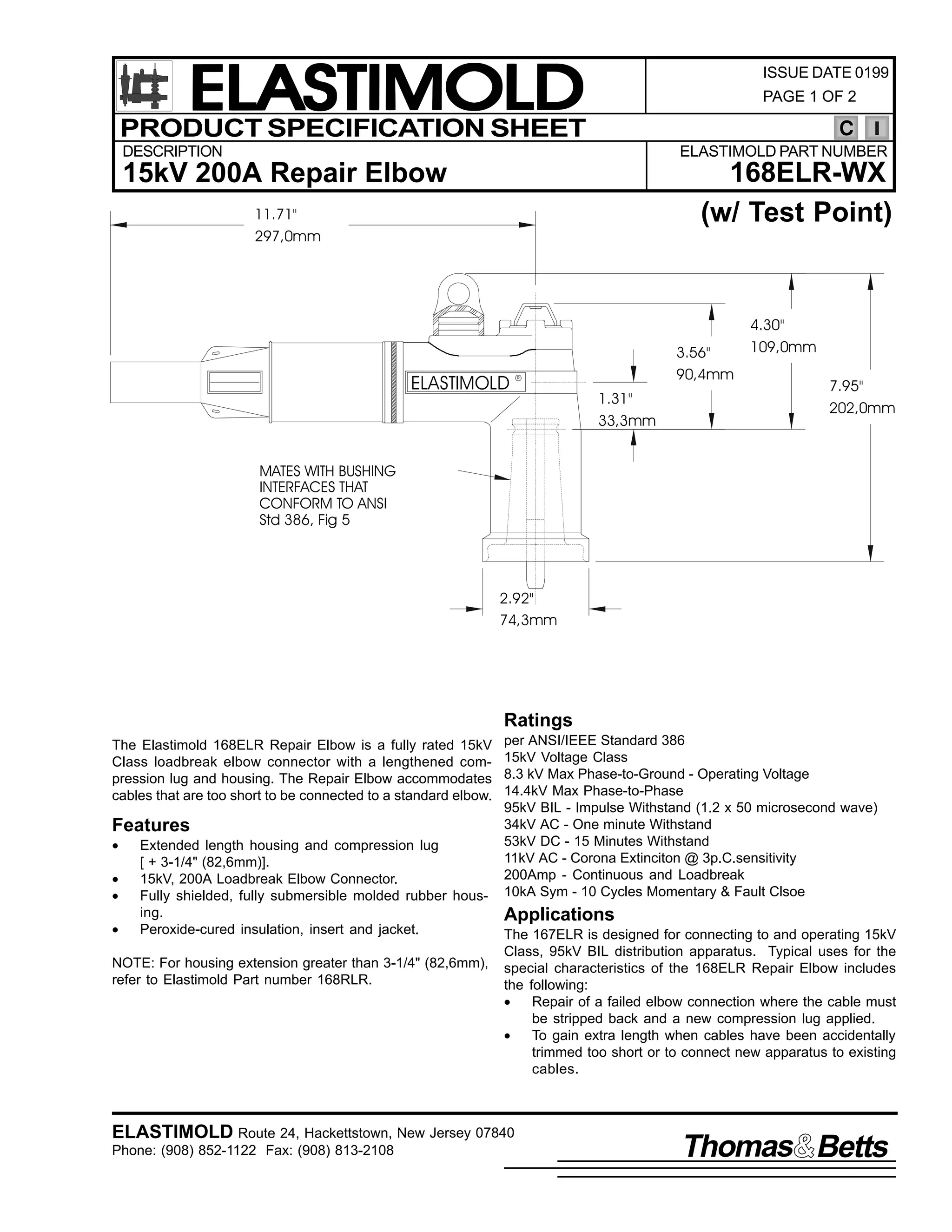ELASTIMOLD
PRODUCT SPECIFICATION SHEET

ISSUE DATE 0199
PAGE 1 OF 2

C

DESCRIPTION

ELASTIMOLD PART NUMBER

168ELR-WX
(w/ Test Point)

15kV 200A Repair Elbow
11.71"
297,0mm

ELASTIMOLD

3.56"
90,4mm

R

1.31"
33,3mm

4.30"
109,0mm
7.95"
202,0mm

MATES WITH BUSHING
INTERFACES THAT
CONFORM TO ANSI
Std 386, Fig 5

2.92"
74,3mm

Ratings
The Elastimold 168ELR Repair Elbow is a fully rated 15kV
Class loadbreak elbow connector with a lengthened compression lug and housing. The Repair Elbow accommodates
cables that are too short to be connected to a standard elbow.

Features
•
•
•
•

Extended length housing and compression lug
[ + 3-1/4" (82,6mm)].
15kV, 200A Loadbreak Elbow Connector.
Fully shielded, fully submersible molded rubber housing.
Peroxide-cured insulation, insert and jacket.

NOTE: For housing extension greater than 3-1/4" (82,6mm),
refer to Elastimold Part number 168RLR.

per ANSI/IEEE Standard 386
15kV Voltage Class
8.3 kV Max Phase-to-Ground - Operating Voltage
14.4kV Max Phase-to-Phase
95kV BIL - Impulse Withstand (1.2 x 50 microsecond wave)
34kV AC - One minute Withstand
53kV DC - 15 Minutes Withstand
11kV AC - Corona Extinciton @ 3p.C.sensitivity
200Amp - Continuous and Loadbreak
10kA Sym - 10 Cycles Momentary & Fault Clsoe

Applications
The 167ELR is designed for connecting to and operating 15kV
Class, 95kV BIL distribution apparatus. Typical uses for the
special characteristics of the 168ELR Repair Elbow includes
the following:
•
Repair of a failed elbow connection where the cable must
be stripped back and a new compression lug applied.
•
To gain extra length when cables have been accidentally
trimmed too short or to connect new apparatus to existing
cables.

ELASTIMOLD Route 24, Hackettstown, New Jersey 07840
Phone: (908) 852-1122 Fax: (908) 813-2108

Thomas Betts

 