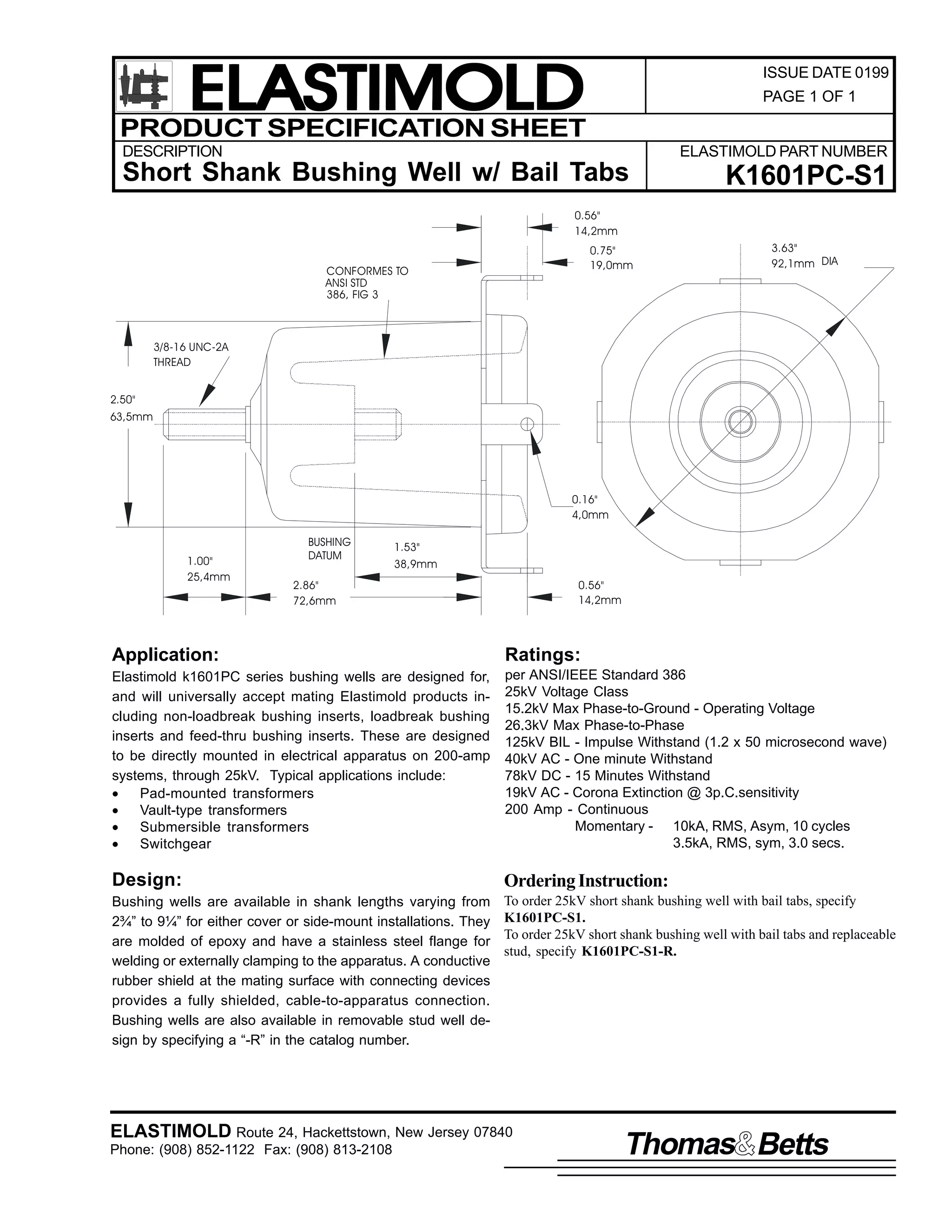 ELASTIMOLD
PRODUCT SPECIFICATION SHEET

ISSUE DATE 0199
PAGE 1 OF 1

DESCRIPTION

ELASTIMOLD PART NUMBER

Short Shank Bushing Well w/ Bail Tabs

K1601PC-S1

0.56"
14,2mm
0.75"
19,0mm

CONFORMES TO
ANSI STD
386, FIG 3

3.63"
92,1mm DIA

3/8-16 UNC-2A
THREAD
2.50"
63,5mm

0.16"
4,0mm

1.00"
25,4mm

BUSHING
DATUM

1.53"
38,9mm

2.86"
72,6mm

0.56"
14,2mm

Application:

Ratings:

Elastimold k1601PC series bushing wells are designed for,
and will universally accept mating Elastimold products including non-loadbreak bushing inserts, loadbreak bushing
inserts and feed-thru bushing inserts. These are designed
to be directly mounted in electrical apparatus on 200-amp
systems, through 25kV. Typical applications include:
•
Pad-mounted transformers
•
Vault-type transformers
•
Submersible transformers
•
Switchgear

per ANSI/IEEE Standard 386
25kV Voltage Class
15.2kV Max Phase-to-Ground - Operating Voltage
26.3kV Max Phase-to-Phase
125kV BIL - Impulse Withstand (1.2 x 50 microsecond wave)
40kV AC - One minute Withstand
78kV DC - 15 Minutes Withstand
19kV AC - Corona Extinction @ 3p.C.sensitivity
200 Amp - Continuous
Momentary - 10kA, RMS, Asym, 10 cycles
3.5kA, RMS, sym, 3.0 secs.

Design:

Ordering Instruction:

Bushing wells are available in shank lengths varying from
2¾” to 9¼” for either cover or side-mount installations. They
are molded of epoxy and have a stainless steel flange for
welding or externally clamping to the apparatus. A conductive
rubber shield at the mating surface with connecting devices
provides a fully shielded, cable-to-apparatus connection.
Bushing wells are also available in removable stud well design by specifying a “-R” in the catalog number.

To order 25kV short shank bushing well with bail tabs, specify
K1601PC-S1.
To order 25kV short shank bushing well with bail tabs and replaceable
stud, specify K1601PC-S1-R.

ELASTIMOLD Route 24, Hackettstown, New Jersey 07840
Phone: (908) 852-1122 Fax: (908) 813-2108

Thomas Betts

 